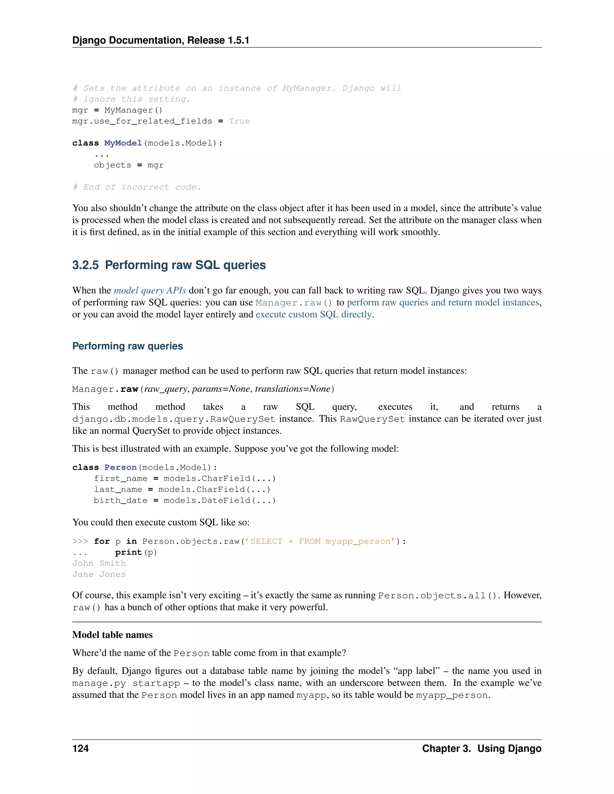 Django Documentation, Release 1.5.1 
# Sets the attribute on an instance of MyManager. Django will 
# ignore this setting. 
mgr = MyManager() 
mgr.use_for_related_fields = True 
class MyModel(models.Model): 
... 
objects = mgr 
# End of incorrect code. 
You also shouldn’t change the attribute on the class object after it has been used in a model, since the attribute’s value 
is processed when the model class is created and not subsequently reread. Set the attribute on the manager class when 
it is first defined, as in the initial example of this section and everything will work smoothly. 
3.2.5 Performing raw SQL queries 
When the model query APIs don’t go far enough, you can fall back to writing raw SQL. Django gives you two ways 
of performing raw SQL queries: you can use Manager.raw() to perform raw queries and return model instances, 
or you can avoid the model layer entirely and execute custom SQL directly. 
Performing raw queries 
The raw() manager method can be used to perform raw SQL queries that return model instances: 
Manager.raw(raw_query, params=None, translations=None) 
This method method takes a raw SQL query, executes it, and returns a 
django.db.models.query.RawQuerySet instance. This RawQuerySet instance can be iterated over just 
like an normal QuerySet to provide object instances. 
This is best illustrated with an example. Suppose you’ve got the following model: 
class Person(models.Model): 
first_name = models.CharField(...) 
last_name = models.CharField(...) 
birth_date = models.DateField(...) 
You could then execute custom SQL like so: 
>>> for p in Person.objects.raw(’SELECT * FROM myapp_person’): 
... print(p) 
John Smith 
Jane Jones 
Of course, this example isn’t very exciting – it’s exactly the same as running Person.objects.all(). However, 
raw() has a bunch of other options that make it very powerful. 
Model table names 
Where’d the name of the Person table come from in that example? 
By default, Django figures out a database table name by joining the model’s “app label” – the name you used in 
manage.py startapp – to the model’s class name, with an underscore between them. In the example we’ve 
assumed that the Person model lives in an app named myapp, so its table would be myapp_person. 
124 Chapter 3. Using Django 
 