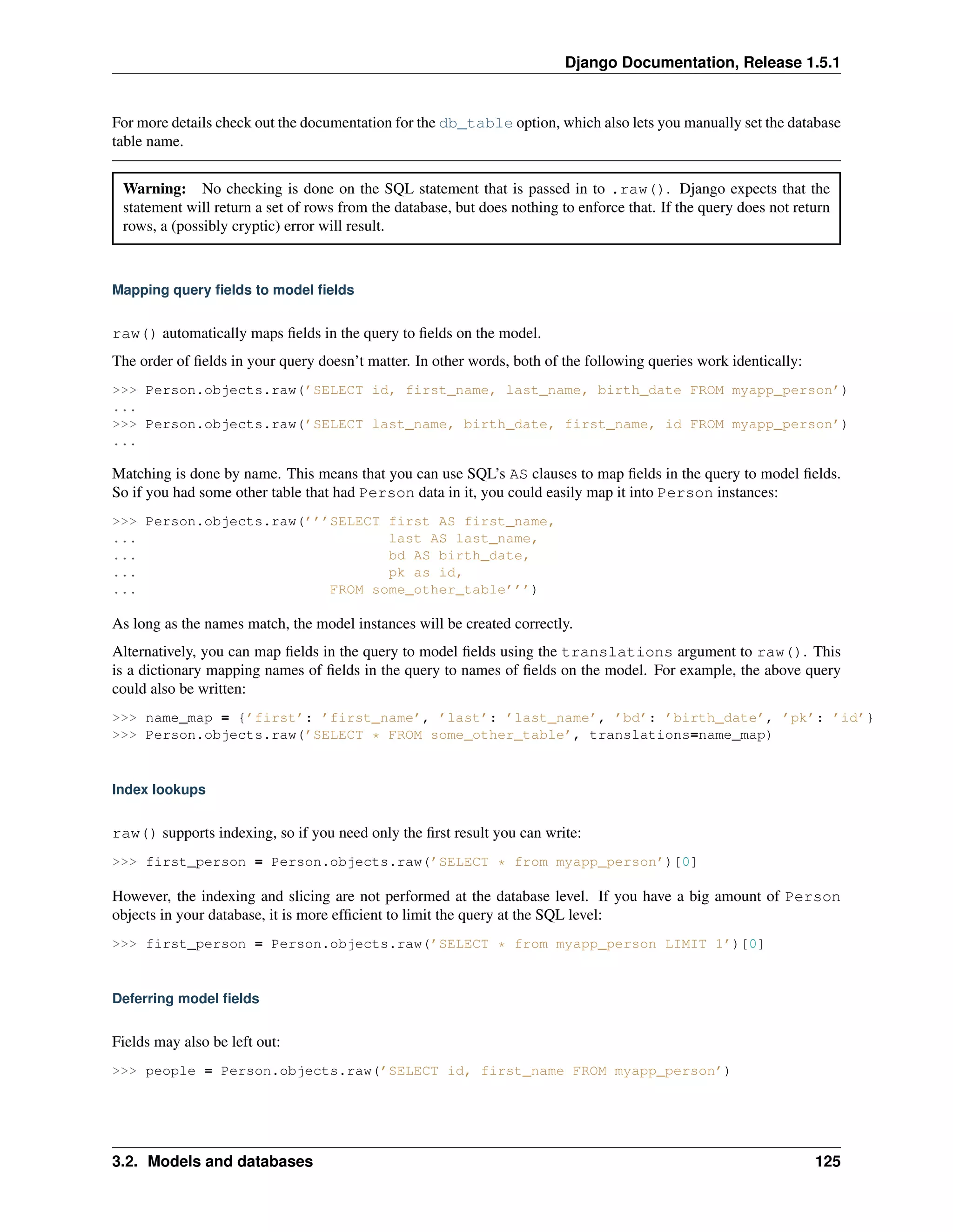 Django Documentation, Release 1.5.1 
For more details check out the documentation for the db_table option, which also lets you manually set the database 
table name. 
Warning: No checking is done on the SQL statement that is passed in to .raw(). Django expects that the 
statement will return a set of rows from the database, but does nothing to enforce that. If the query does not return 
rows, a (possibly cryptic) error will result. 
Mapping query fields to model fields 
raw() automatically maps fields in the query to fields on the model. 
The order of fields in your query doesn’t matter. In other words, both of the following queries work identically: 
>>> Person.objects.raw(’SELECT id, first_name, last_name, birth_date FROM myapp_person’) 
... 
>>> Person.objects.raw(’SELECT last_name, birth_date, first_name, id FROM myapp_person’) 
... 
Matching is done by name. This means that you can use SQL’s AS clauses to map fields in the query to model fields. 
So if you had some other table that had Person data in it, you could easily map it into Person instances: 
>>> Person.objects.raw(’’’SELECT first AS first_name, 
... last AS last_name, 
... bd AS birth_date, 
... pk as id, 
... FROM some_other_table’’’) 
As long as the names match, the model instances will be created correctly. 
Alternatively, you can map fields in the query to model fields using the translations argument to raw(). This 
is a dictionary mapping names of fields in the query to names of fields on the model. For example, the above query 
could also be written: 
>>> name_map = {’first’: ’first_name’, ’last’: ’last_name’, ’bd’: ’birth_date’, ’pk’: ’id’} 
>>> Person.objects.raw(’SELECT * FROM some_other_table’, translations=name_map) 
Index lookups 
raw() supports indexing, so if you need only the first result you can write: 
>>> first_person = Person.objects.raw(’SELECT * from myapp_person’)[0] 
However, the indexing and slicing are not performed at the database level. If you have a big amount of Person 
objects in your database, it is more efficient to limit the query at the SQL level: 
>>> first_person = Person.objects.raw(’SELECT * from myapp_person LIMIT 1’)[0] 
Deferring model fields 
Fields may also be left out: 
>>> people = Person.objects.raw(’SELECT id, first_name FROM myapp_person’) 
3.2. Models and databases 125 
 