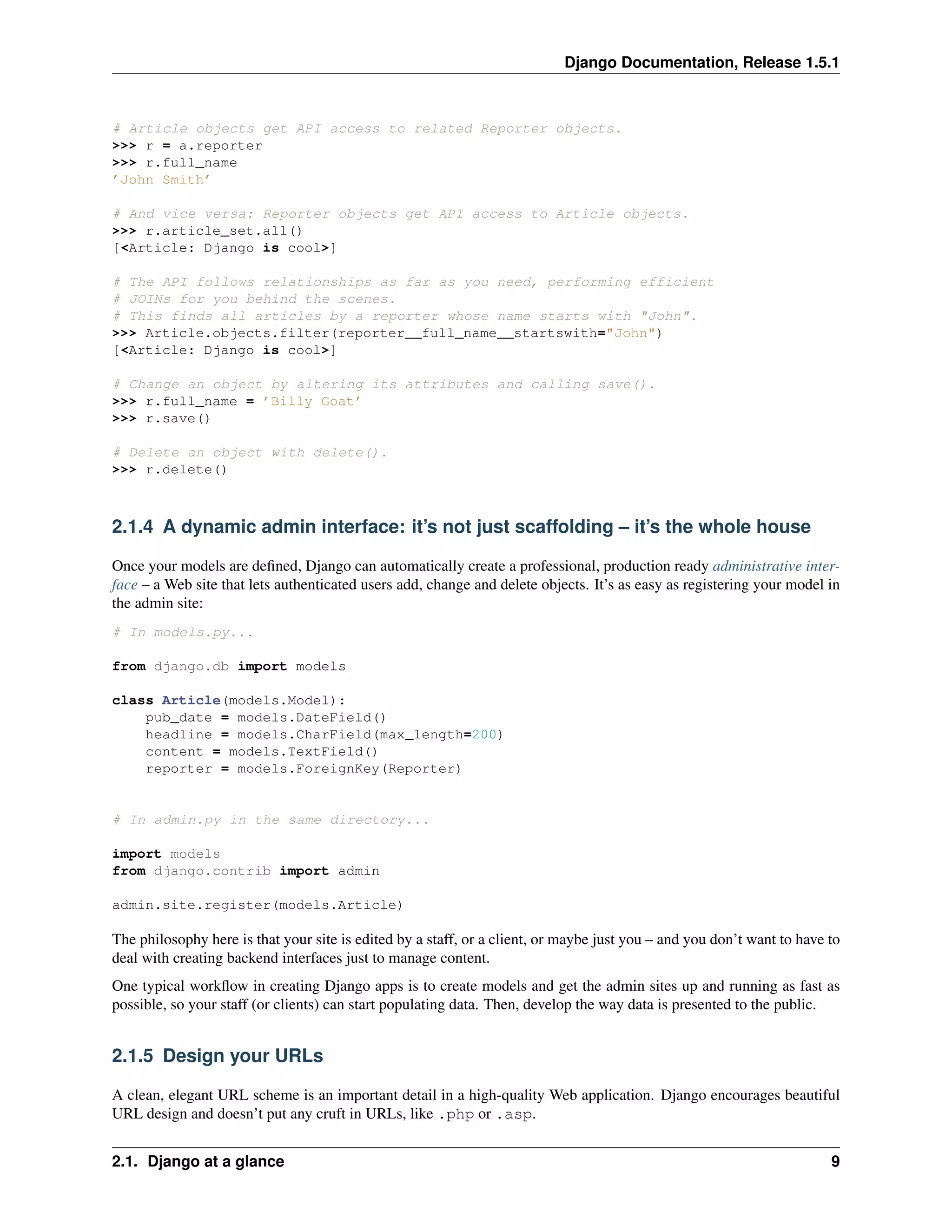 Django Documentation, Release 1.5.1 
# Article objects get API access to related Reporter objects. 
>>> r = a.reporter 
>>> r.full_name 
’John Smith’ 
# And vice versa: Reporter objects get API access to Article objects. 
>>> r.article_set.all() 
[<Article: Django is cool>] 
# The API follows relationships as far as you need, performing efficient 
# JOINs for you behind the scenes. 
# This finds all articles by a reporter whose name starts with "John". 
>>> Article.objects.filter(reporter__full_name__startswith="John") 
[<Article: Django is cool>] 
# Change an object by altering its attributes and calling save(). 
>>> r.full_name = ’Billy Goat’ 
>>> r.save() 
# Delete an object with delete(). 
>>> r.delete() 
2.1.4 A dynamic admin interface: it’s not just scaffolding – it’s the whole house 
Once your models are defined, Django can automatically create a professional, production ready administrative inter-face 
– a Web site that lets authenticated users add, change and delete objects. It’s as easy as registering your model in 
the admin site: 
# In models.py... 
from django.db import models 
class Article(models.Model): 
pub_date = models.DateField() 
headline = models.CharField(max_length=200) 
content = models.TextField() 
reporter = models.ForeignKey(Reporter) 
# In admin.py in the same directory... 
import models 
from django.contrib import admin 
admin.site.register(models.Article) 
The philosophy here is that your site is edited by a staff, or a client, or maybe just you – and you don’t want to have to 
deal with creating backend interfaces just to manage content. 
One typical workflow in creating Django apps is to create models and get the admin sites up and running as fast as 
possible, so your staff (or clients) can start populating data. Then, develop the way data is presented to the public. 
2.1.5 Design your URLs 
A clean, elegant URL scheme is an important detail in a high-quality Web application. Django encourages beautiful 
URL design and doesn’t put any cruft in URLs, like .php or .asp. 
2.1. Django at a glance 9 
 