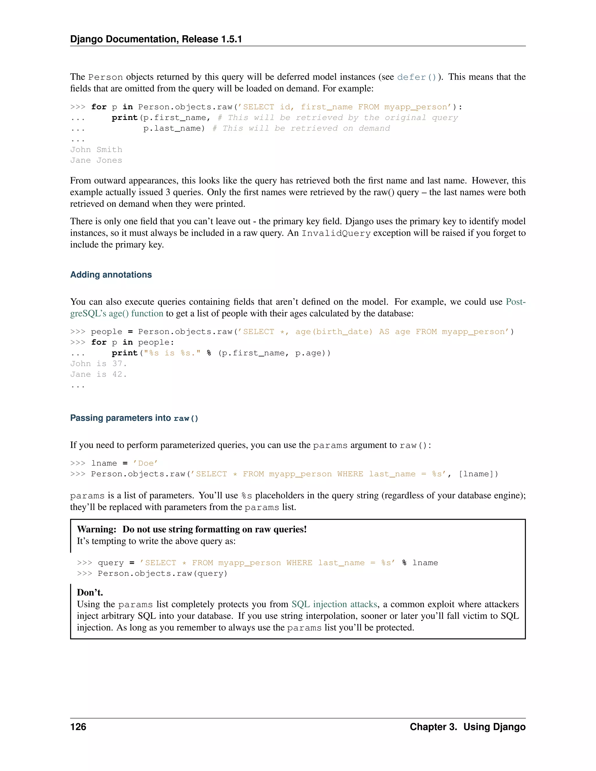 Django Documentation, Release 1.5.1 
The Person objects returned by this query will be deferred model instances (see defer()). This means that the 
fields that are omitted from the query will be loaded on demand. For example: 
>>> for p in Person.objects.raw(’SELECT id, first_name FROM myapp_person’): 
... print(p.first_name, # This will be retrieved by the original query 
... p.last_name) # This will be retrieved on demand 
... 
John Smith 
Jane Jones 
From outward appearances, this looks like the query has retrieved both the first name and last name. However, this 
example actually issued 3 queries. Only the first names were retrieved by the raw() query – the last names were both 
retrieved on demand when they were printed. 
There is only one field that you can’t leave out - the primary key field. Django uses the primary key to identify model 
instances, so it must always be included in a raw query. An InvalidQuery exception will be raised if you forget to 
include the primary key. 
Adding annotations 
You can also execute queries containing fields that aren’t defined on the model. For example, we could use Post-greSQL’s 
age() function to get a list of people with their ages calculated by the database: 
>>> people = Person.objects.raw(’SELECT *, age(birth_date) AS age FROM myapp_person’) 
>>> for p in people: 
... print("%s is %s." % (p.first_name, p.age)) 
John is 37. 
Jane is 42. 
... 
Passing parameters into raw() 
If you need to perform parameterized queries, you can use the params argument to raw(): 
>>> lname = ’Doe’ 
>>> Person.objects.raw(’SELECT * FROM myapp_person WHERE last_name = %s’, [lname]) 
params is a list of parameters. You’ll use %s placeholders in the query string (regardless of your database engine); 
they’ll be replaced with parameters from the params list. 
Warning: Do not use string formatting on raw queries! 
It’s tempting to write the above query as: 
>>> query = ’SELECT * FROM myapp_person WHERE last_name = %s’ % lname 
>>> Person.objects.raw(query) 
Don’t. 
Using the params list completely protects you from SQL injection attacks, a common exploit where attackers 
inject arbitrary SQL into your database. If you use string interpolation, sooner or later you’ll fall victim to SQL 
injection. As long as you remember to always use the params list you’ll be protected. 
126 Chapter 3. Using Django 
 