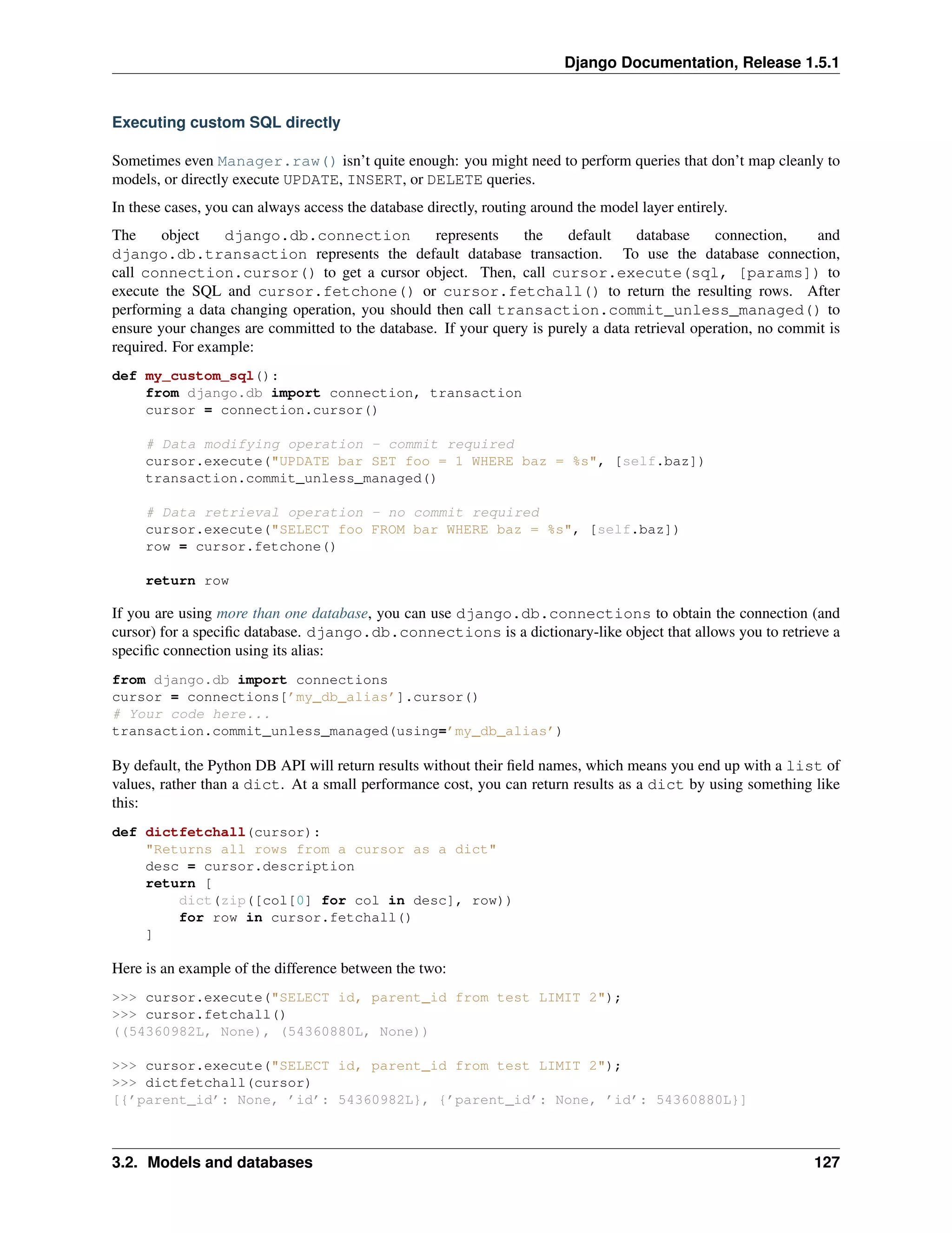 Django Documentation, Release 1.5.1 
Executing custom SQL directly 
Sometimes even Manager.raw() isn’t quite enough: you might need to perform queries that don’t map cleanly to 
models, or directly execute UPDATE, INSERT, or DELETE queries. 
In these cases, you can always access the database directly, routing around the model layer entirely. 
The object django.db.connection represents the default database connection, and 
django.db.transaction represents the default database transaction. To use the database connection, 
call connection.cursor() to get a cursor object. Then, call cursor.execute(sql, [params]) to 
execute the SQL and cursor.fetchone() or cursor.fetchall() to return the resulting rows. After 
performing a data changing operation, you should then call transaction.commit_unless_managed() to 
ensure your changes are committed to the database. If your query is purely a data retrieval operation, no commit is 
required. For example: 
def my_custom_sql(): 
from django.db import connection, transaction 
cursor = connection.cursor() 
# Data modifying operation - commit required 
cursor.execute("UPDATE bar SET foo = 1 WHERE baz = %s", [self.baz]) 
transaction.commit_unless_managed() 
# Data retrieval operation - no commit required 
cursor.execute("SELECT foo FROM bar WHERE baz = %s", [self.baz]) 
row = cursor.fetchone() 
return row 
If you are using more than one database, you can use django.db.connections to obtain the connection (and 
cursor) for a specific database. django.db.connections is a dictionary-like object that allows you to retrieve a 
specific connection using its alias: 
from django.db import connections 
cursor = connections[’my_db_alias’].cursor() 
# Your code here... 
transaction.commit_unless_managed(using=’my_db_alias’) 
By default, the Python DB API will return results without their field names, which means you end up with a list of 
values, rather than a dict. At a small performance cost, you can return results as a dict by using something like 
this: 
def dictfetchall(cursor): 
"Returns all rows from a cursor as a dict" 
desc = cursor.description 
return [ 
dict(zip([col[0] for col in desc], row)) 
for row in cursor.fetchall() 
] 
Here is an example of the difference between the two: 
>>> cursor.execute("SELECT id, parent_id from test LIMIT 2"); 
>>> cursor.fetchall() 
((54360982L, None), (54360880L, None)) 
>>> cursor.execute("SELECT id, parent_id from test LIMIT 2"); 
>>> dictfetchall(cursor) 
[{’parent_id’: None, ’id’: 54360982L}, {’parent_id’: None, ’id’: 54360880L}] 
3.2. Models and databases 127 
 