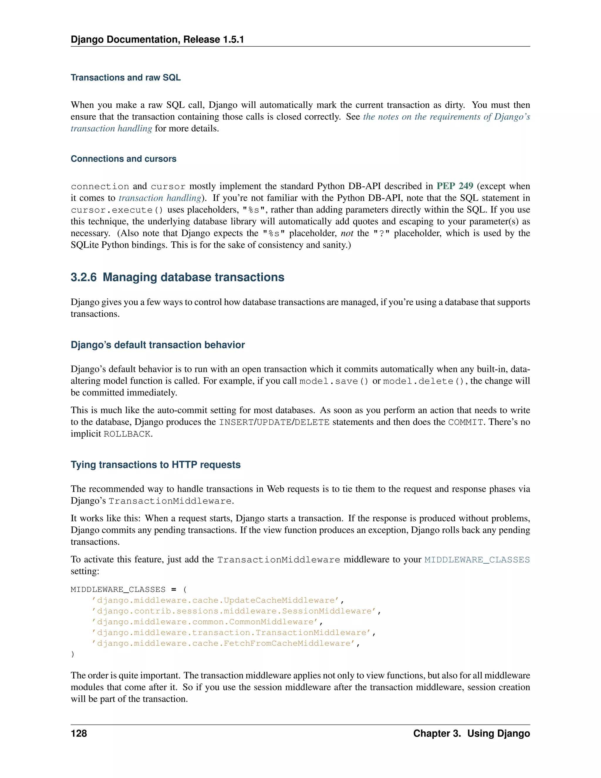 Django Documentation, Release 1.5.1 
Transactions and raw SQL 
When you make a raw SQL call, Django will automatically mark the current transaction as dirty. You must then 
ensure that the transaction containing those calls is closed correctly. See the notes on the requirements of Django’s 
transaction handling for more details. 
Connections and cursors 
connection and cursor mostly implement the standard Python DB-API described in PEP 249 (except when 
it comes to transaction handling). If you’re not familiar with the Python DB-API, note that the SQL statement in 
cursor.execute() uses placeholders, "%s", rather than adding parameters directly within the SQL. If you use 
this technique, the underlying database library will automatically add quotes and escaping to your parameter(s) as 
necessary. (Also note that Django expects the "%s" placeholder, not the "?" placeholder, which is used by the 
SQLite Python bindings. This is for the sake of consistency and sanity.) 
3.2.6 Managing database transactions 
Django gives you a few ways to control how database transactions are managed, if you’re using a database that supports 
transactions. 
Django’s default transaction behavior 
Django’s default behavior is to run with an open transaction which it commits automatically when any built-in, data-altering 
model function is called. For example, if you call model.save() or model.delete(), the change will 
be committed immediately. 
This is much like the auto-commit setting for most databases. As soon as you perform an action that needs to write 
to the database, Django produces the INSERT/UPDATE/DELETE statements and then does the COMMIT. There’s no 
implicit ROLLBACK. 
Tying transactions to HTTP requests 
The recommended way to handle transactions in Web requests is to tie them to the request and response phases via 
Django’s TransactionMiddleware. 
It works like this: When a request starts, Django starts a transaction. If the response is produced without problems, 
Django commits any pending transactions. If the view function produces an exception, Django rolls back any pending 
transactions. 
To activate this feature, just add the TransactionMiddleware middleware to your MIDDLEWARE_CLASSES 
setting: 
MIDDLEWARE_CLASSES = ( 
’django.middleware.cache.UpdateCacheMiddleware’, 
’django.contrib.sessions.middleware.SessionMiddleware’, 
’django.middleware.common.CommonMiddleware’, 
’django.middleware.transaction.TransactionMiddleware’, 
’django.middleware.cache.FetchFromCacheMiddleware’, 
) 
The order is quite important. The transaction middleware applies not only to view functions, but also for all middleware 
modules that come after it. So if you use the session middleware after the transaction middleware, session creation 
will be part of the transaction. 
128 Chapter 3. Using Django 
 