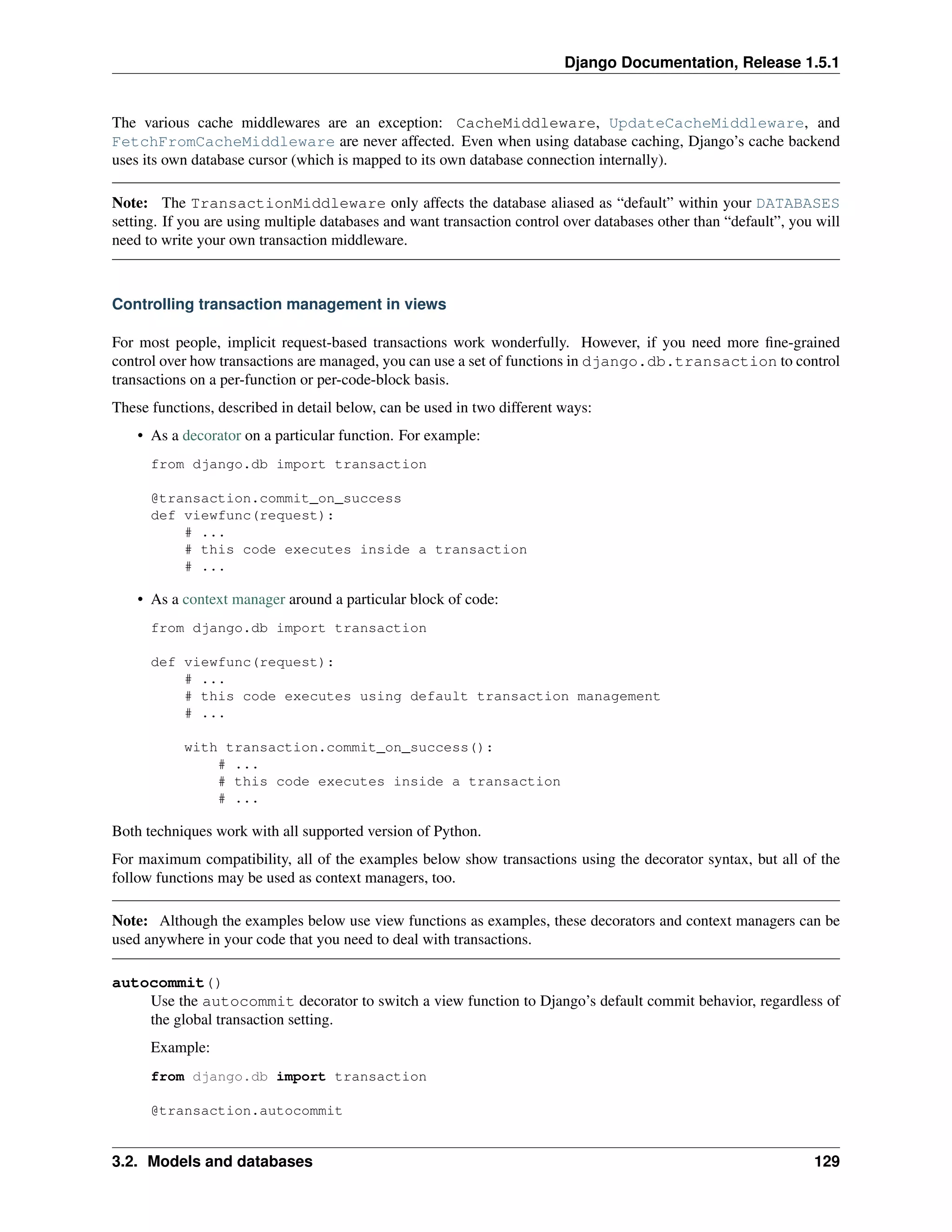 Django Documentation, Release 1.5.1 
The various cache middlewares are an exception: CacheMiddleware, UpdateCacheMiddleware, and 
FetchFromCacheMiddleware are never affected. Even when using database caching, Django’s cache backend 
uses its own database cursor (which is mapped to its own database connection internally). 
Note: The TransactionMiddleware only affects the database aliased as “default” within your DATABASES 
setting. If you are using multiple databases and want transaction control over databases other than “default”, you will 
need to write your own transaction middleware. 
Controlling transaction management in views 
For most people, implicit request-based transactions work wonderfully. However, if you need more fine-grained 
control over how transactions are managed, you can use a set of functions in django.db.transaction to control 
transactions on a per-function or per-code-block basis. 
These functions, described in detail below, can be used in two different ways: 
• As a decorator on a particular function. For example: 
from django.db import transaction 
@transaction.commit_on_success 
def viewfunc(request): 
# ... 
# this code executes inside a transaction 
# ... 
• As a context manager around a particular block of code: 
from django.db import transaction 
def viewfunc(request): 
# ... 
# this code executes using default transaction management 
# ... 
with transaction.commit_on_success(): 
# ... 
# this code executes inside a transaction 
# ... 
Both techniques work with all supported version of Python. 
For maximum compatibility, all of the examples below show transactions using the decorator syntax, but all of the 
follow functions may be used as context managers, too. 
Note: Although the examples below use view functions as examples, these decorators and context managers can be 
used anywhere in your code that you need to deal with transactions. 
autocommit() 
Use the autocommit decorator to switch a view function to Django’s default commit behavior, regardless of 
the global transaction setting. 
Example: 
from django.db import transaction 
@transaction.autocommit 
3.2. Models and databases 129 
 