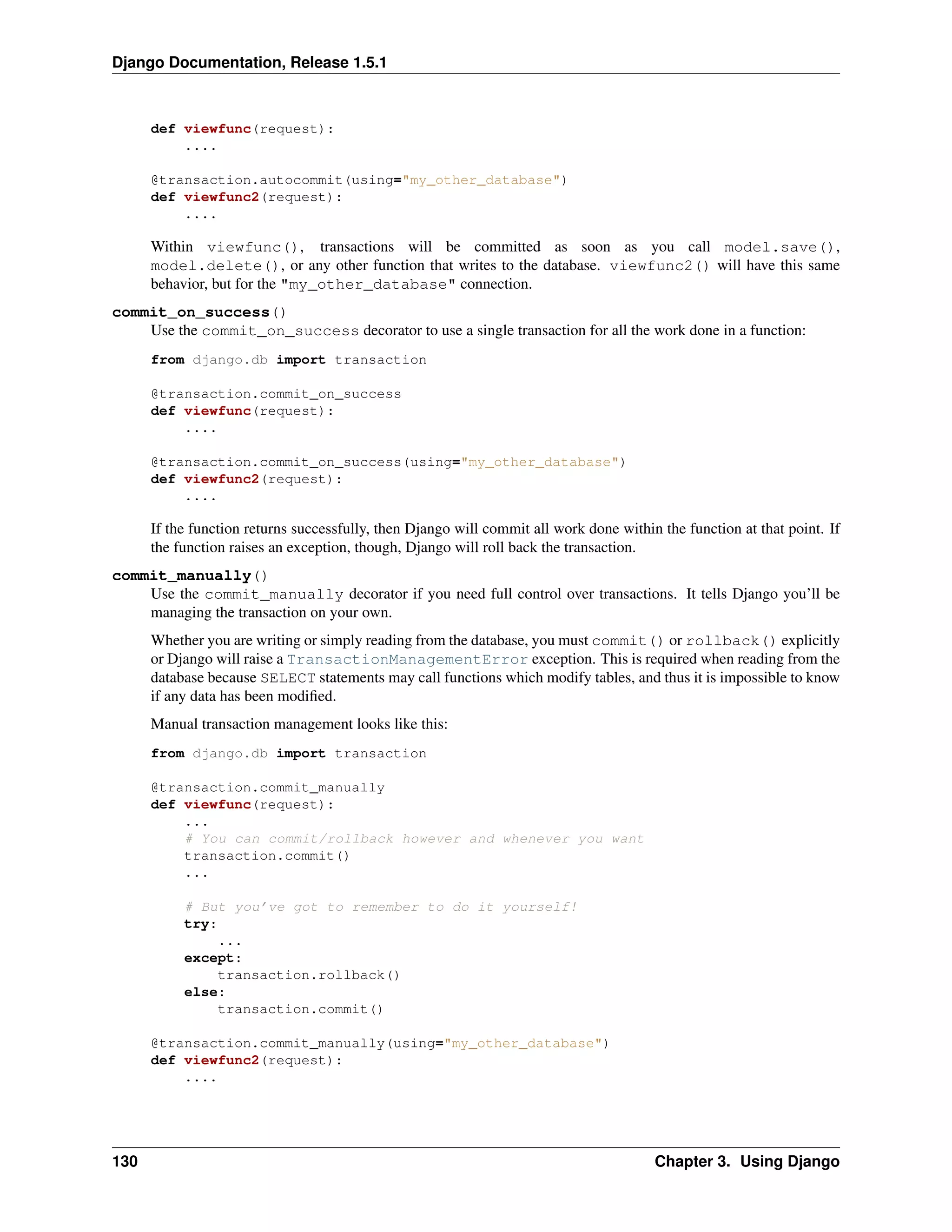 Django Documentation, Release 1.5.1 
def viewfunc(request): 
.... 
@transaction.autocommit(using="my_other_database") 
def viewfunc2(request): 
.... 
Within viewfunc(), transactions will be committed as soon as you call model.save(), 
model.delete(), or any other function that writes to the database. viewfunc2() will have this same 
behavior, but for the "my_other_database" connection. 
commit_on_success() 
Use the commit_on_success decorator to use a single transaction for all the work done in a function: 
from django.db import transaction 
@transaction.commit_on_success 
def viewfunc(request): 
.... 
@transaction.commit_on_success(using="my_other_database") 
def viewfunc2(request): 
.... 
If the function returns successfully, then Django will commit all work done within the function at that point. If 
the function raises an exception, though, Django will roll back the transaction. 
commit_manually() 
Use the commit_manually decorator if you need full control over transactions. It tells Django you’ll be 
managing the transaction on your own. 
Whether you are writing or simply reading from the database, you must commit() or rollback() explicitly 
or Django will raise a TransactionManagementError exception. This is required when reading from the 
database because SELECT statements may call functions which modify tables, and thus it is impossible to know 
if any data has been modified. 
Manual transaction management looks like this: 
from django.db import transaction 
@transaction.commit_manually 
def viewfunc(request): 
... 
# You can commit/rollback however and whenever you want 
transaction.commit() 
... 
# But you’ve got to remember to do it yourself! 
try: 
... 
except: 
transaction.rollback() 
else: 
transaction.commit() 
@transaction.commit_manually(using="my_other_database") 
def viewfunc2(request): 
.... 
130 Chapter 3. Using Django 
 