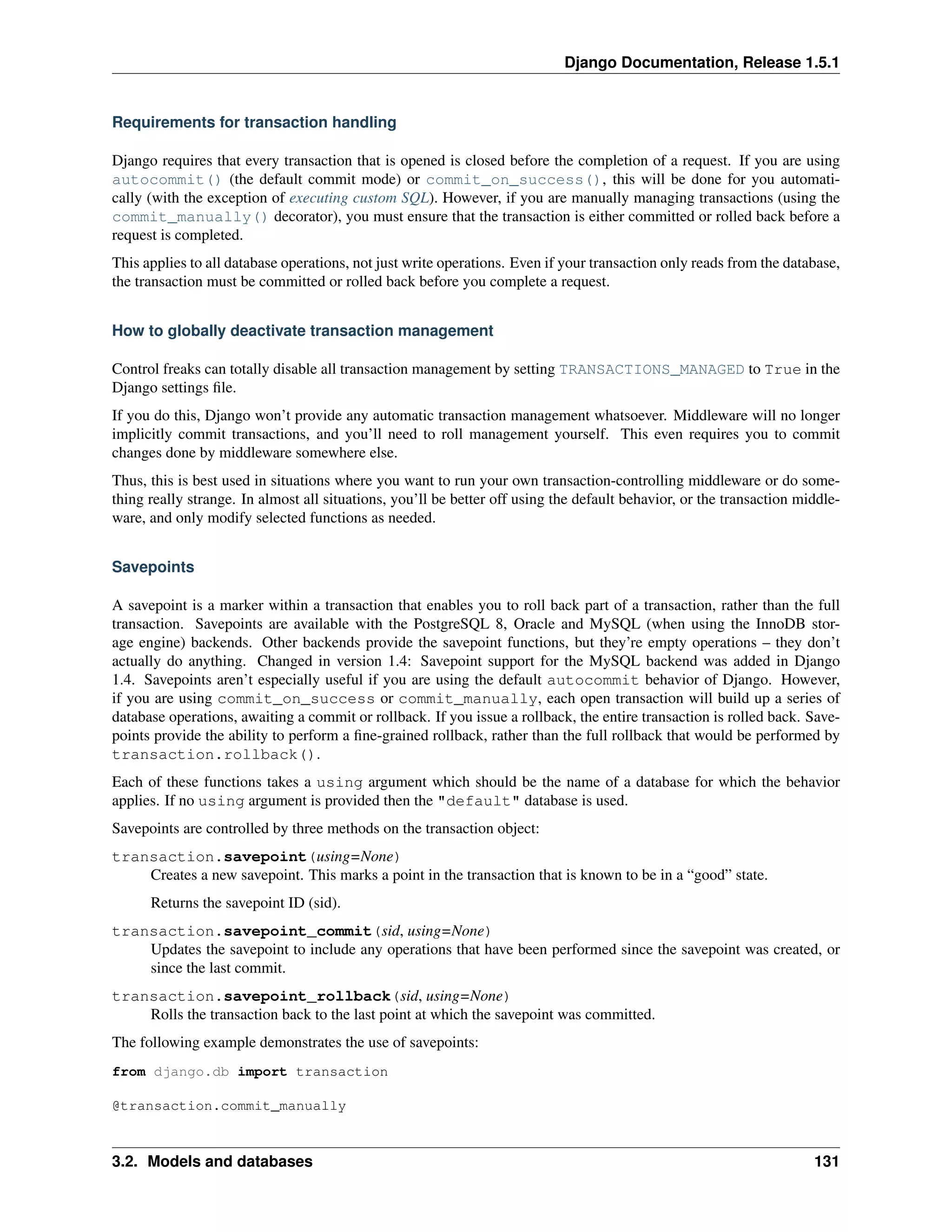 Django Documentation, Release 1.5.1 
Requirements for transaction handling 
Django requires that every transaction that is opened is closed before the completion of a request. If you are using 
autocommit() (the default commit mode) or commit_on_success(), this will be done for you automati-cally 
(with the exception of executing custom SQL). However, if you are manually managing transactions (using the 
commit_manually() decorator), you must ensure that the transaction is either committed or rolled back before a 
request is completed. 
This applies to all database operations, not just write operations. Even if your transaction only reads from the database, 
the transaction must be committed or rolled back before you complete a request. 
How to globally deactivate transaction management 
Control freaks can totally disable all transaction management by setting TRANSACTIONS_MANAGED to True in the 
Django settings file. 
If you do this, Django won’t provide any automatic transaction management whatsoever. Middleware will no longer 
implicitly commit transactions, and you’ll need to roll management yourself. This even requires you to commit 
changes done by middleware somewhere else. 
Thus, this is best used in situations where you want to run your own transaction-controlling middleware or do some-thing 
really strange. In almost all situations, you’ll be better off using the default behavior, or the transaction middle-ware, 
and only modify selected functions as needed. 
Savepoints 
A savepoint is a marker within a transaction that enables you to roll back part of a transaction, rather than the full 
transaction. Savepoints are available with the PostgreSQL 8, Oracle and MySQL (when using the InnoDB stor-age 
engine) backends. Other backends provide the savepoint functions, but they’re empty operations – they don’t 
actually do anything. Changed in version 1.4: Savepoint support for the MySQL backend was added in Django 
1.4. Savepoints aren’t especially useful if you are using the default autocommit behavior of Django. However, 
if you are using commit_on_success or commit_manually, each open transaction will build up a series of 
database operations, awaiting a commit or rollback. If you issue a rollback, the entire transaction is rolled back. Save-points 
provide the ability to perform a fine-grained rollback, rather than the full rollback that would be performed by 
transaction.rollback(). 
Each of these functions takes a using argument which should be the name of a database for which the behavior 
applies. If no using argument is provided then the "default" database is used. 
Savepoints are controlled by three methods on the transaction object: 
transaction.savepoint(using=None) 
Creates a new savepoint. This marks a point in the transaction that is known to be in a “good” state. 
Returns the savepoint ID (sid). 
transaction.savepoint_commit(sid, using=None) 
Updates the savepoint to include any operations that have been performed since the savepoint was created, or 
since the last commit. 
transaction.savepoint_rollback(sid, using=None) 
Rolls the transaction back to the last point at which the savepoint was committed. 
The following example demonstrates the use of savepoints: 
from django.db import transaction 
@transaction.commit_manually 
3.2. Models and databases 131 
 