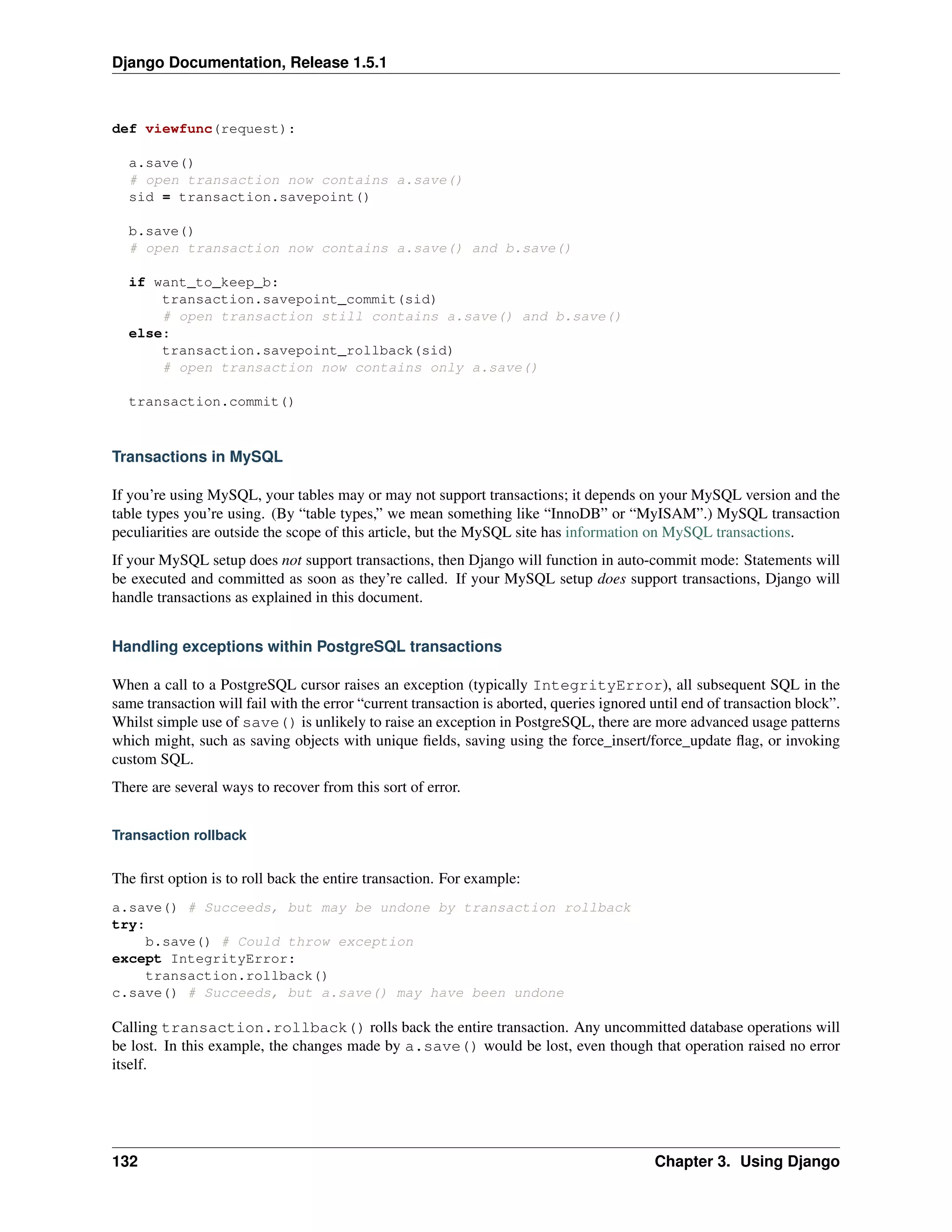 Django Documentation, Release 1.5.1 
def viewfunc(request): 
a.save() 
# open transaction now contains a.save() 
sid = transaction.savepoint() 
b.save() 
# open transaction now contains a.save() and b.save() 
if want_to_keep_b: 
transaction.savepoint_commit(sid) 
# open transaction still contains a.save() and b.save() 
else: 
transaction.savepoint_rollback(sid) 
# open transaction now contains only a.save() 
transaction.commit() 
Transactions in MySQL 
If you’re using MySQL, your tables may or may not support transactions; it depends on your MySQL version and the 
table types you’re using. (By “table types,” we mean something like “InnoDB” or “MyISAM”.) MySQL transaction 
peculiarities are outside the scope of this article, but the MySQL site has information on MySQL transactions. 
If your MySQL setup does not support transactions, then Django will function in auto-commit mode: Statements will 
be executed and committed as soon as they’re called. If your MySQL setup does support transactions, Django will 
handle transactions as explained in this document. 
Handling exceptions within PostgreSQL transactions 
When a call to a PostgreSQL cursor raises an exception (typically IntegrityError), all subsequent SQL in the 
same transaction will fail with the error “current transaction is aborted, queries ignored until end of transaction block”. 
Whilst simple use of save() is unlikely to raise an exception in PostgreSQL, there are more advanced usage patterns 
which might, such as saving objects with unique fields, saving using the force_insert/force_update flag, or invoking 
custom SQL. 
There are several ways to recover from this sort of error. 
Transaction rollback 
The first option is to roll back the entire transaction. For example: 
a.save() # Succeeds, but may be undone by transaction rollback 
try: 
b.save() # Could throw exception 
except IntegrityError: 
transaction.rollback() 
c.save() # Succeeds, but a.save() may have been undone 
Calling transaction.rollback() rolls back the entire transaction. Any uncommitted database operations will 
be lost. In this example, the changes made by a.save() would be lost, even though that operation raised no error 
itself. 
132 Chapter 3. Using Django 
 