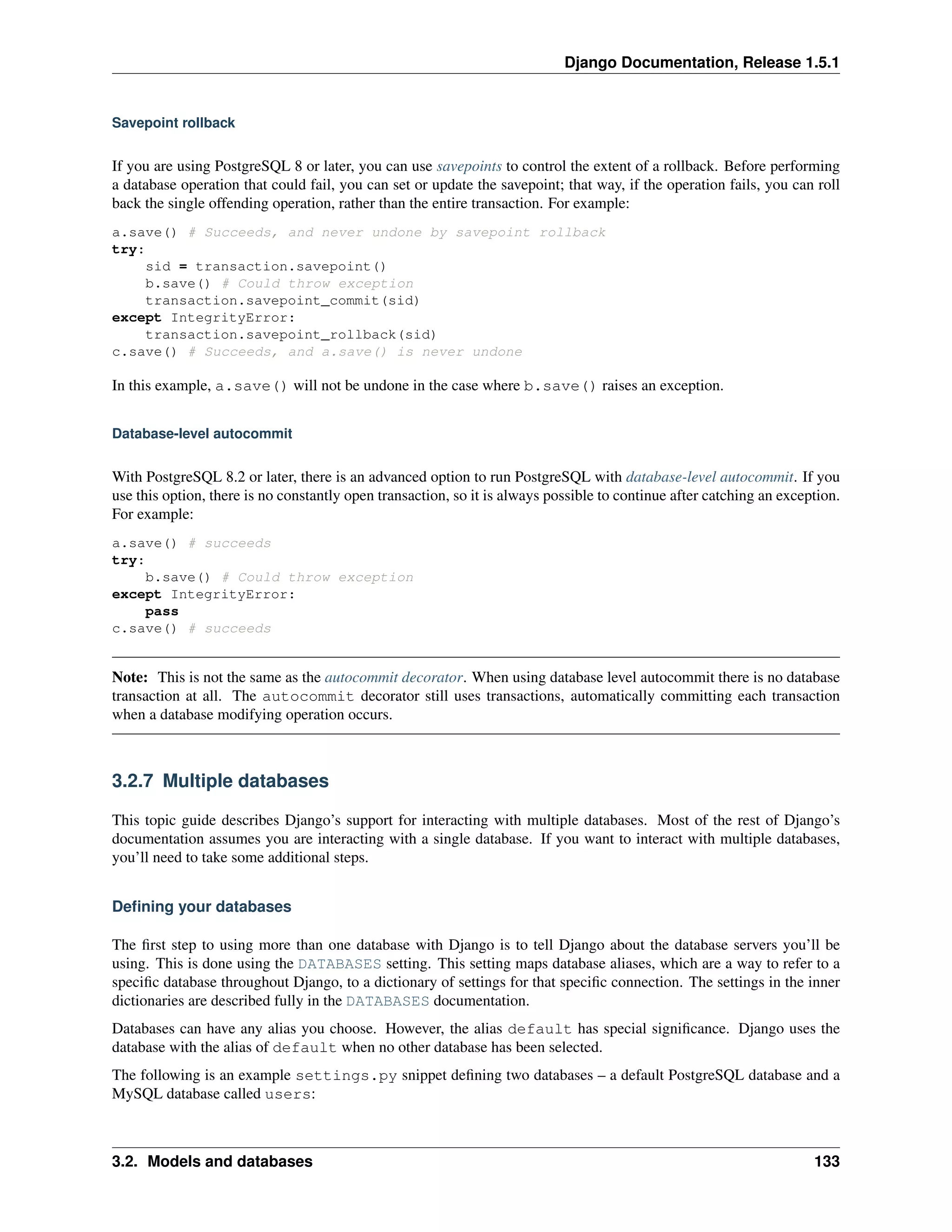 Django Documentation, Release 1.5.1 
Savepoint rollback 
If you are using PostgreSQL 8 or later, you can use savepoints to control the extent of a rollback. Before performing 
a database operation that could fail, you can set or update the savepoint; that way, if the operation fails, you can roll 
back the single offending operation, rather than the entire transaction. For example: 
a.save() # Succeeds, and never undone by savepoint rollback 
try: 
sid = transaction.savepoint() 
b.save() # Could throw exception 
transaction.savepoint_commit(sid) 
except IntegrityError: 
transaction.savepoint_rollback(sid) 
c.save() # Succeeds, and a.save() is never undone 
In this example, a.save() will not be undone in the case where b.save() raises an exception. 
Database-level autocommit 
With PostgreSQL 8.2 or later, there is an advanced option to run PostgreSQL with database-level autocommit. If you 
use this option, there is no constantly open transaction, so it is always possible to continue after catching an exception. 
For example: 
a.save() # succeeds 
try: 
b.save() # Could throw exception 
except IntegrityError: 
pass 
c.save() # succeeds 
Note: This is not the same as the autocommit decorator. When using database level autocommit there is no database 
transaction at all. The autocommit decorator still uses transactions, automatically committing each transaction 
when a database modifying operation occurs. 
3.2.7 Multiple databases 
This topic guide describes Django’s support for interacting with multiple databases. Most of the rest of Django’s 
documentation assumes you are interacting with a single database. If you want to interact with multiple databases, 
you’ll need to take some additional steps. 
Defining your databases 
The first step to using more than one database with Django is to tell Django about the database servers you’ll be 
using. This is done using the DATABASES setting. This setting maps database aliases, which are a way to refer to a 
specific database throughout Django, to a dictionary of settings for that specific connection. The settings in the inner 
dictionaries are described fully in the DATABASES documentation. 
Databases can have any alias you choose. However, the alias default has special significance. Django uses the 
database with the alias of default when no other database has been selected. 
The following is an example settings.py snippet defining two databases – a default PostgreSQL database and a 
MySQL database called users: 
3.2. Models and databases 133 
 
