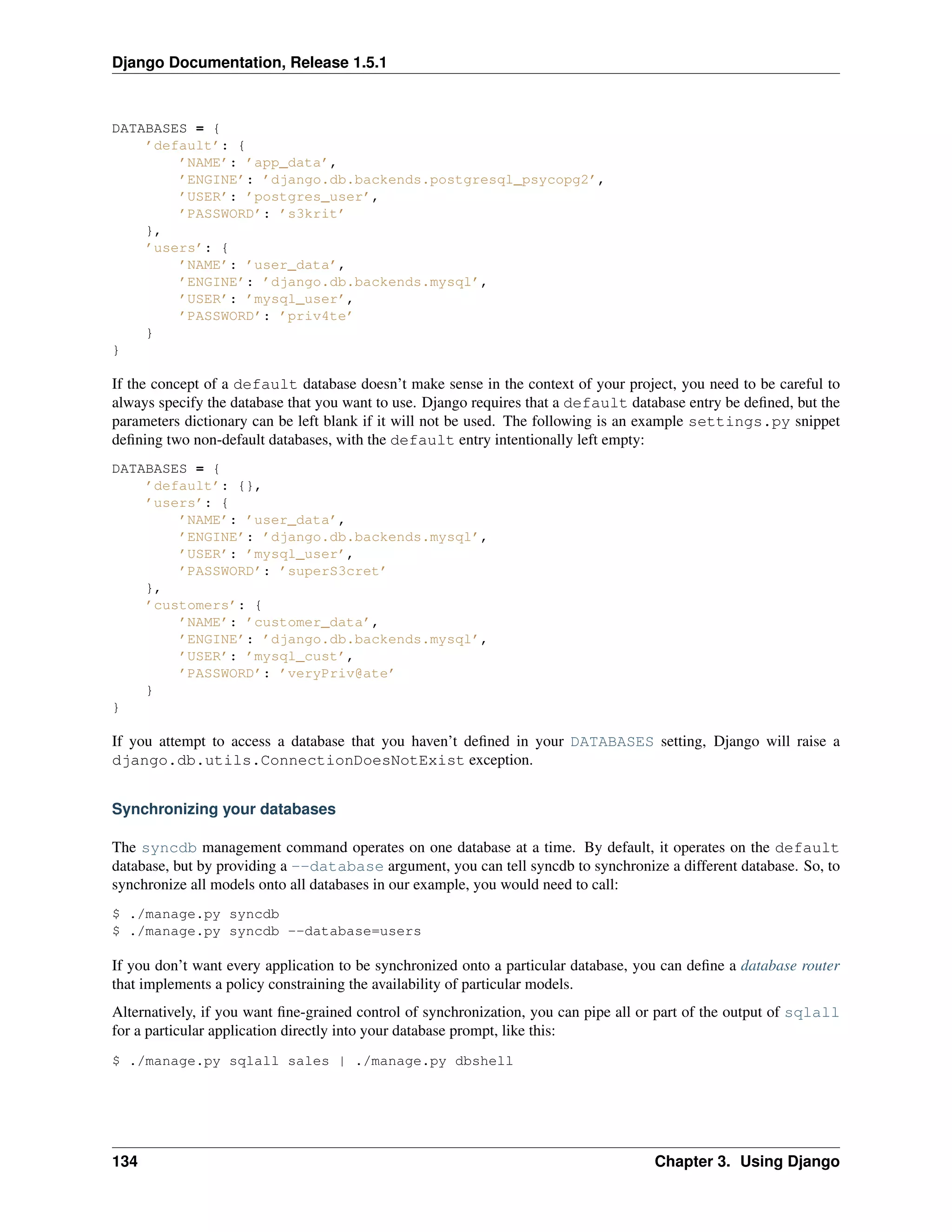 Django Documentation, Release 1.5.1 
DATABASES = { 
’default’: { 
’NAME’: ’app_data’, 
’ENGINE’: ’django.db.backends.postgresql_psycopg2’, 
’USER’: ’postgres_user’, 
’PASSWORD’: ’s3krit’ 
}, 
’users’: { 
’NAME’: ’user_data’, 
’ENGINE’: ’django.db.backends.mysql’, 
’USER’: ’mysql_user’, 
’PASSWORD’: ’priv4te’ 
} 
} 
If the concept of a default database doesn’t make sense in the context of your project, you need to be careful to 
always specify the database that you want to use. Django requires that a default database entry be defined, but the 
parameters dictionary can be left blank if it will not be used. The following is an example settings.py snippet 
defining two non-default databases, with the default entry intentionally left empty: 
DATABASES = { 
’default’: {}, 
’users’: { 
’NAME’: ’user_data’, 
’ENGINE’: ’django.db.backends.mysql’, 
’USER’: ’mysql_user’, 
’PASSWORD’: ’superS3cret’ 
}, 
’customers’: { 
’NAME’: ’customer_data’, 
’ENGINE’: ’django.db.backends.mysql’, 
’USER’: ’mysql_cust’, 
’PASSWORD’: ’veryPriv@ate’ 
} 
} 
If you attempt to access a database that you haven’t defined in your DATABASES setting, Django will raise a 
django.db.utils.ConnectionDoesNotExist exception. 
Synchronizing your databases 
The syncdb management command operates on one database at a time. By default, it operates on the default 
database, but by providing a --database argument, you can tell syncdb to synchronize a different database. So, to 
synchronize all models onto all databases in our example, you would need to call: 
$ ./manage.py syncdb 
$ ./manage.py syncdb --database=users 
If you don’t want every application to be synchronized onto a particular database, you can define a database router 
that implements a policy constraining the availability of particular models. 
Alternatively, if you want fine-grained control of synchronization, you can pipe all or part of the output of sqlall 
for a particular application directly into your database prompt, like this: 
$ ./manage.py sqlall sales | ./manage.py dbshell 
134 Chapter 3. Using Django 
 