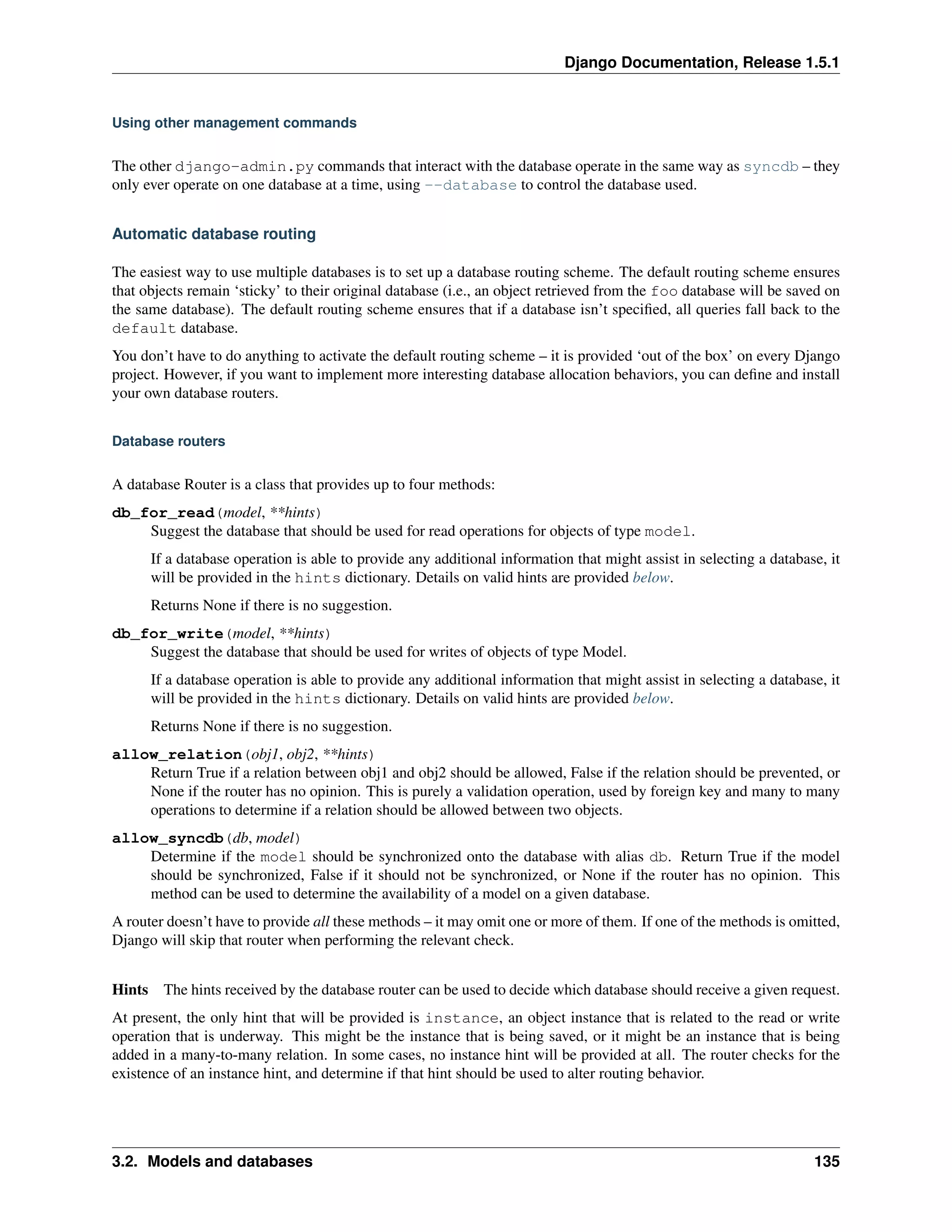 Django Documentation, Release 1.5.1 
Using other management commands 
The other django-admin.py commands that interact with the database operate in the same way as syncdb – they 
only ever operate on one database at a time, using --database to control the database used. 
Automatic database routing 
The easiest way to use multiple databases is to set up a database routing scheme. The default routing scheme ensures 
that objects remain ‘sticky’ to their original database (i.e., an object retrieved from the foo database will be saved on 
the same database). The default routing scheme ensures that if a database isn’t specified, all queries fall back to the 
default database. 
You don’t have to do anything to activate the default routing scheme – it is provided ‘out of the box’ on every Django 
project. However, if you want to implement more interesting database allocation behaviors, you can define and install 
your own database routers. 
Database routers 
A database Router is a class that provides up to four methods: 
db_for_read(model, **hints) 
Suggest the database that should be used for read operations for objects of type model. 
If a database operation is able to provide any additional information that might assist in selecting a database, it 
will be provided in the hints dictionary. Details on valid hints are provided below. 
Returns None if there is no suggestion. 
db_for_write(model, **hints) 
Suggest the database that should be used for writes of objects of type Model. 
If a database operation is able to provide any additional information that might assist in selecting a database, it 
will be provided in the hints dictionary. Details on valid hints are provided below. 
Returns None if there is no suggestion. 
allow_relation(obj1, obj2, **hints) 
Return True if a relation between obj1 and obj2 should be allowed, False if the relation should be prevented, or 
None if the router has no opinion. This is purely a validation operation, used by foreign key and many to many 
operations to determine if a relation should be allowed between two objects. 
allow_syncdb(db, model) 
Determine if the model should be synchronized onto the database with alias db. Return True if the model 
should be synchronized, False if it should not be synchronized, or None if the router has no opinion. This 
method can be used to determine the availability of a model on a given database. 
A router doesn’t have to provide all these methods – it may omit one or more of them. If one of the methods is omitted, 
Django will skip that router when performing the relevant check. 
Hints The hints received by the database router can be used to decide which database should receive a given request. 
At present, the only hint that will be provided is instance, an object instance that is related to the read or write 
operation that is underway. This might be the instance that is being saved, or it might be an instance that is being 
added in a many-to-many relation. In some cases, no instance hint will be provided at all. The router checks for the 
existence of an instance hint, and determine if that hint should be used to alter routing behavior. 
3.2. Models and databases 135 
 