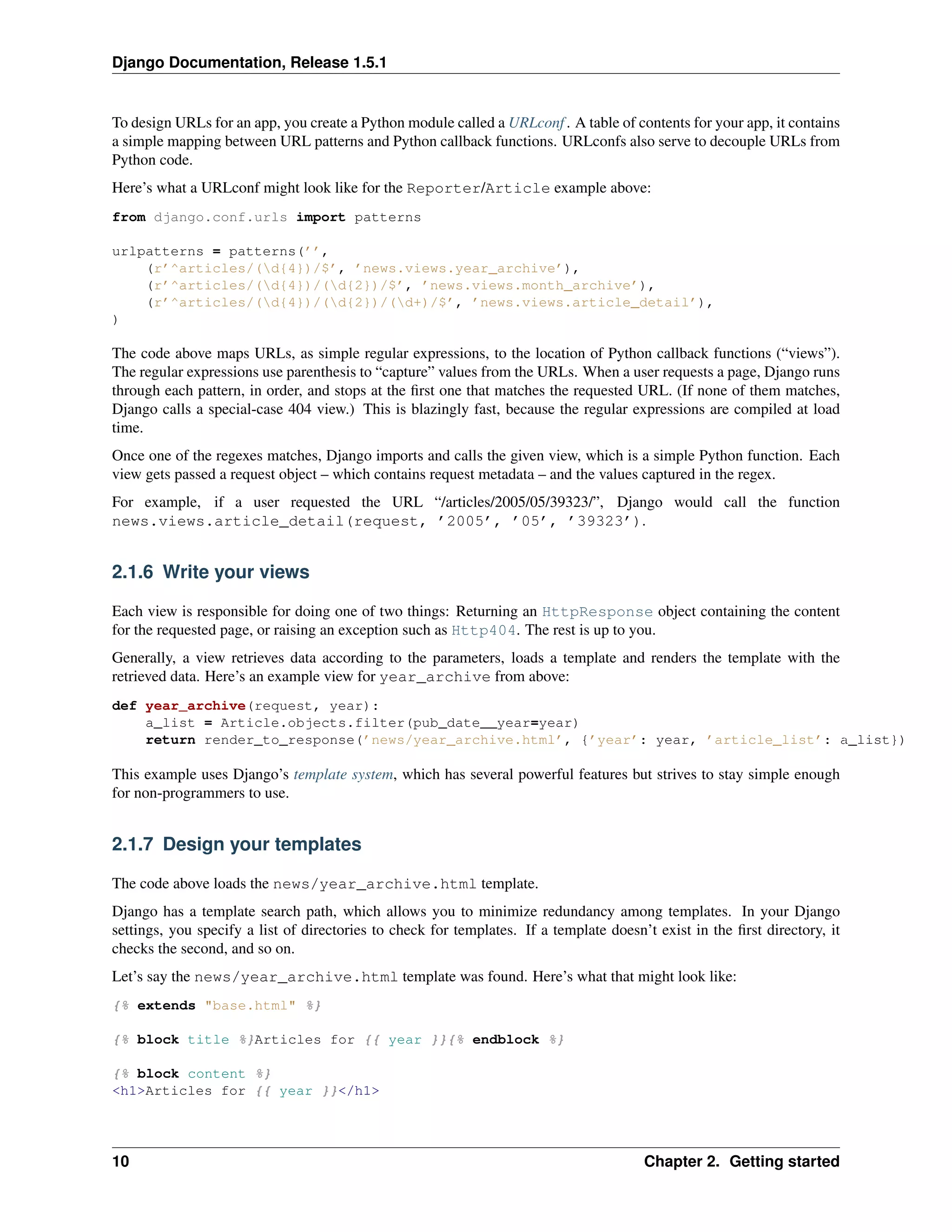 Django Documentation, Release 1.5.1 
To design URLs for an app, you create a Python module called a URLconf . A table of contents for your app, it contains 
a simple mapping between URL patterns and Python callback functions. URLconfs also serve to decouple URLs from 
Python code. 
Here’s what a URLconf might look like for the Reporter/Article example above: 
from django.conf.urls import patterns 
urlpatterns = patterns(’’, 
(r’^articles/(d{4})/$’, ’news.views.year_archive’), 
(r’^articles/(d{4})/(d{2})/$’, ’news.views.month_archive’), 
(r’^articles/(d{4})/(d{2})/(d+)/$’, ’news.views.article_detail’), 
) 
The code above maps URLs, as simple regular expressions, to the location of Python callback functions (“views”). 
The regular expressions use parenthesis to “capture” values from the URLs. When a user requests a page, Django runs 
through each pattern, in order, and stops at the first one that matches the requested URL. (If none of them matches, 
Django calls a special-case 404 view.) This is blazingly fast, because the regular expressions are compiled at load 
time. 
Once one of the regexes matches, Django imports and calls the given view, which is a simple Python function. Each 
view gets passed a request object – which contains request metadata – and the values captured in the regex. 
For example, if a user requested the URL “/articles/2005/05/39323/”, Django would call the function 
news.views.article_detail(request, ’2005’, ’05’, ’39323’). 
2.1.6 Write your views 
Each view is responsible for doing one of two things: Returning an HttpResponse object containing the content 
for the requested page, or raising an exception such as Http404. The rest is up to you. 
Generally, a view retrieves data according to the parameters, loads a template and renders the template with the 
retrieved data. Here’s an example view for year_archive from above: 
def year_archive(request, year): 
a_list = Article.objects.filter(pub_date__year=year) 
return render_to_response(’news/year_archive.html’, {’year’: year, ’article_list’: a_list}) 
This example uses Django’s template system, which has several powerful features but strives to stay simple enough 
for non-programmers to use. 
2.1.7 Design your templates 
The code above loads the news/year_archive.html template. 
Django has a template search path, which allows you to minimize redundancy among templates. In your Django 
settings, you specify a list of directories to check for templates. If a template doesn’t exist in the first directory, it 
checks the second, and so on. 
Let’s say the news/year_archive.html template was found. Here’s what that might look like: 
{% extends "base.html" %} 
{% block title %}Articles for {{ year }}{% endblock %} 
{% block content %} 
<h1>Articles for {{ year }}</h1> 
10 Chapter 2. Getting started 
 
