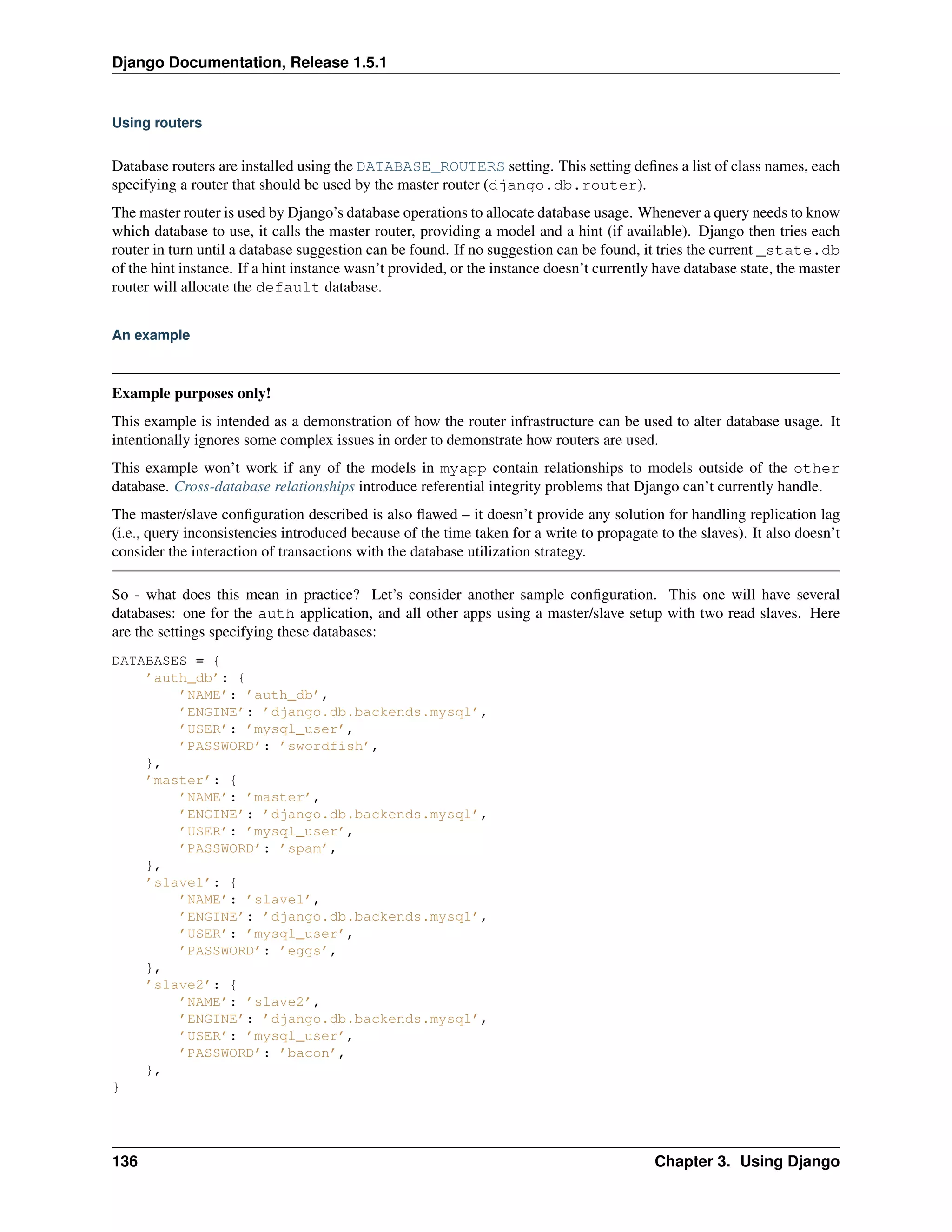 Django Documentation, Release 1.5.1 
Using routers 
Database routers are installed using the DATABASE_ROUTERS setting. This setting defines a list of class names, each 
specifying a router that should be used by the master router (django.db.router). 
The master router is used by Django’s database operations to allocate database usage. Whenever a query needs to know 
which database to use, it calls the master router, providing a model and a hint (if available). Django then tries each 
router in turn until a database suggestion can be found. If no suggestion can be found, it tries the current _state.db 
of the hint instance. If a hint instance wasn’t provided, or the instance doesn’t currently have database state, the master 
router will allocate the default database. 
An example 
Example purposes only! 
This example is intended as a demonstration of how the router infrastructure can be used to alter database usage. It 
intentionally ignores some complex issues in order to demonstrate how routers are used. 
This example won’t work if any of the models in myapp contain relationships to models outside of the other 
database. Cross-database relationships introduce referential integrity problems that Django can’t currently handle. 
The master/slave configuration described is also flawed – it doesn’t provide any solution for handling replication lag 
(i.e., query inconsistencies introduced because of the time taken for a write to propagate to the slaves). It also doesn’t 
consider the interaction of transactions with the database utilization strategy. 
So - what does this mean in practice? Let’s consider another sample configuration. This one will have several 
databases: one for the auth application, and all other apps using a master/slave setup with two read slaves. Here 
are the settings specifying these databases: 
DATABASES = { 
’auth_db’: { 
’NAME’: ’auth_db’, 
’ENGINE’: ’django.db.backends.mysql’, 
’USER’: ’mysql_user’, 
’PASSWORD’: ’swordfish’, 
}, 
’master’: { 
’NAME’: ’master’, 
’ENGINE’: ’django.db.backends.mysql’, 
’USER’: ’mysql_user’, 
’PASSWORD’: ’spam’, 
}, 
’slave1’: { 
’NAME’: ’slave1’, 
’ENGINE’: ’django.db.backends.mysql’, 
’USER’: ’mysql_user’, 
’PASSWORD’: ’eggs’, 
}, 
’slave2’: { 
’NAME’: ’slave2’, 
’ENGINE’: ’django.db.backends.mysql’, 
’USER’: ’mysql_user’, 
’PASSWORD’: ’bacon’, 
}, 
} 
136 Chapter 3. Using Django 
 