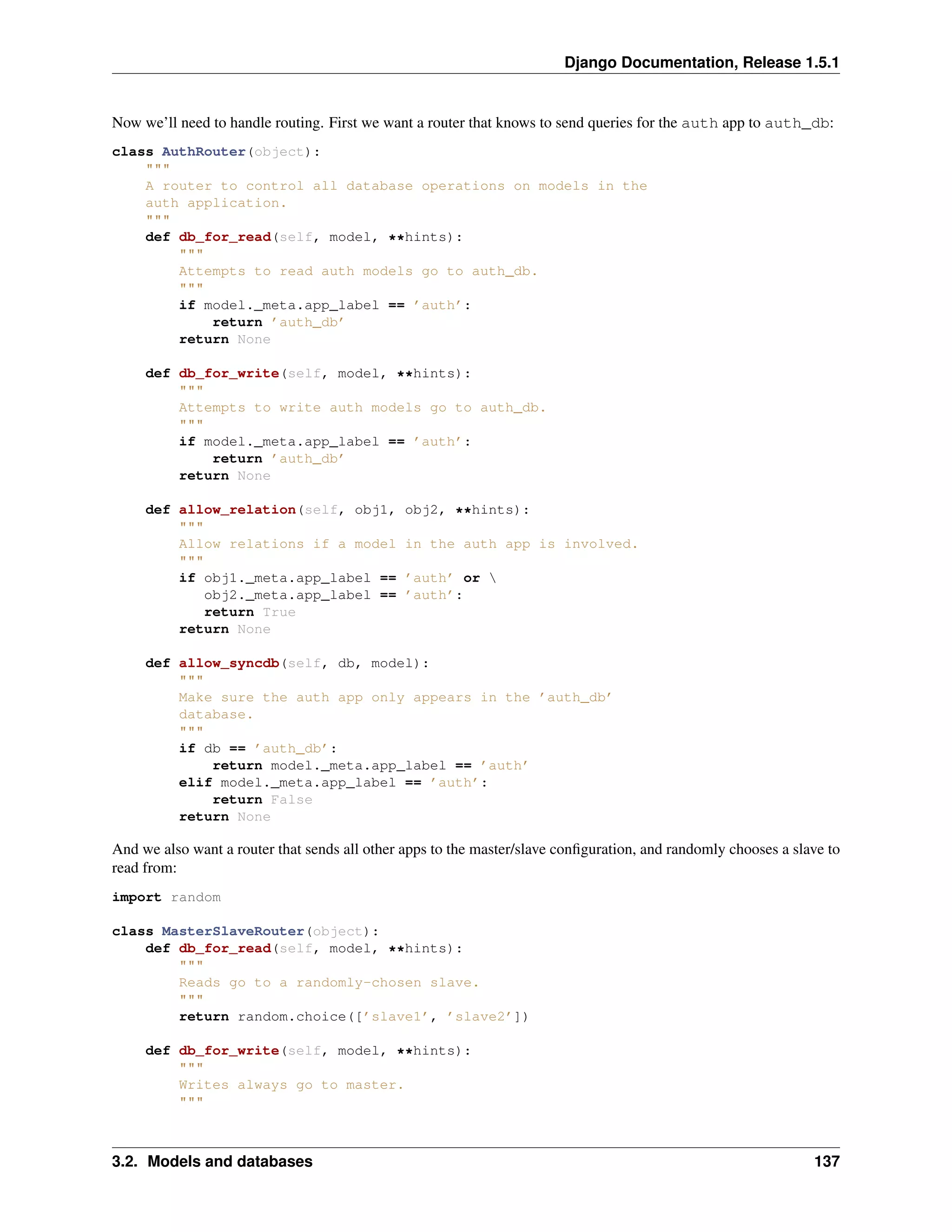 Django Documentation, Release 1.5.1 
Now we’ll need to handle routing. First we want a router that knows to send queries for the auth app to auth_db: 
class AuthRouter(object): 
""" 
A router to control all database operations on models in the 
auth application. 
""" 
def db_for_read(self, model, **hints): 
""" 
Attempts to read auth models go to auth_db. 
""" 
if model._meta.app_label == ’auth’: 
return ’auth_db’ 
return None 
def db_for_write(self, model, **hints): 
""" 
Attempts to write auth models go to auth_db. 
""" 
if model._meta.app_label == ’auth’: 
return ’auth_db’ 
return None 
def allow_relation(self, obj1, obj2, **hints): 
""" 
Allow relations if a model in the auth app is involved. 
""" 
if obj1._meta.app_label == ’auth’ or  
obj2._meta.app_label == ’auth’: 
return True 
return None 
def allow_syncdb(self, db, model): 
""" 
Make sure the auth app only appears in the ’auth_db’ 
database. 
""" 
if db == ’auth_db’: 
return model._meta.app_label == ’auth’ 
elif model._meta.app_label == ’auth’: 
return False 
return None 
And we also want a router that sends all other apps to the master/slave configuration, and randomly chooses a slave to 
read from: 
import random 
class MasterSlaveRouter(object): 
def db_for_read(self, model, **hints): 
""" 
Reads go to a randomly-chosen slave. 
""" 
return random.choice([’slave1’, ’slave2’]) 
def db_for_write(self, model, **hints): 
""" 
Writes always go to master. 
""" 
3.2. Models and databases 137 
 