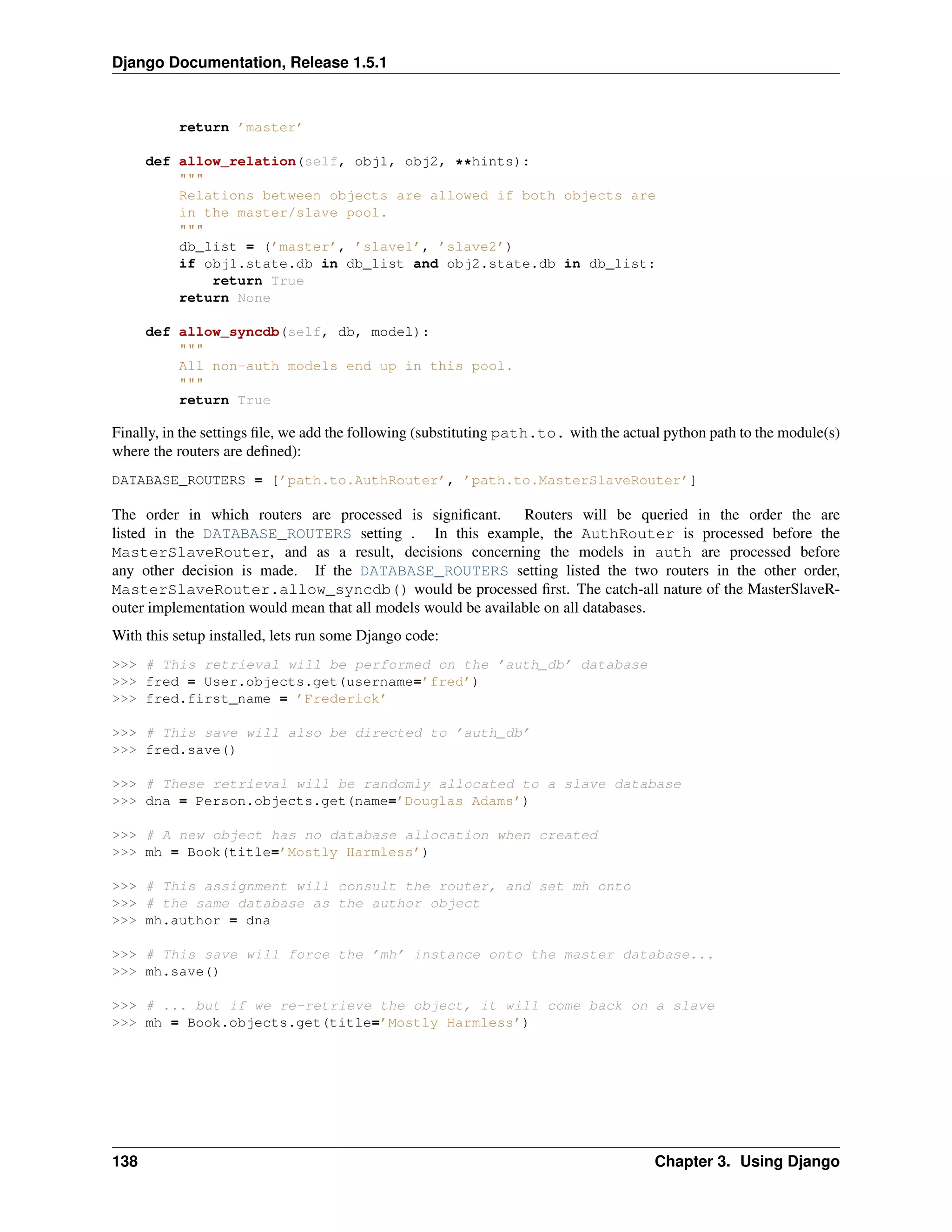 Django Documentation, Release 1.5.1 
return ’master’ 
def allow_relation(self, obj1, obj2, **hints): 
""" 
Relations between objects are allowed if both objects are 
in the master/slave pool. 
""" 
db_list = (’master’, ’slave1’, ’slave2’) 
if obj1.state.db in db_list and obj2.state.db in db_list: 
return True 
return None 
def allow_syncdb(self, db, model): 
""" 
All non-auth models end up in this pool. 
""" 
return True 
Finally, in the settings file, we add the following (substituting path.to. with the actual python path to the module(s) 
where the routers are defined): 
DATABASE_ROUTERS = [’path.to.AuthRouter’, ’path.to.MasterSlaveRouter’] 
The order in which routers are processed is significant. Routers will be queried in the order the are 
listed in the DATABASE_ROUTERS setting . In this example, the AuthRouter is processed before the 
MasterSlaveRouter, and as a result, decisions concerning the models in auth are processed before 
any other decision is made. If the DATABASE_ROUTERS setting listed the two routers in the other order, 
MasterSlaveRouter.allow_syncdb() would be processed first. The catch-all nature of the MasterSlaveR-outer 
implementation would mean that all models would be available on all databases. 
With this setup installed, lets run some Django code: 
>>> # This retrieval will be performed on the ’auth_db’ database 
>>> fred = User.objects.get(username=’fred’) 
>>> fred.first_name = ’Frederick’ 
>>> # This save will also be directed to ’auth_db’ 
>>> fred.save() 
>>> # These retrieval will be randomly allocated to a slave database 
>>> dna = Person.objects.get(name=’Douglas Adams’) 
>>> # A new object has no database allocation when created 
>>> mh = Book(title=’Mostly Harmless’) 
>>> # This assignment will consult the router, and set mh onto 
>>> # the same database as the author object 
>>> mh.author = dna 
>>> # This save will force the ’mh’ instance onto the master database... 
>>> mh.save() 
>>> # ... but if we re-retrieve the object, it will come back on a slave 
>>> mh = Book.objects.get(title=’Mostly Harmless’) 
138 Chapter 3. Using Django 
 