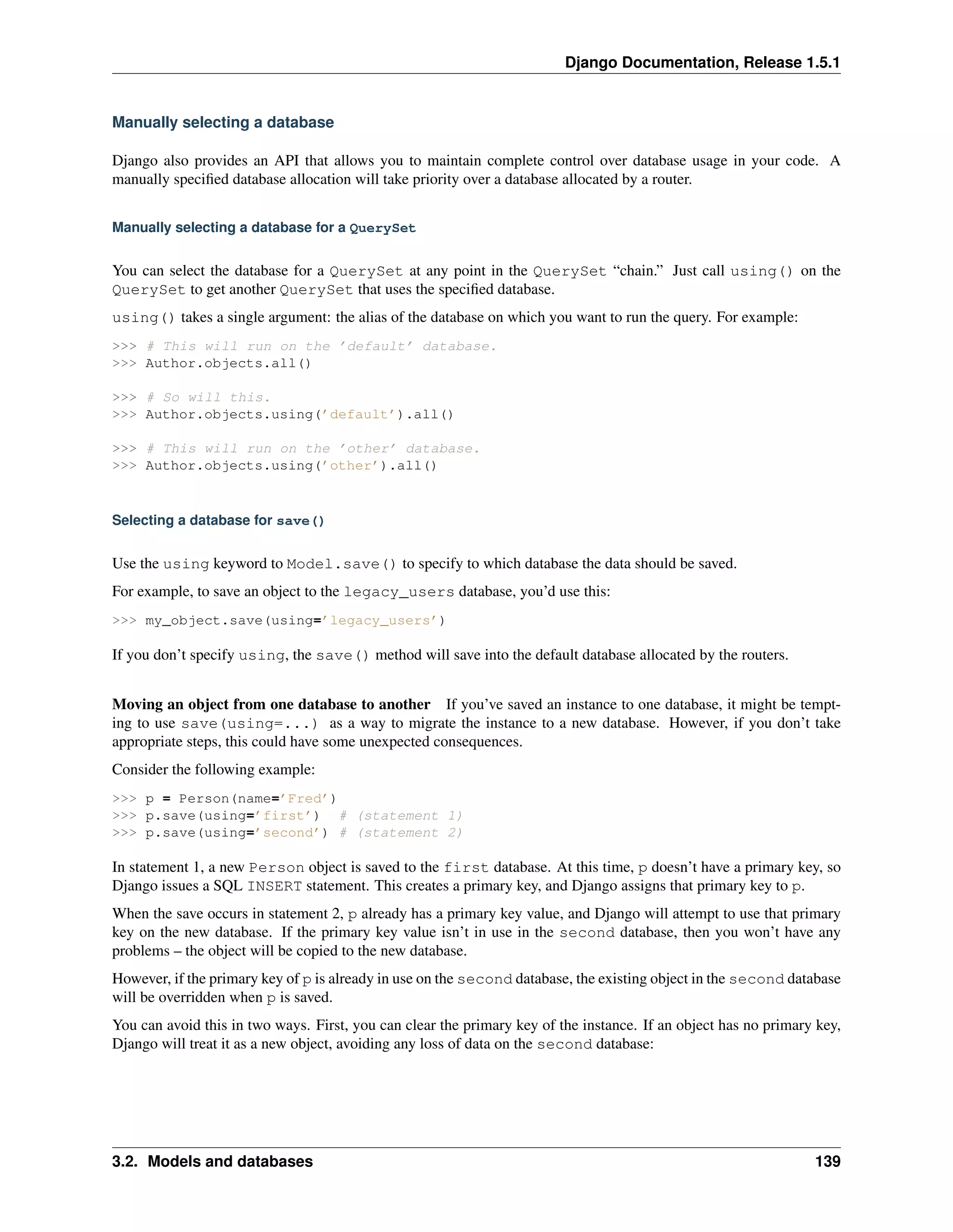 Django Documentation, Release 1.5.1 
Manually selecting a database 
Django also provides an API that allows you to maintain complete control over database usage in your code. A 
manually specified database allocation will take priority over a database allocated by a router. 
Manually selecting a database for a QuerySet 
You can select the database for a QuerySet at any point in the QuerySet “chain.” Just call using() on the 
QuerySet to get another QuerySet that uses the specified database. 
using() takes a single argument: the alias of the database on which you want to run the query. For example: 
>>> # This will run on the ’default’ database. 
>>> Author.objects.all() 
>>> # So will this. 
>>> Author.objects.using(’default’).all() 
>>> # This will run on the ’other’ database. 
>>> Author.objects.using(’other’).all() 
Selecting a database for save() 
Use the using keyword to Model.save() to specify to which database the data should be saved. 
For example, to save an object to the legacy_users database, you’d use this: 
>>> my_object.save(using=’legacy_users’) 
If you don’t specify using, the save() method will save into the default database allocated by the routers. 
Moving an object from one database to another If you’ve saved an instance to one database, it might be tempt-ing 
to use save(using=...) as a way to migrate the instance to a new database. However, if you don’t take 
appropriate steps, this could have some unexpected consequences. 
Consider the following example: 
>>> p = Person(name=’Fred’) 
>>> p.save(using=’first’) # (statement 1) 
>>> p.save(using=’second’) # (statement 2) 
In statement 1, a new Person object is saved to the first database. At this time, p doesn’t have a primary key, so 
Django issues a SQL INSERT statement. This creates a primary key, and Django assigns that primary key to p. 
When the save occurs in statement 2, p already has a primary key value, and Django will attempt to use that primary 
key on the new database. If the primary key value isn’t in use in the second database, then you won’t have any 
problems – the object will be copied to the new database. 
However, if the primary key of p is already in use on the second database, the existing object in the second database 
will be overridden when p is saved. 
You can avoid this in two ways. First, you can clear the primary key of the instance. If an object has no primary key, 
Django will treat it as a new object, avoiding any loss of data on the second database: 
3.2. Models and databases 139 
 