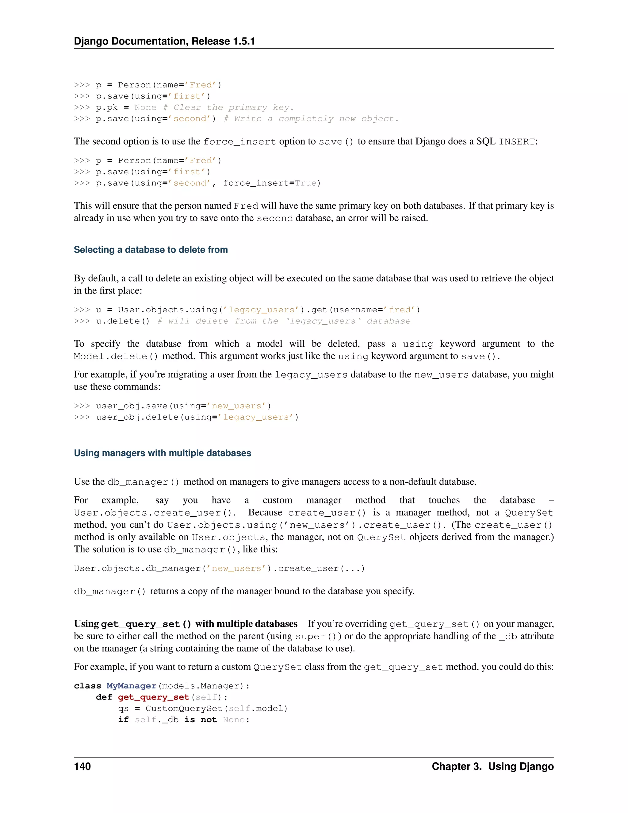 Django Documentation, Release 1.5.1 
>>> p = Person(name=’Fred’) 
>>> p.save(using=’first’) 
>>> p.pk = None # Clear the primary key. 
>>> p.save(using=’second’) # Write a completely new object. 
The second option is to use the force_insert option to save() to ensure that Django does a SQL INSERT: 
>>> p = Person(name=’Fred’) 
>>> p.save(using=’first’) 
>>> p.save(using=’second’, force_insert=True) 
This will ensure that the person named Fred will have the same primary key on both databases. If that primary key is 
already in use when you try to save onto the second database, an error will be raised. 
Selecting a database to delete from 
By default, a call to delete an existing object will be executed on the same database that was used to retrieve the object 
in the first place: 
>>> u = User.objects.using(’legacy_users’).get(username=’fred’) 
>>> u.delete() # will delete from the ‘legacy_users‘ database 
To specify the database from which a model will be deleted, pass a using keyword argument to the 
Model.delete() method. This argument works just like the using keyword argument to save(). 
For example, if you’re migrating a user from the legacy_users database to the new_users database, you might 
use these commands: 
>>> user_obj.save(using=’new_users’) 
>>> user_obj.delete(using=’legacy_users’) 
Using managers with multiple databases 
Use the db_manager() method on managers to give managers access to a non-default database. 
For example, say you have a custom manager method that touches the database – 
User.objects.create_user(). Because create_user() is a manager method, not a QuerySet 
method, you can’t do User.objects.using(’new_users’).create_user(). (The create_user() 
method is only available on User.objects, the manager, not on QuerySet objects derived from the manager.) 
The solution is to use db_manager(), like this: 
User.objects.db_manager(’new_users’).create_user(...) 
db_manager() returns a copy of the manager bound to the database you specify. 
Using get_query_set() with multiple databases If you’re overriding get_query_set() on your manager, 
be sure to either call the method on the parent (using super()) or do the appropriate handling of the _db attribute 
on the manager (a string containing the name of the database to use). 
For example, if you want to return a custom QuerySet class from the get_query_set method, you could do this: 
class MyManager(models.Manager): 
def get_query_set(self): 
qs = CustomQuerySet(self.model) 
if self._db is not None: 
140 Chapter 3. Using Django 
 
