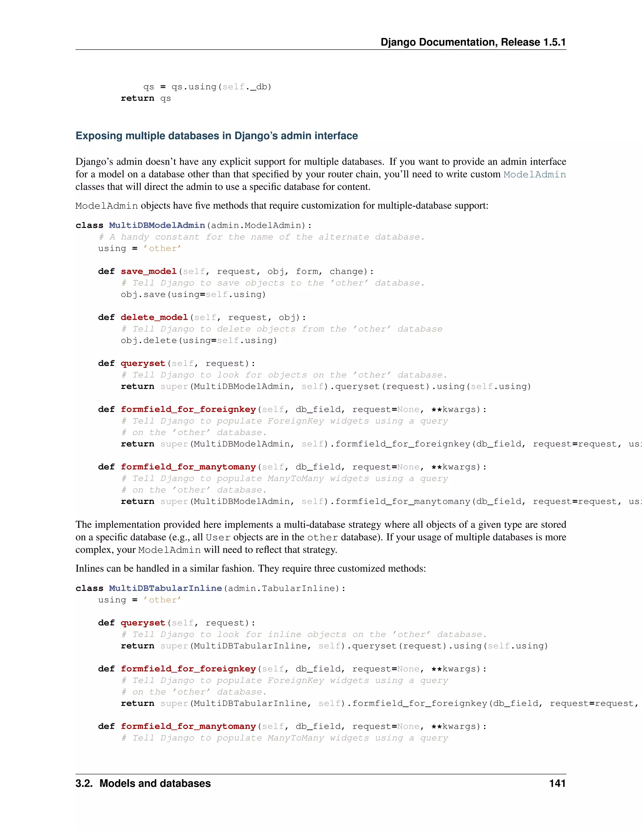 Django Documentation, Release 1.5.1 
qs = qs.using(self._db) 
return qs 
Exposing multiple databases in Django’s admin interface 
Django’s admin doesn’t have any explicit support for multiple databases. If you want to provide an admin interface 
for a model on a database other than that specified by your router chain, you’ll need to write custom ModelAdmin 
classes that will direct the admin to use a specific database for content. 
ModelAdmin objects have five methods that require customization for multiple-database support: 
class MultiDBModelAdmin(admin.ModelAdmin): 
# A handy constant for the name of the alternate database. 
using = ’other’ 
def save_model(self, request, obj, form, change): 
# Tell Django to save objects to the ’other’ database. 
obj.save(using=self.using) 
def delete_model(self, request, obj): 
# Tell Django to delete objects from the ’other’ database 
obj.delete(using=self.using) 
def queryset(self, request): 
# Tell Django to look for objects on the ’other’ database. 
return super(MultiDBModelAdmin, self).queryset(request).using(self.using) 
def formfield_for_foreignkey(self, db_field, request=None, **kwargs): 
# Tell Django to populate ForeignKey widgets using a query 
# on the ’other’ database. 
return super(MultiDBModelAdmin, self).formfield_for_foreignkey(db_field, request=request, using=def formfield_for_manytomany(self, db_field, request=None, **kwargs): 
# Tell Django to populate ManyToMany widgets using a query 
# on the ’other’ database. 
return super(MultiDBModelAdmin, self).formfield_for_manytomany(db_field, request=request, using=The implementation provided here implements a multi-database strategy where all objects of a given type are stored 
on a specific database (e.g., all User objects are in the other database). If your usage of multiple databases is more 
complex, your ModelAdmin will need to reflect that strategy. 
Inlines can be handled in a similar fashion. They require three customized methods: 
class MultiDBTabularInline(admin.TabularInline): 
using = ’other’ 
def queryset(self, request): 
# Tell Django to look for inline objects on the ’other’ database. 
return super(MultiDBTabularInline, self).queryset(request).using(self.using) 
def formfield_for_foreignkey(self, db_field, request=None, **kwargs): 
# Tell Django to populate ForeignKey widgets using a query 
# on the ’other’ database. 
return super(MultiDBTabularInline, self).formfield_for_foreignkey(db_field, request=request, def formfield_for_manytomany(self, db_field, request=None, **kwargs): 
# Tell Django to populate ManyToMany widgets using a query 
3.2. Models and databases 141 
 