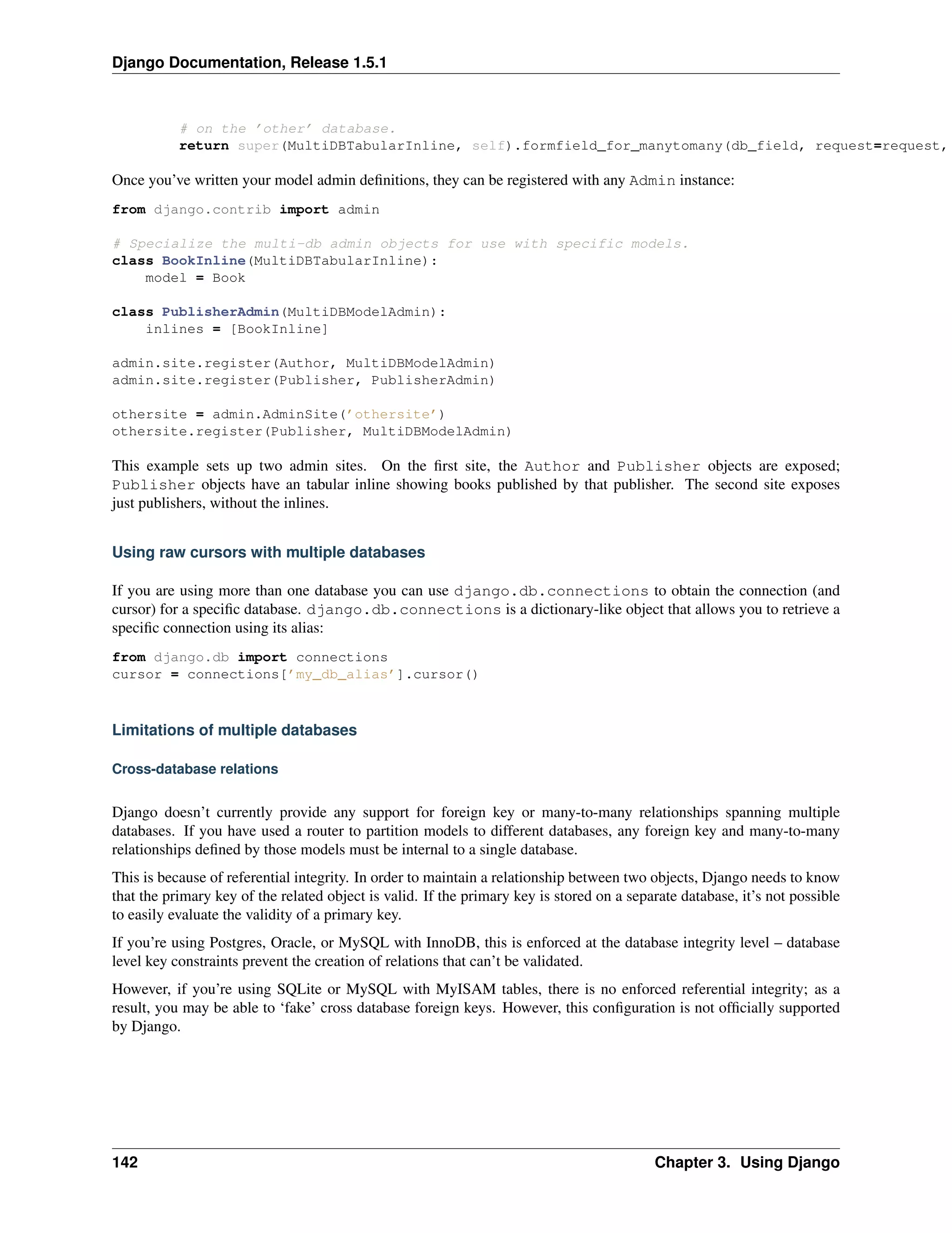 Django Documentation, Release 1.5.1 
# on the ’other’ database. 
return super(MultiDBTabularInline, self).formfield_for_manytomany(db_field, request=request, Once you’ve written your model admin definitions, they can be registered with any Admin instance: 
from django.contrib import admin 
# Specialize the multi-db admin objects for use with specific models. 
class BookInline(MultiDBTabularInline): 
model = Book 
class PublisherAdmin(MultiDBModelAdmin): 
inlines = [BookInline] 
admin.site.register(Author, MultiDBModelAdmin) 
admin.site.register(Publisher, PublisherAdmin) 
othersite = admin.AdminSite(’othersite’) 
othersite.register(Publisher, MultiDBModelAdmin) 
This example sets up two admin sites. On the first site, the Author and Publisher objects are exposed; 
Publisher objects have an tabular inline showing books published by that publisher. The second site exposes 
just publishers, without the inlines. 
Using raw cursors with multiple databases 
If you are using more than one database you can use django.db.connections to obtain the connection (and 
cursor) for a specific database. django.db.connections is a dictionary-like object that allows you to retrieve a 
specific connection using its alias: 
from django.db import connections 
cursor = connections[’my_db_alias’].cursor() 
Limitations of multiple databases 
Cross-database relations 
Django doesn’t currently provide any support for foreign key or many-to-many relationships spanning multiple 
databases. If you have used a router to partition models to different databases, any foreign key and many-to-many 
relationships defined by those models must be internal to a single database. 
This is because of referential integrity. In order to maintain a relationship between two objects, Django needs to know 
that the primary key of the related object is valid. If the primary key is stored on a separate database, it’s not possible 
to easily evaluate the validity of a primary key. 
If you’re using Postgres, Oracle, or MySQL with InnoDB, this is enforced at the database integrity level – database 
level key constraints prevent the creation of relations that can’t be validated. 
However, if you’re using SQLite or MySQL with MyISAM tables, there is no enforced referential integrity; as a 
result, you may be able to ‘fake’ cross database foreign keys. However, this configuration is not officially supported 
by Django. 
142 Chapter 3. Using Django 
 