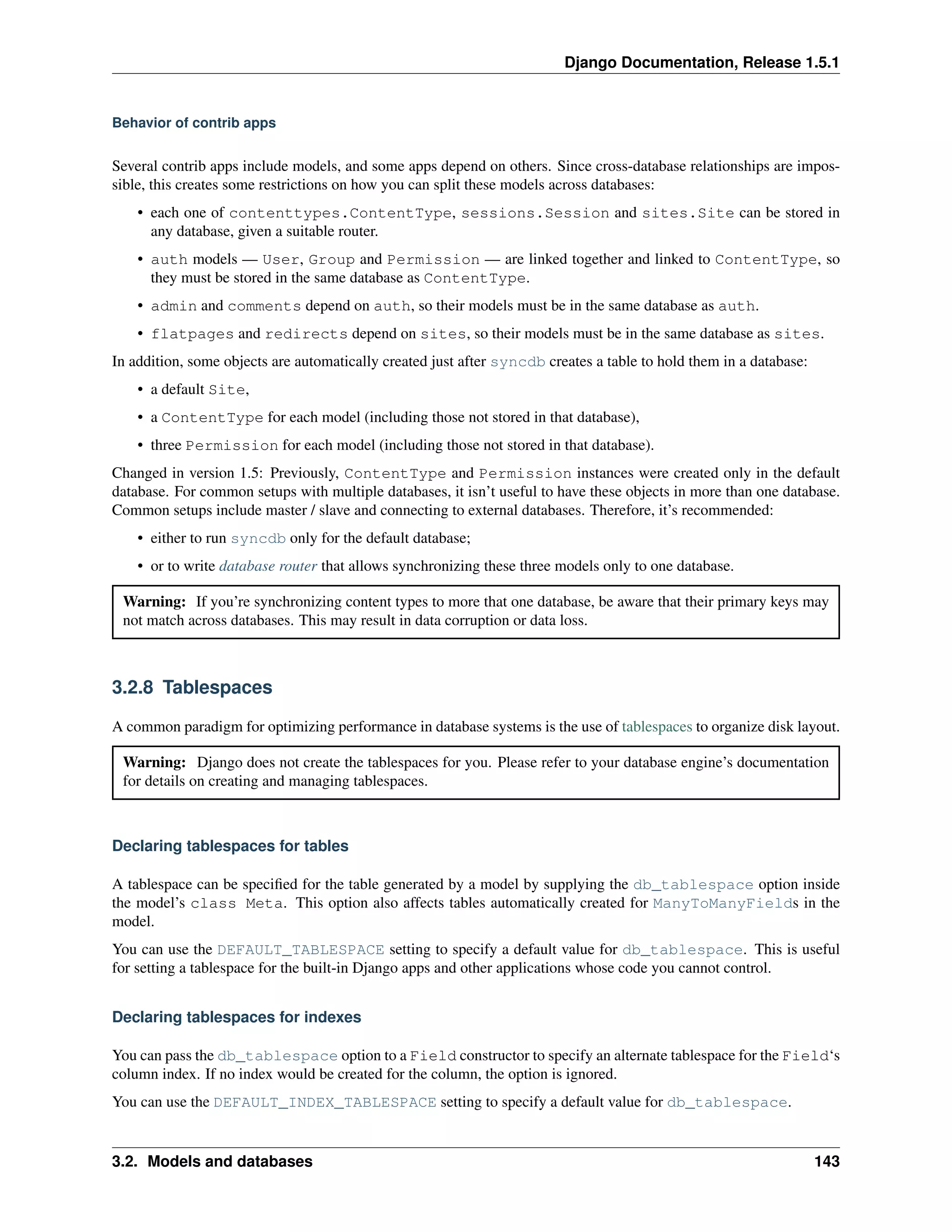 Django Documentation, Release 1.5.1 
Behavior of contrib apps 
Several contrib apps include models, and some apps depend on others. Since cross-database relationships are impos-sible, 
this creates some restrictions on how you can split these models across databases: 
• each one of contenttypes.ContentType, sessions.Session and sites.Site can be stored in 
any database, given a suitable router. 
• auth models — User, Group and Permission — are linked together and linked to ContentType, so 
they must be stored in the same database as ContentType. 
• admin and comments depend on auth, so their models must be in the same database as auth. 
• flatpages and redirects depend on sites, so their models must be in the same database as sites. 
In addition, some objects are automatically created just after syncdb creates a table to hold them in a database: 
• a default Site, 
• a ContentType for each model (including those not stored in that database), 
• three Permission for each model (including those not stored in that database). 
Changed in version 1.5: Previously, ContentType and Permission instances were created only in the default 
database. For common setups with multiple databases, it isn’t useful to have these objects in more than one database. 
Common setups include master / slave and connecting to external databases. Therefore, it’s recommended: 
• either to run syncdb only for the default database; 
• or to write database router that allows synchronizing these three models only to one database. 
Warning: If you’re synchronizing content types to more that one database, be aware that their primary keys may 
not match across databases. This may result in data corruption or data loss. 
3.2.8 Tablespaces 
A common paradigm for optimizing performance in database systems is the use of tablespaces to organize disk layout. 
Warning: Django does not create the tablespaces for you. Please refer to your database engine’s documentation 
for details on creating and managing tablespaces. 
Declaring tablespaces for tables 
A tablespace can be specified for the table generated by a model by supplying the db_tablespace option inside 
the model’s class Meta. This option also affects tables automatically created for ManyToManyFields in the 
model. 
You can use the DEFAULT_TABLESPACE setting to specify a default value for db_tablespace. This is useful 
for setting a tablespace for the built-in Django apps and other applications whose code you cannot control. 
Declaring tablespaces for indexes 
You can pass the db_tablespace option to a Field constructor to specify an alternate tablespace for the Field‘s 
column index. If no index would be created for the column, the option is ignored. 
You can use the DEFAULT_INDEX_TABLESPACE setting to specify a default value for db_tablespace. 
3.2. Models and databases 143 
 