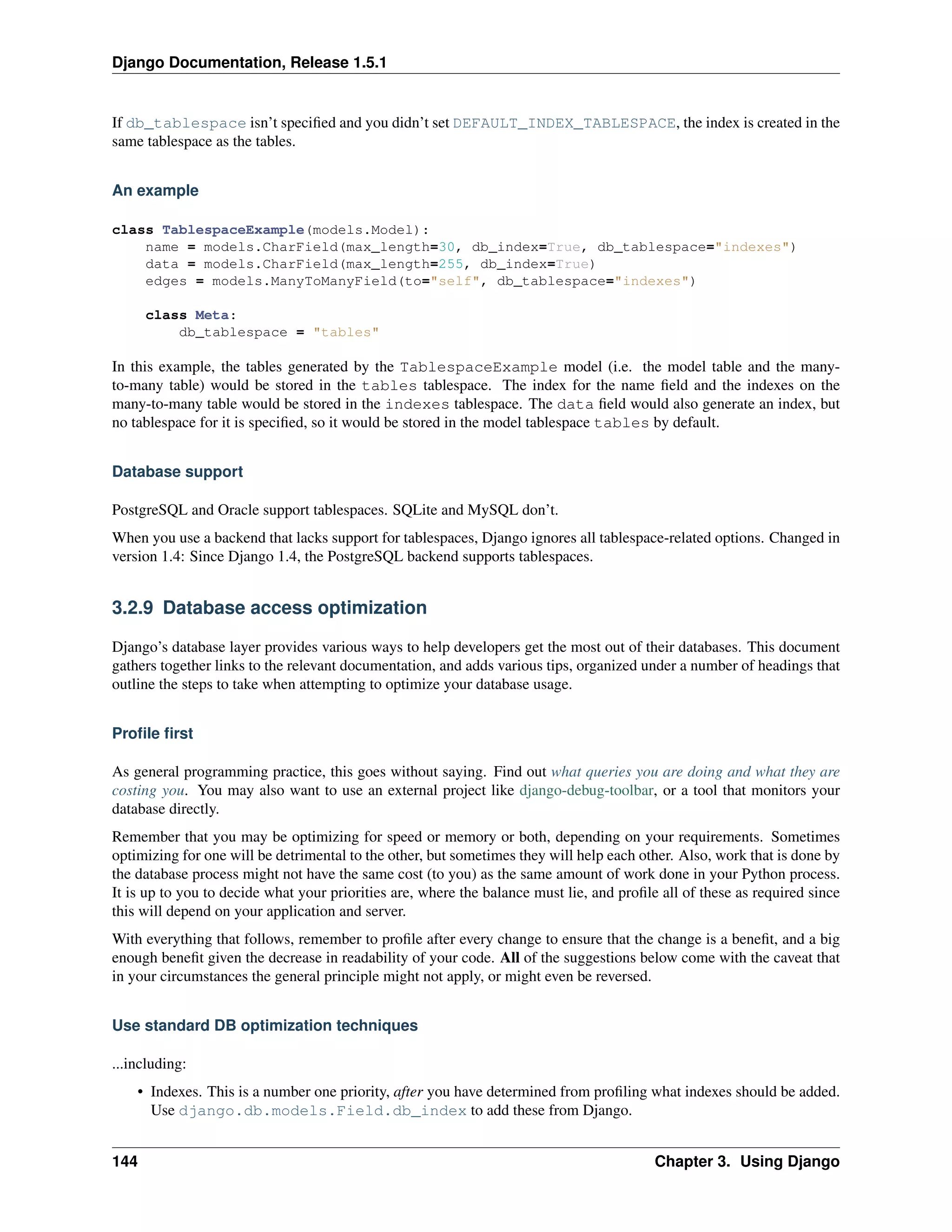 Django Documentation, Release 1.5.1 
If db_tablespace isn’t specified and you didn’t set DEFAULT_INDEX_TABLESPACE, the index is created in the 
same tablespace as the tables. 
An example 
class TablespaceExample(models.Model): 
name = models.CharField(max_length=30, db_index=True, db_tablespace="indexes") 
data = models.CharField(max_length=255, db_index=True) 
edges = models.ManyToManyField(to="self", db_tablespace="indexes") 
class Meta: 
db_tablespace = "tables" 
In this example, the tables generated by the TablespaceExample model (i.e. the model table and the many-to- 
many table) would be stored in the tables tablespace. The index for the name field and the indexes on the 
many-to-many table would be stored in the indexes tablespace. The data field would also generate an index, but 
no tablespace for it is specified, so it would be stored in the model tablespace tables by default. 
Database support 
PostgreSQL and Oracle support tablespaces. SQLite and MySQL don’t. 
When you use a backend that lacks support for tablespaces, Django ignores all tablespace-related options. Changed in 
version 1.4: Since Django 1.4, the PostgreSQL backend supports tablespaces. 
3.2.9 Database access optimization 
Django’s database layer provides various ways to help developers get the most out of their databases. This document 
gathers together links to the relevant documentation, and adds various tips, organized under a number of headings that 
outline the steps to take when attempting to optimize your database usage. 
Profile first 
As general programming practice, this goes without saying. Find out what queries you are doing and what they are 
costing you. You may also want to use an external project like django-debug-toolbar, or a tool that monitors your 
database directly. 
Remember that you may be optimizing for speed or memory or both, depending on your requirements. Sometimes 
optimizing for one will be detrimental to the other, but sometimes they will help each other. Also, work that is done by 
the database process might not have the same cost (to you) as the same amount of work done in your Python process. 
It is up to you to decide what your priorities are, where the balance must lie, and profile all of these as required since 
this will depend on your application and server. 
With everything that follows, remember to profile after every change to ensure that the change is a benefit, and a big 
enough benefit given the decrease in readability of your code. All of the suggestions below come with the caveat that 
in your circumstances the general principle might not apply, or might even be reversed. 
Use standard DB optimization techniques 
...including: 
• Indexes. This is a number one priority, after you have determined from profiling what indexes should be added. 
Use django.db.models.Field.db_index to add these from Django. 
144 Chapter 3. Using Django 
 