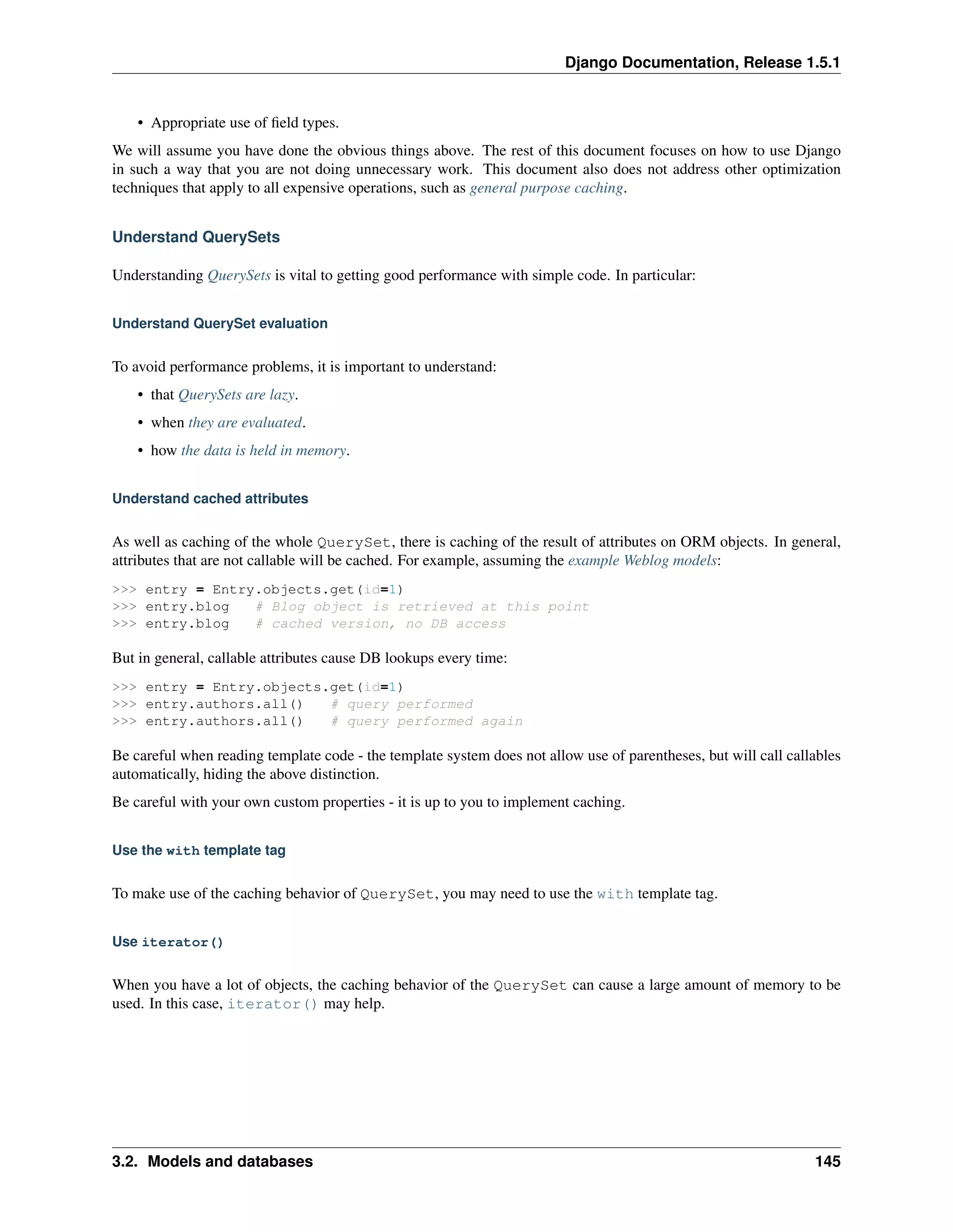 Django Documentation, Release 1.5.1 
• Appropriate use of field types. 
We will assume you have done the obvious things above. The rest of this document focuses on how to use Django 
in such a way that you are not doing unnecessary work. This document also does not address other optimization 
techniques that apply to all expensive operations, such as general purpose caching. 
Understand QuerySets 
Understanding QuerySets is vital to getting good performance with simple code. In particular: 
Understand QuerySet evaluation 
To avoid performance problems, it is important to understand: 
• that QuerySets are lazy. 
• when they are evaluated. 
• how the data is held in memory. 
Understand cached attributes 
As well as caching of the whole QuerySet, there is caching of the result of attributes on ORM objects. In general, 
attributes that are not callable will be cached. For example, assuming the example Weblog models: 
>>> entry = Entry.objects.get(id=1) 
>>> entry.blog # Blog object is retrieved at this point 
>>> entry.blog # cached version, no DB access 
But in general, callable attributes cause DB lookups every time: 
>>> entry = Entry.objects.get(id=1) 
>>> entry.authors.all() # query performed 
>>> entry.authors.all() # query performed again 
Be careful when reading template code - the template system does not allow use of parentheses, but will call callables 
automatically, hiding the above distinction. 
Be careful with your own custom properties - it is up to you to implement caching. 
Use the with template tag 
To make use of the caching behavior of QuerySet, you may need to use the with template tag. 
Use iterator() 
When you have a lot of objects, the caching behavior of the QuerySet can cause a large amount of memory to be 
used. In this case, iterator() may help. 
3.2. Models and databases 145 
 
