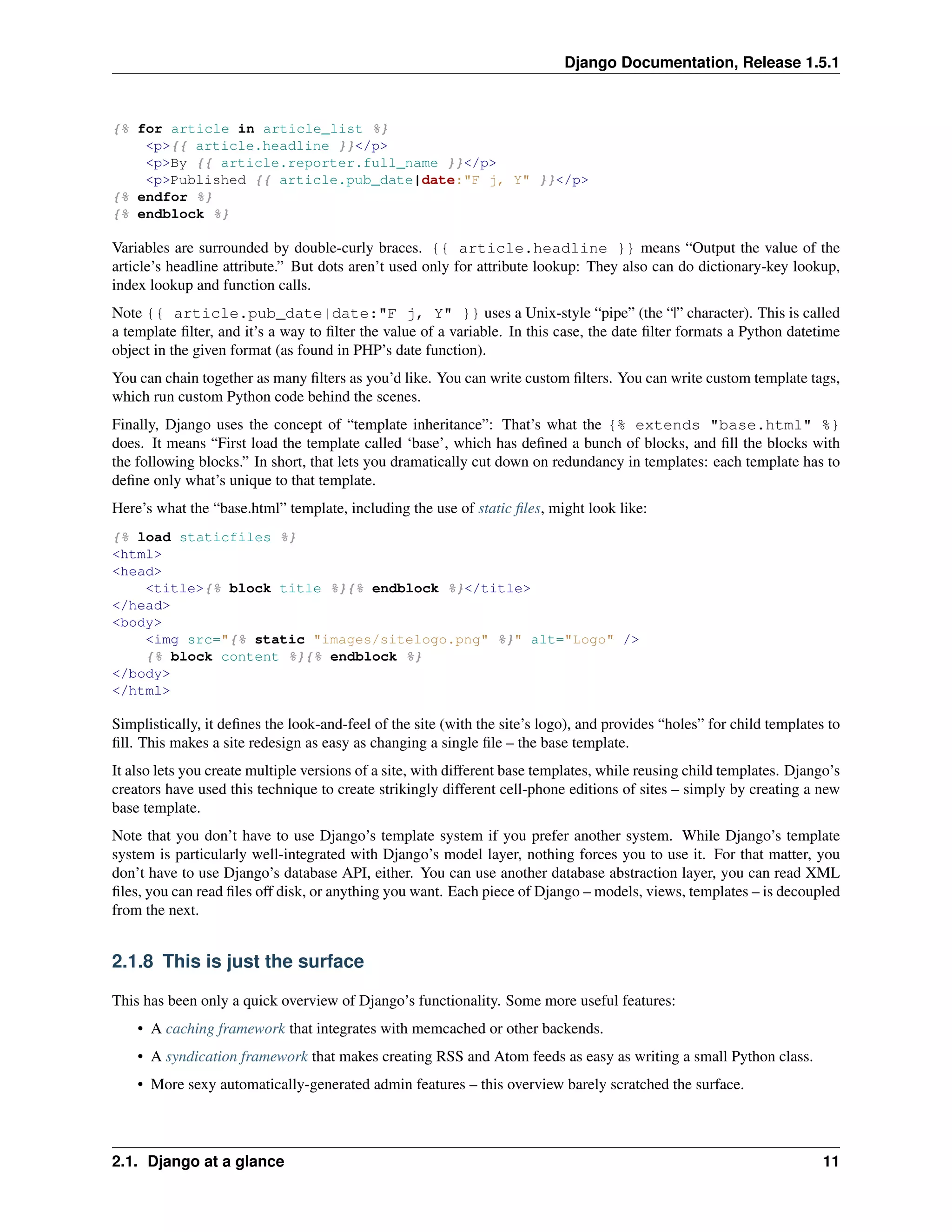 Django Documentation, Release 1.5.1 
{% for article in article_list %} 
<p>{{ article.headline }}</p> 
<p>By {{ article.reporter.full_name }}</p> 
<p>Published {{ article.pub_date|date:"F j, Y" }}</p> 
{% endfor %} 
{% endblock %} 
Variables are surrounded by double-curly braces. {{ article.headline }} means “Output the value of the 
article’s headline attribute.” But dots aren’t used only for attribute lookup: They also can do dictionary-key lookup, 
index lookup and function calls. 
Note {{ article.pub_date|date:"F j, Y" }} uses a Unix-style “pipe” (the “|” character). This is called 
a template filter, and it’s a way to filter the value of a variable. In this case, the date filter formats a Python datetime 
object in the given format (as found in PHP’s date function). 
You can chain together as many filters as you’d like. You can write custom filters. You can write custom template tags, 
which run custom Python code behind the scenes. 
Finally, Django uses the concept of “template inheritance”: That’s what the {% extends "base.html" %} 
does. It means “First load the template called ‘base’, which has defined a bunch of blocks, and fill the blocks with 
the following blocks.” In short, that lets you dramatically cut down on redundancy in templates: each template has to 
define only what’s unique to that template. 
Here’s what the “base.html” template, including the use of static files, might look like: 
{% load staticfiles %} 
<html> 
<head> 
<title>{% block title %}{% endblock %}</title> 
</head> 
<body> 
<img src="{% static "images/sitelogo.png" %}" alt="Logo" /> 
{% block content %}{% endblock %} 
</body> 
</html> 
Simplistically, it defines the look-and-feel of the site (with the site’s logo), and provides “holes” for child templates to 
fill. This makes a site redesign as easy as changing a single file – the base template. 
It also lets you create multiple versions of a site, with different base templates, while reusing child templates. Django’s 
creators have used this technique to create strikingly different cell-phone editions of sites – simply by creating a new 
base template. 
Note that you don’t have to use Django’s template system if you prefer another system. While Django’s template 
system is particularly well-integrated with Django’s model layer, nothing forces you to use it. For that matter, you 
don’t have to use Django’s database API, either. You can use another database abstraction layer, you can read XML 
files, you can read files off disk, or anything you want. Each piece of Django – models, views, templates – is decoupled 
from the next. 
2.1.8 This is just the surface 
This has been only a quick overview of Django’s functionality. Some more useful features: 
• A caching framework that integrates with memcached or other backends. 
• A syndication framework that makes creating RSS and Atom feeds as easy as writing a small Python class. 
• More sexy automatically-generated admin features – this overview barely scratched the surface. 
2.1. Django at a glance 11 
 