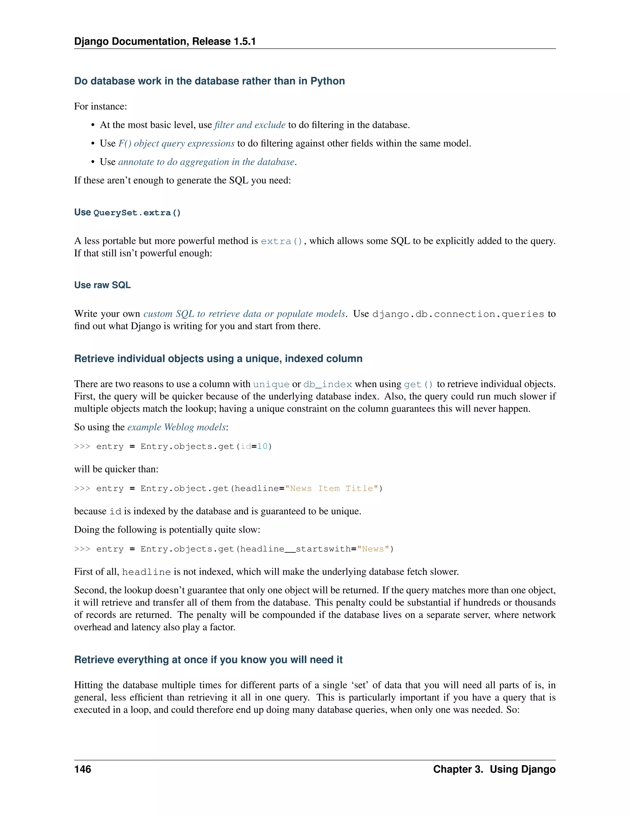 Django Documentation, Release 1.5.1 
Do database work in the database rather than in Python 
For instance: 
• At the most basic level, use filter and exclude to do filtering in the database. 
• Use F() object query expressions to do filtering against other fields within the same model. 
• Use annotate to do aggregation in the database. 
If these aren’t enough to generate the SQL you need: 
Use QuerySet.extra() 
A less portable but more powerful method is extra(), which allows some SQL to be explicitly added to the query. 
If that still isn’t powerful enough: 
Use raw SQL 
Write your own custom SQL to retrieve data or populate models. Use django.db.connection.queries to 
find out what Django is writing for you and start from there. 
Retrieve individual objects using a unique, indexed column 
There are two reasons to use a column with unique or db_index when using get() to retrieve individual objects. 
First, the query will be quicker because of the underlying database index. Also, the query could run much slower if 
multiple objects match the lookup; having a unique constraint on the column guarantees this will never happen. 
So using the example Weblog models: 
>>> entry = Entry.objects.get(id=10) 
will be quicker than: 
>>> entry = Entry.object.get(headline="News Item Title") 
because id is indexed by the database and is guaranteed to be unique. 
Doing the following is potentially quite slow: 
>>> entry = Entry.objects.get(headline__startswith="News") 
First of all, headline is not indexed, which will make the underlying database fetch slower. 
Second, the lookup doesn’t guarantee that only one object will be returned. If the query matches more than one object, 
it will retrieve and transfer all of them from the database. This penalty could be substantial if hundreds or thousands 
of records are returned. The penalty will be compounded if the database lives on a separate server, where network 
overhead and latency also play a factor. 
Retrieve everything at once if you know you will need it 
Hitting the database multiple times for different parts of a single ‘set’ of data that you will need all parts of is, in 
general, less efficient than retrieving it all in one query. This is particularly important if you have a query that is 
executed in a loop, and could therefore end up doing many database queries, when only one was needed. So: 
146 Chapter 3. Using Django 
 