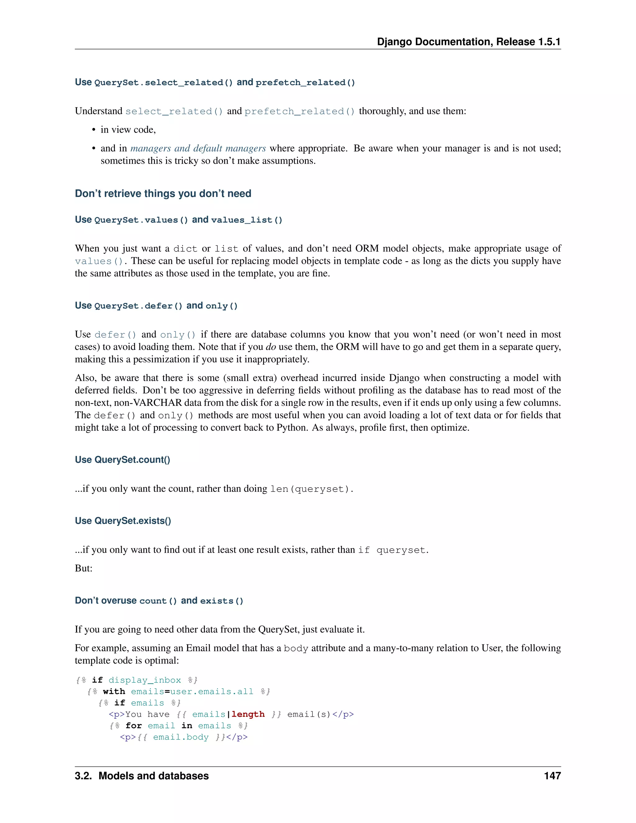 Django Documentation, Release 1.5.1 
Use QuerySet.select_related() and prefetch_related() 
Understand select_related() and prefetch_related() thoroughly, and use them: 
• in view code, 
• and in managers and default managers where appropriate. Be aware when your manager is and is not used; 
sometimes this is tricky so don’t make assumptions. 
Don’t retrieve things you don’t need 
Use QuerySet.values() and values_list() 
When you just want a dict or list of values, and don’t need ORM model objects, make appropriate usage of 
values(). These can be useful for replacing model objects in template code - as long as the dicts you supply have 
the same attributes as those used in the template, you are fine. 
Use QuerySet.defer() and only() 
Use defer() and only() if there are database columns you know that you won’t need (or won’t need in most 
cases) to avoid loading them. Note that if you do use them, the ORM will have to go and get them in a separate query, 
making this a pessimization if you use it inappropriately. 
Also, be aware that there is some (small extra) overhead incurred inside Django when constructing a model with 
deferred fields. Don’t be too aggressive in deferring fields without profiling as the database has to read most of the 
non-text, non-VARCHAR data from the disk for a single row in the results, even if it ends up only using a few columns. 
The defer() and only() methods are most useful when you can avoid loading a lot of text data or for fields that 
might take a lot of processing to convert back to Python. As always, profile first, then optimize. 
Use QuerySet.count() 
...if you only want the count, rather than doing len(queryset). 
Use QuerySet.exists() 
...if you only want to find out if at least one result exists, rather than if queryset. 
But: 
Don’t overuse count() and exists() 
If you are going to need other data from the QuerySet, just evaluate it. 
For example, assuming an Email model that has a body attribute and a many-to-many relation to User, the following 
template code is optimal: 
{% if display_inbox %} 
{% with emails=user.emails.all %} 
{% if emails %} 
<p>You have {{ emails|length }} email(s)</p> 
{% for email in emails %} 
<p>{{ email.body }}</p> 
3.2. Models and databases 147 
 