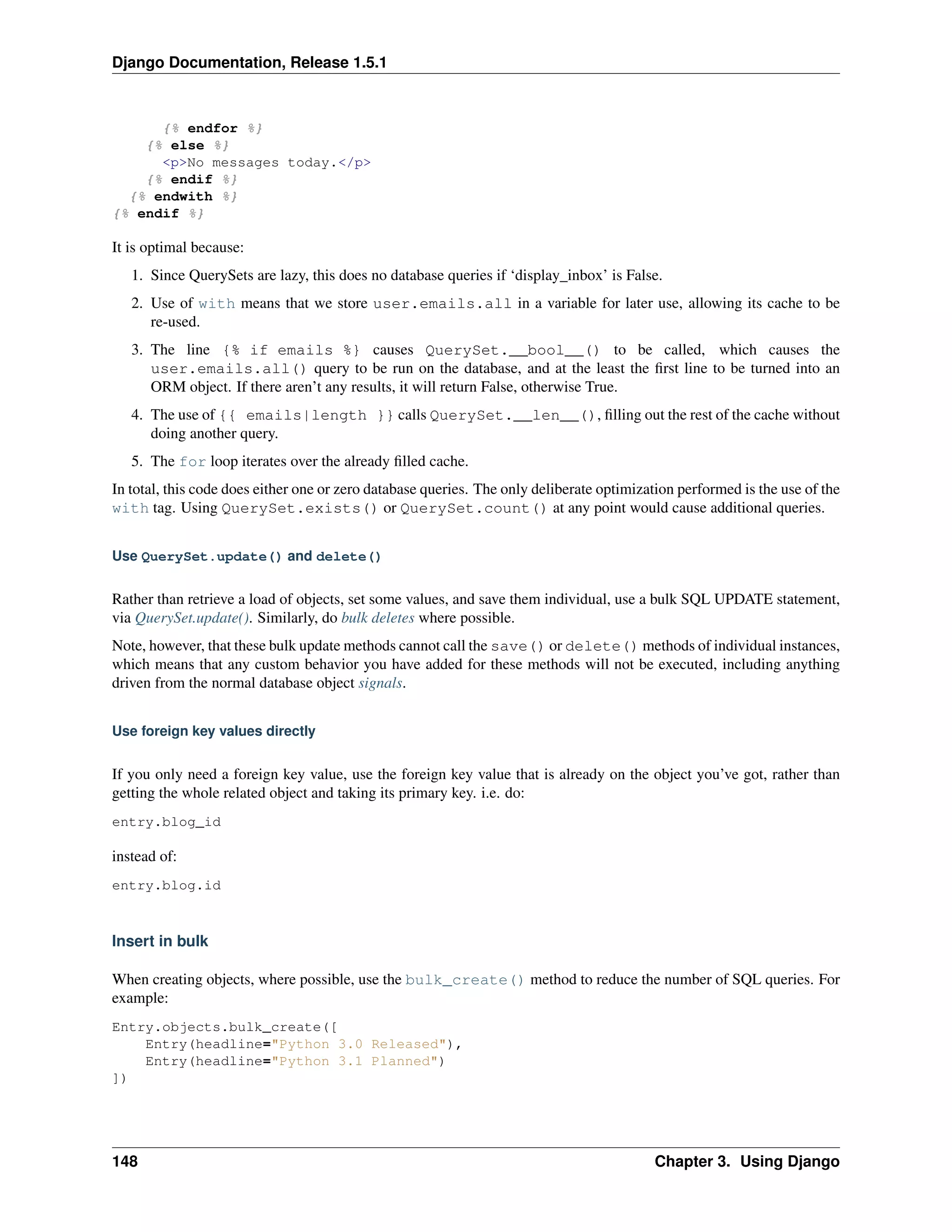 Django Documentation, Release 1.5.1 
{% endfor %} 
{% else %} 
<p>No messages today.</p> 
{% endif %} 
{% endwith %} 
{% endif %} 
It is optimal because: 
1. Since QuerySets are lazy, this does no database queries if ‘display_inbox’ is False. 
2. Use of with means that we store user.emails.all in a variable for later use, allowing its cache to be 
re-used. 
3. The line {% if emails %} causes QuerySet.__bool__() to be called, which causes the 
user.emails.all() query to be run on the database, and at the least the first line to be turned into an 
ORM object. If there aren’t any results, it will return False, otherwise True. 
4. The use of {{ emails|length }} calls QuerySet.__len__(), filling out the rest of the cache without 
doing another query. 
5. The for loop iterates over the already filled cache. 
In total, this code does either one or zero database queries. The only deliberate optimization performed is the use of the 
with tag. Using QuerySet.exists() or QuerySet.count() at any point would cause additional queries. 
Use QuerySet.update() and delete() 
Rather than retrieve a load of objects, set some values, and save them individual, use a bulk SQL UPDATE statement, 
via QuerySet.update(). Similarly, do bulk deletes where possible. 
Note, however, that these bulk update methods cannot call the save() or delete() methods of individual instances, 
which means that any custom behavior you have added for these methods will not be executed, including anything 
driven from the normal database object signals. 
Use foreign key values directly 
If you only need a foreign key value, use the foreign key value that is already on the object you’ve got, rather than 
getting the whole related object and taking its primary key. i.e. do: 
entry.blog_id 
instead of: 
entry.blog.id 
Insert in bulk 
When creating objects, where possible, use the bulk_create() method to reduce the number of SQL queries. For 
example: 
Entry.objects.bulk_create([ 
Entry(headline="Python 3.0 Released"), 
Entry(headline="Python 3.1 Planned") 
]) 
148 Chapter 3. Using Django 
 