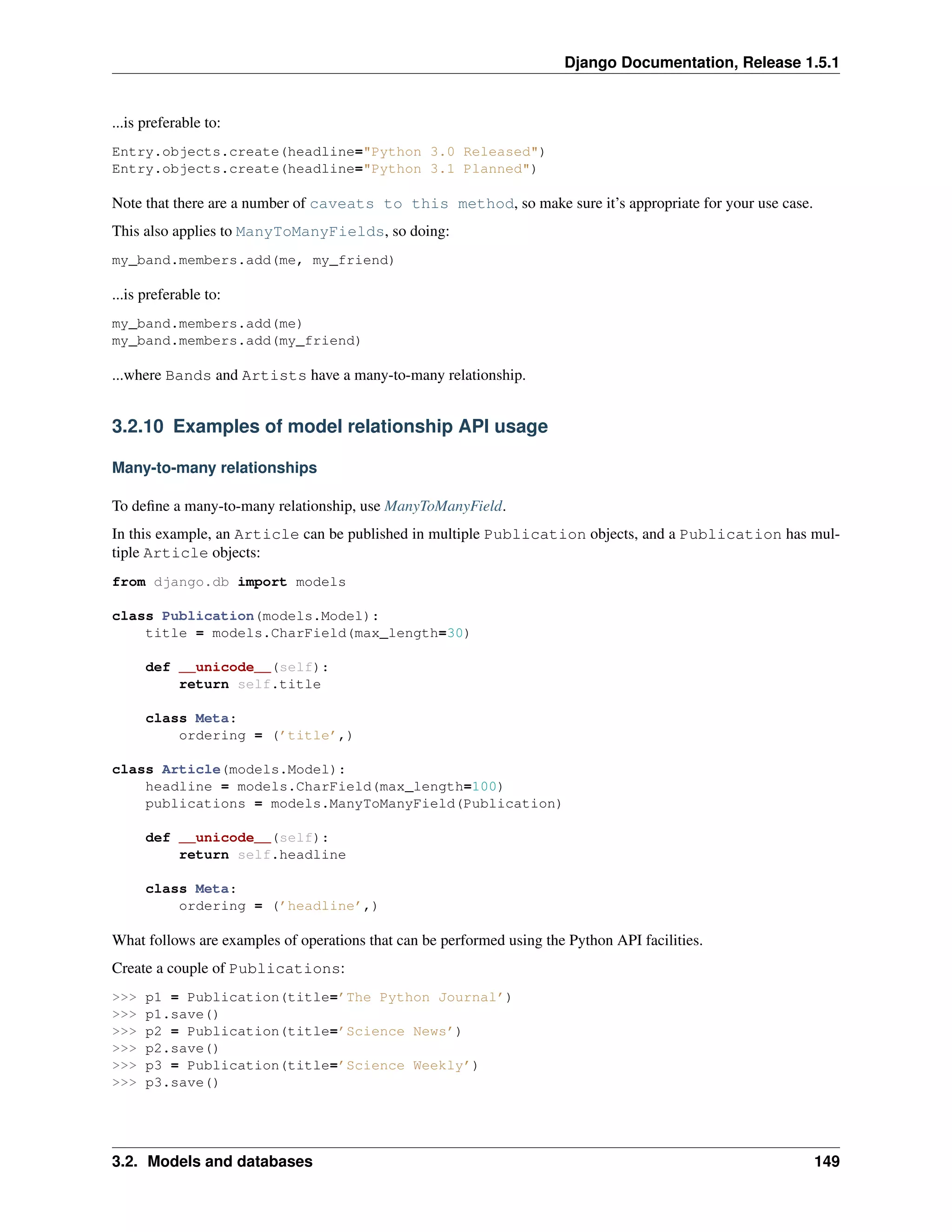 Django Documentation, Release 1.5.1 
...is preferable to: 
Entry.objects.create(headline="Python 3.0 Released") 
Entry.objects.create(headline="Python 3.1 Planned") 
Note that there are a number of caveats to this method, so make sure it’s appropriate for your use case. 
This also applies to ManyToManyFields, so doing: 
my_band.members.add(me, my_friend) 
...is preferable to: 
my_band.members.add(me) 
my_band.members.add(my_friend) 
...where Bands and Artists have a many-to-many relationship. 
3.2.10 Examples of model relationship API usage 
Many-to-many relationships 
To define a many-to-many relationship, use ManyToManyField. 
In this example, an Article can be published in multiple Publication objects, and a Publication has mul-tiple 
Article objects: 
from django.db import models 
class Publication(models.Model): 
title = models.CharField(max_length=30) 
def __unicode__(self): 
return self.title 
class Meta: 
ordering = (’title’,) 
class Article(models.Model): 
headline = models.CharField(max_length=100) 
publications = models.ManyToManyField(Publication) 
def __unicode__(self): 
return self.headline 
class Meta: 
ordering = (’headline’,) 
What follows are examples of operations that can be performed using the Python API facilities. 
Create a couple of Publications: 
>>> p1 = Publication(title=’The Python Journal’) 
>>> p1.save() 
>>> p2 = Publication(title=’Science News’) 
>>> p2.save() 
>>> p3 = Publication(title=’Science Weekly’) 
>>> p3.save() 
3.2. Models and databases 149 
 