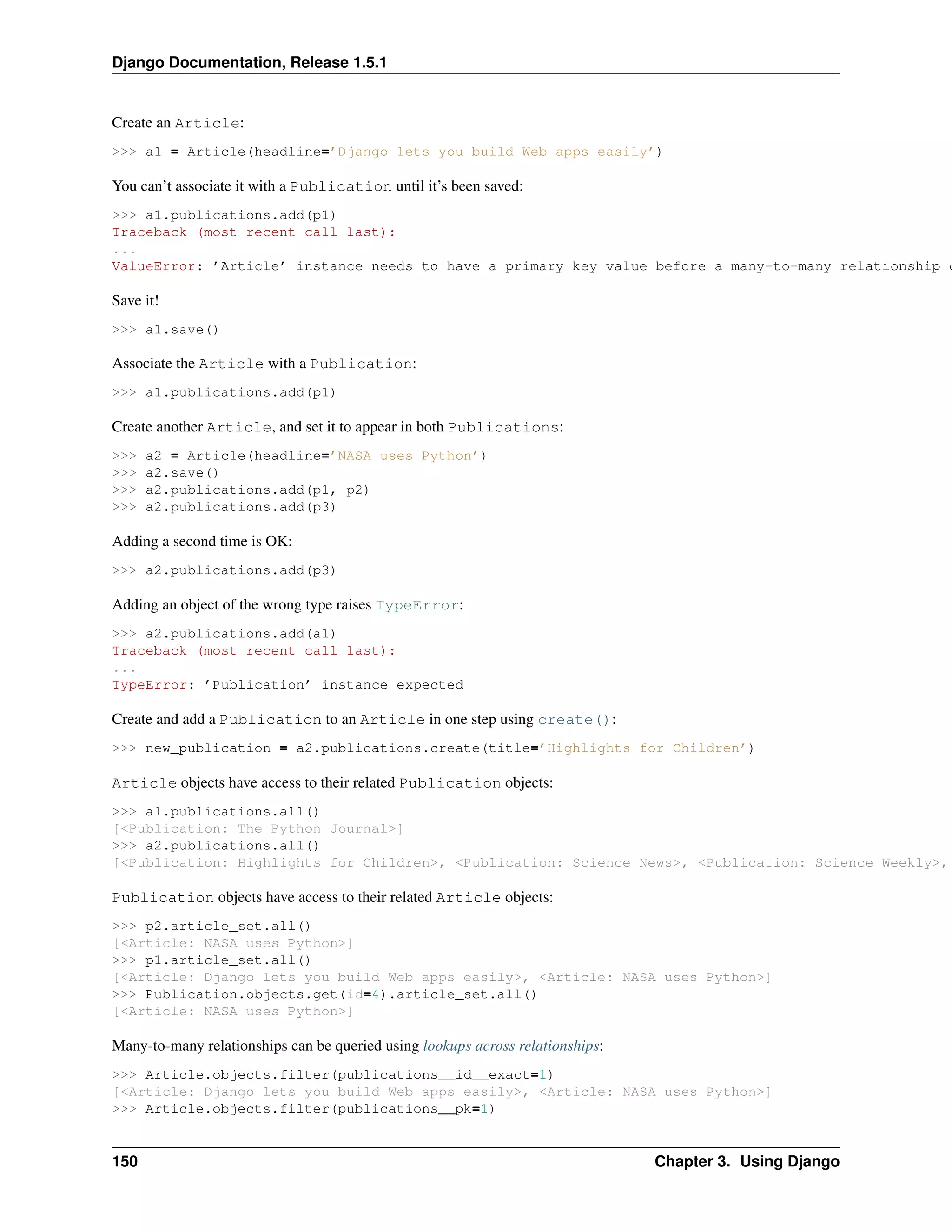 Django Documentation, Release 1.5.1 
Create an Article: 
>>> a1 = Article(headline=’Django lets you build Web apps easily’) 
You can’t associate it with a Publication until it’s been saved: 
>>> a1.publications.add(p1) 
Traceback (most recent call last): 
... 
ValueError: ’Article’ instance needs to have a primary key value before a many-to-many relationship can Save it! 
>>> a1.save() 
Associate the Article with a Publication: 
>>> a1.publications.add(p1) 
Create another Article, and set it to appear in both Publications: 
>>> a2 = Article(headline=’NASA uses Python’) 
>>> a2.save() 
>>> a2.publications.add(p1, p2) 
>>> a2.publications.add(p3) 
Adding a second time is OK: 
>>> a2.publications.add(p3) 
Adding an object of the wrong type raises TypeError: 
>>> a2.publications.add(a1) 
Traceback (most recent call last): 
... 
TypeError: ’Publication’ instance expected 
Create and add a Publication to an Article in one step using create(): 
>>> new_publication = a2.publications.create(title=’Highlights for Children’) 
Article objects have access to their related Publication objects: 
>>> a1.publications.all() 
[<Publication: The Python Journal>] 
>>> a2.publications.all() 
[<Publication: Highlights for Children>, <Publication: Science News>, <Publication: Science Weekly>, Publication objects have access to their related Article objects: 
>>> p2.article_set.all() 
[<Article: NASA uses Python>] 
>>> p1.article_set.all() 
[<Article: Django lets you build Web apps easily>, <Article: NASA uses Python>] 
>>> Publication.objects.get(id=4).article_set.all() 
[<Article: NASA uses Python>] 
Many-to-many relationships can be queried using lookups across relationships: 
>>> Article.objects.filter(publications__id__exact=1) 
[<Article: Django lets you build Web apps easily>, <Article: NASA uses Python>] 
>>> Article.objects.filter(publications__pk=1) 
150 Chapter 3. Using Django 
 