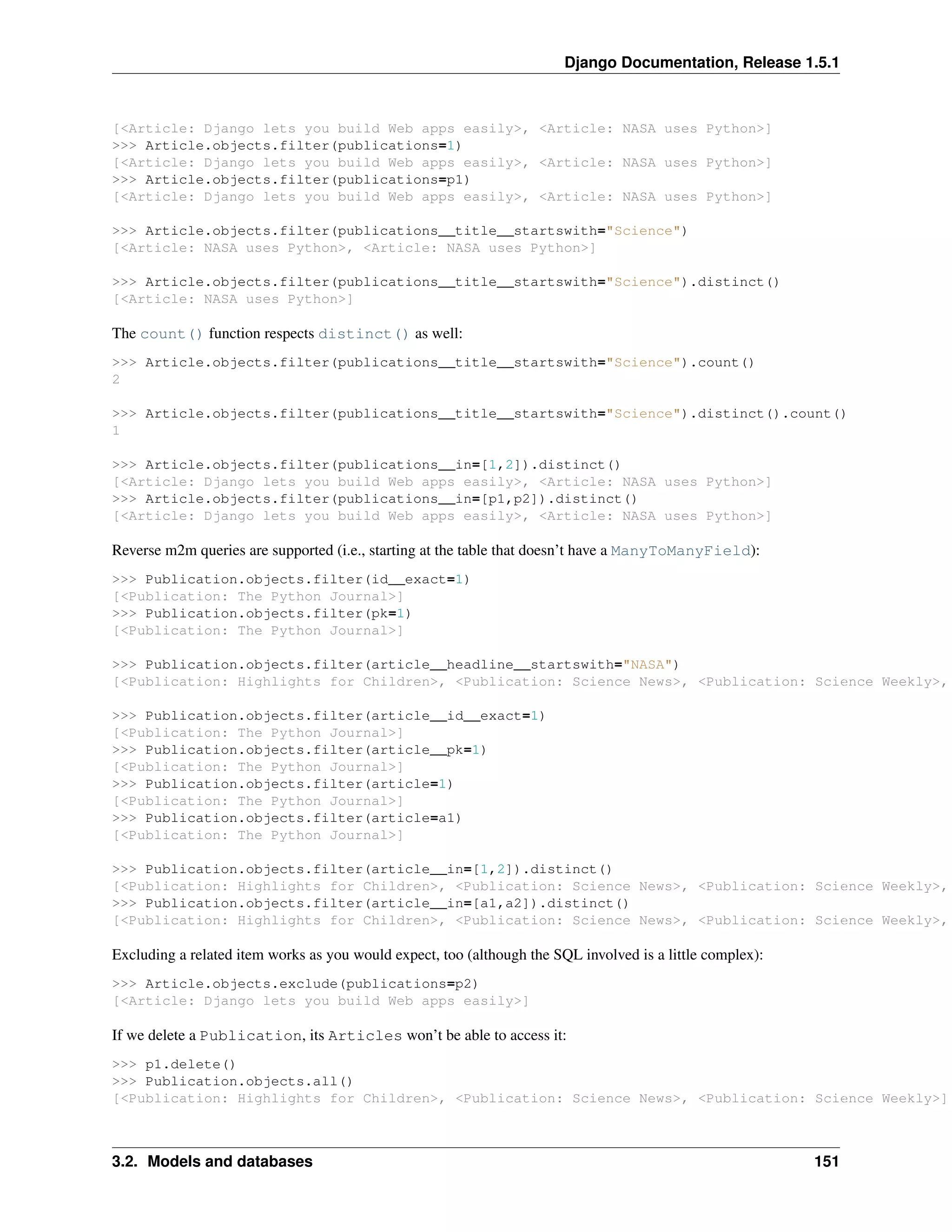 Django Documentation, Release 1.5.1 
[<Article: Django lets you build Web apps easily>, <Article: NASA uses Python>] 
>>> Article.objects.filter(publications=1) 
[<Article: Django lets you build Web apps easily>, <Article: NASA uses Python>] 
>>> Article.objects.filter(publications=p1) 
[<Article: Django lets you build Web apps easily>, <Article: NASA uses Python>] 
>>> Article.objects.filter(publications__title__startswith="Science") 
[<Article: NASA uses Python>, <Article: NASA uses Python>] 
>>> Article.objects.filter(publications__title__startswith="Science").distinct() 
[<Article: NASA uses Python>] 
The count() function respects distinct() as well: 
>>> Article.objects.filter(publications__title__startswith="Science").count() 
2 
>>> Article.objects.filter(publications__title__startswith="Science").distinct().count() 
1 
>>> Article.objects.filter(publications__in=[1,2]).distinct() 
[<Article: Django lets you build Web apps easily>, <Article: NASA uses Python>] 
>>> Article.objects.filter(publications__in=[p1,p2]).distinct() 
[<Article: Django lets you build Web apps easily>, <Article: NASA uses Python>] 
Reverse m2m queries are supported (i.e., starting at the table that doesn’t have a ManyToManyField): 
>>> Publication.objects.filter(id__exact=1) 
[<Publication: The Python Journal>] 
>>> Publication.objects.filter(pk=1) 
[<Publication: The Python Journal>] 
>>> Publication.objects.filter(article__headline__startswith="NASA") 
[<Publication: Highlights for Children>, <Publication: Science News>, <Publication: Science Weekly>, >>> Publication.objects.filter(article__id__exact=1) 
[<Publication: The Python Journal>] 
>>> Publication.objects.filter(article__pk=1) 
[<Publication: The Python Journal>] 
>>> Publication.objects.filter(article=1) 
[<Publication: The Python Journal>] 
>>> Publication.objects.filter(article=a1) 
[<Publication: The Python Journal>] 
>>> Publication.objects.filter(article__in=[1,2]).distinct() 
[<Publication: Highlights for Children>, <Publication: Science News>, <Publication: Science Weekly>, >>> Publication.objects.filter(article__in=[a1,a2]).distinct() 
[<Publication: Highlights for Children>, <Publication: Science News>, <Publication: Science Weekly>, Excluding a related item works as you would expect, too (although the SQL involved is a little complex): 
>>> Article.objects.exclude(publications=p2) 
[<Article: Django lets you build Web apps easily>] 
If we delete a Publication, its Articles won’t be able to access it: 
>>> p1.delete() 
>>> Publication.objects.all() 
[<Publication: Highlights for Children>, <Publication: Science News>, <Publication: Science Weekly>] 
3.2. Models and databases 151 
 