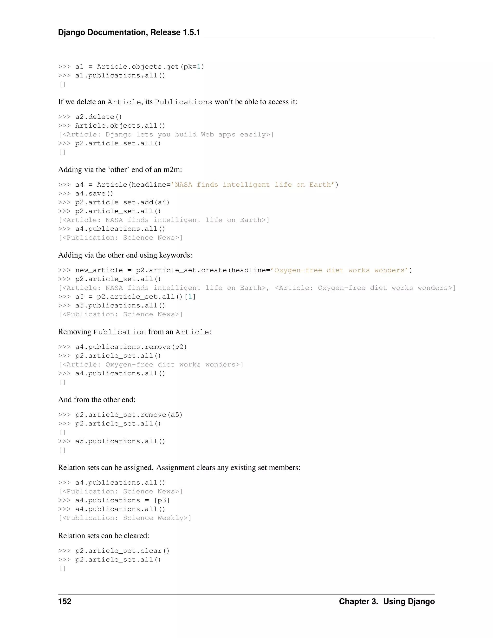 Django Documentation, Release 1.5.1 
>>> a1 = Article.objects.get(pk=1) 
>>> a1.publications.all() 
[] 
If we delete an Article, its Publications won’t be able to access it: 
>>> a2.delete() 
>>> Article.objects.all() 
[<Article: Django lets you build Web apps easily>] 
>>> p2.article_set.all() 
[] 
Adding via the ‘other’ end of an m2m: 
>>> a4 = Article(headline=’NASA finds intelligent life on Earth’) 
>>> a4.save() 
>>> p2.article_set.add(a4) 
>>> p2.article_set.all() 
[<Article: NASA finds intelligent life on Earth>] 
>>> a4.publications.all() 
[<Publication: Science News>] 
Adding via the other end using keywords: 
>>> new_article = p2.article_set.create(headline=’Oxygen-free diet works wonders’) 
>>> p2.article_set.all() 
[<Article: NASA finds intelligent life on Earth>, <Article: Oxygen-free diet works wonders>] 
>>> a5 = p2.article_set.all()[1] 
>>> a5.publications.all() 
[<Publication: Science News>] 
Removing Publication from an Article: 
>>> a4.publications.remove(p2) 
>>> p2.article_set.all() 
[<Article: Oxygen-free diet works wonders>] 
>>> a4.publications.all() 
[] 
And from the other end: 
>>> p2.article_set.remove(a5) 
>>> p2.article_set.all() 
[] 
>>> a5.publications.all() 
[] 
Relation sets can be assigned. Assignment clears any existing set members: 
>>> a4.publications.all() 
[<Publication: Science News>] 
>>> a4.publications = [p3] 
>>> a4.publications.all() 
[<Publication: Science Weekly>] 
Relation sets can be cleared: 
>>> p2.article_set.clear() 
>>> p2.article_set.all() 
[] 
152 Chapter 3. Using Django 
 