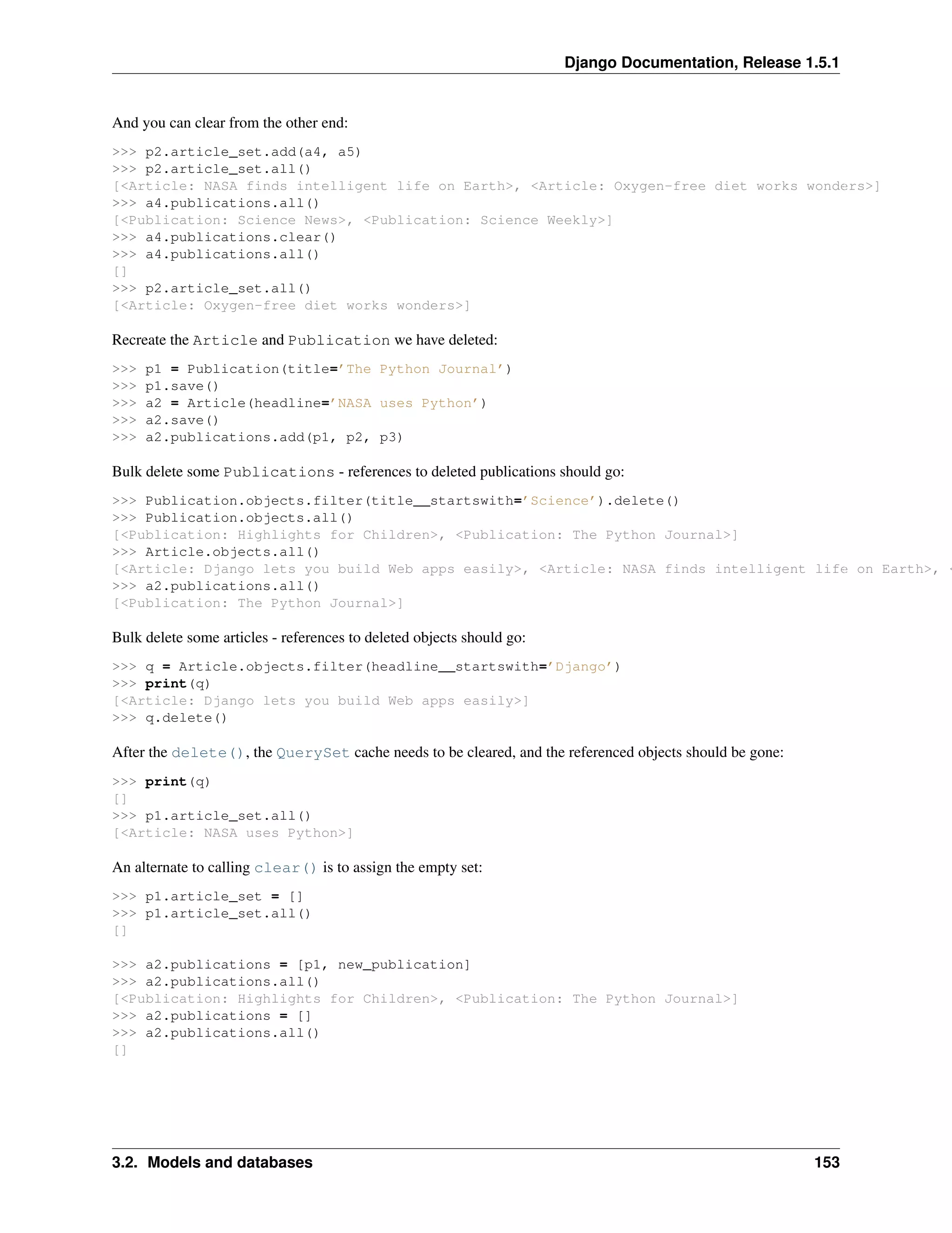 Django Documentation, Release 1.5.1 
And you can clear from the other end: 
>>> p2.article_set.add(a4, a5) 
>>> p2.article_set.all() 
[<Article: NASA finds intelligent life on Earth>, <Article: Oxygen-free diet works wonders>] 
>>> a4.publications.all() 
[<Publication: Science News>, <Publication: Science Weekly>] 
>>> a4.publications.clear() 
>>> a4.publications.all() 
[] 
>>> p2.article_set.all() 
[<Article: Oxygen-free diet works wonders>] 
Recreate the Article and Publication we have deleted: 
>>> p1 = Publication(title=’The Python Journal’) 
>>> p1.save() 
>>> a2 = Article(headline=’NASA uses Python’) 
>>> a2.save() 
>>> a2.publications.add(p1, p2, p3) 
Bulk delete some Publications - references to deleted publications should go: 
>>> Publication.objects.filter(title__startswith=’Science’).delete() 
>>> Publication.objects.all() 
[<Publication: Highlights for Children>, <Publication: The Python Journal>] 
>>> Article.objects.all() 
[<Article: Django lets you build Web apps easily>, <Article: NASA finds intelligent life on Earth>, <>>> a2.publications.all() 
[<Publication: The Python Journal>] 
Bulk delete some articles - references to deleted objects should go: 
>>> q = Article.objects.filter(headline__startswith=’Django’) 
>>> print(q) 
[<Article: Django lets you build Web apps easily>] 
>>> q.delete() 
After the delete(), the QuerySet cache needs to be cleared, and the referenced objects should be gone: 
>>> print(q) 
[] 
>>> p1.article_set.all() 
[<Article: NASA uses Python>] 
An alternate to calling clear() is to assign the empty set: 
>>> p1.article_set = [] 
>>> p1.article_set.all() 
[] 
>>> a2.publications = [p1, new_publication] 
>>> a2.publications.all() 
[<Publication: Highlights for Children>, <Publication: The Python Journal>] 
>>> a2.publications = [] 
>>> a2.publications.all() 
[] 
3.2. Models and databases 153 
 