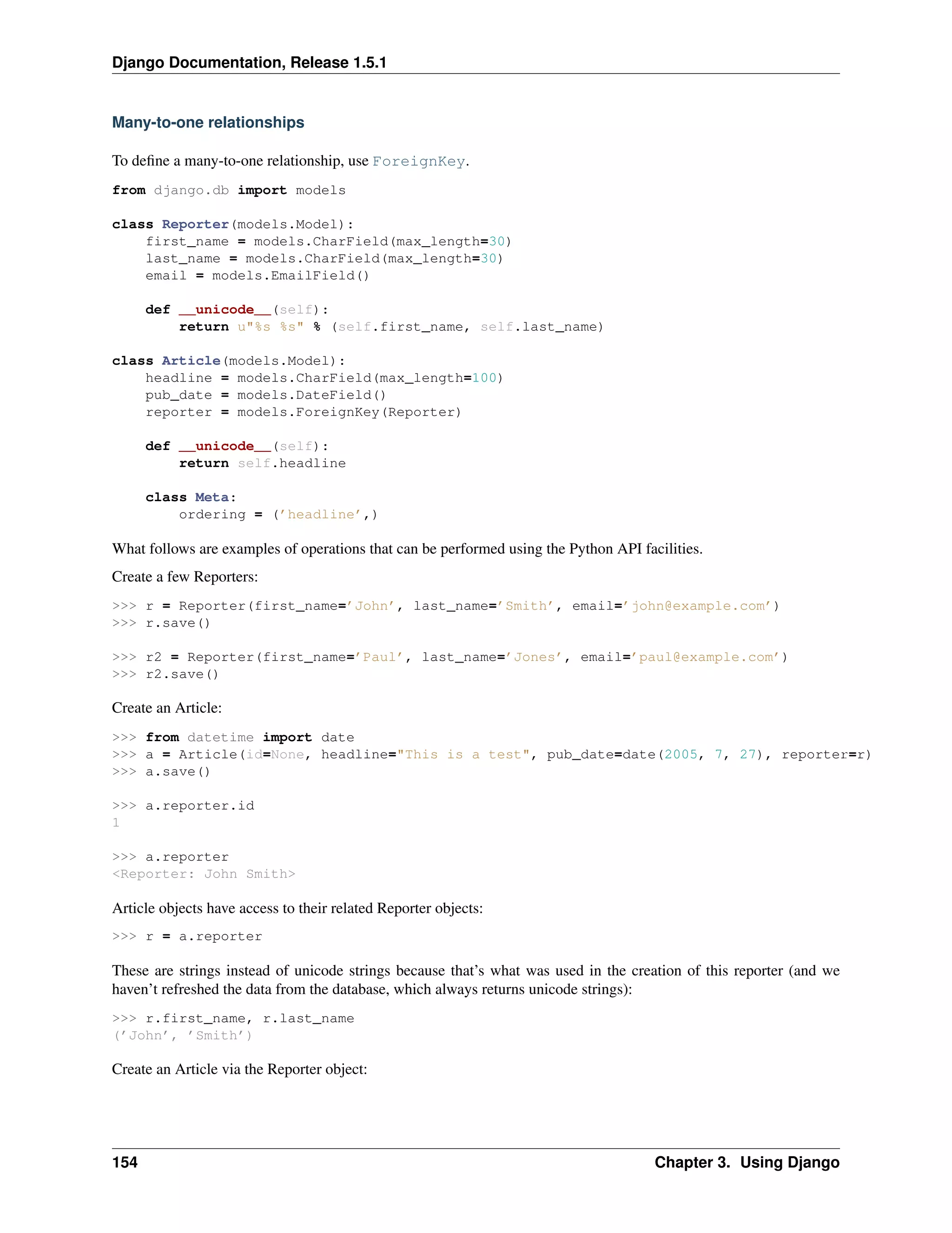 Django Documentation, Release 1.5.1 
Many-to-one relationships 
To define a many-to-one relationship, use ForeignKey. 
from django.db import models 
class Reporter(models.Model): 
first_name = models.CharField(max_length=30) 
last_name = models.CharField(max_length=30) 
email = models.EmailField() 
def __unicode__(self): 
return u"%s %s" % (self.first_name, self.last_name) 
class Article(models.Model): 
headline = models.CharField(max_length=100) 
pub_date = models.DateField() 
reporter = models.ForeignKey(Reporter) 
def __unicode__(self): 
return self.headline 
class Meta: 
ordering = (’headline’,) 
What follows are examples of operations that can be performed using the Python API facilities. 
Create a few Reporters: 
>>> r = Reporter(first_name=’John’, last_name=’Smith’, email=’john@example.com’) 
>>> r.save() 
>>> r2 = Reporter(first_name=’Paul’, last_name=’Jones’, email=’paul@example.com’) 
>>> r2.save() 
Create an Article: 
>>> from datetime import date 
>>> a = Article(id=None, headline="This is a test", pub_date=date(2005, 7, 27), reporter=r) 
>>> a.save() 
>>> a.reporter.id 
1 
>>> a.reporter 
<Reporter: John Smith> 
Article objects have access to their related Reporter objects: 
>>> r = a.reporter 
These are strings instead of unicode strings because that’s what was used in the creation of this reporter (and we 
haven’t refreshed the data from the database, which always returns unicode strings): 
>>> r.first_name, r.last_name 
(’John’, ’Smith’) 
Create an Article via the Reporter object: 
154 Chapter 3. Using Django 
 