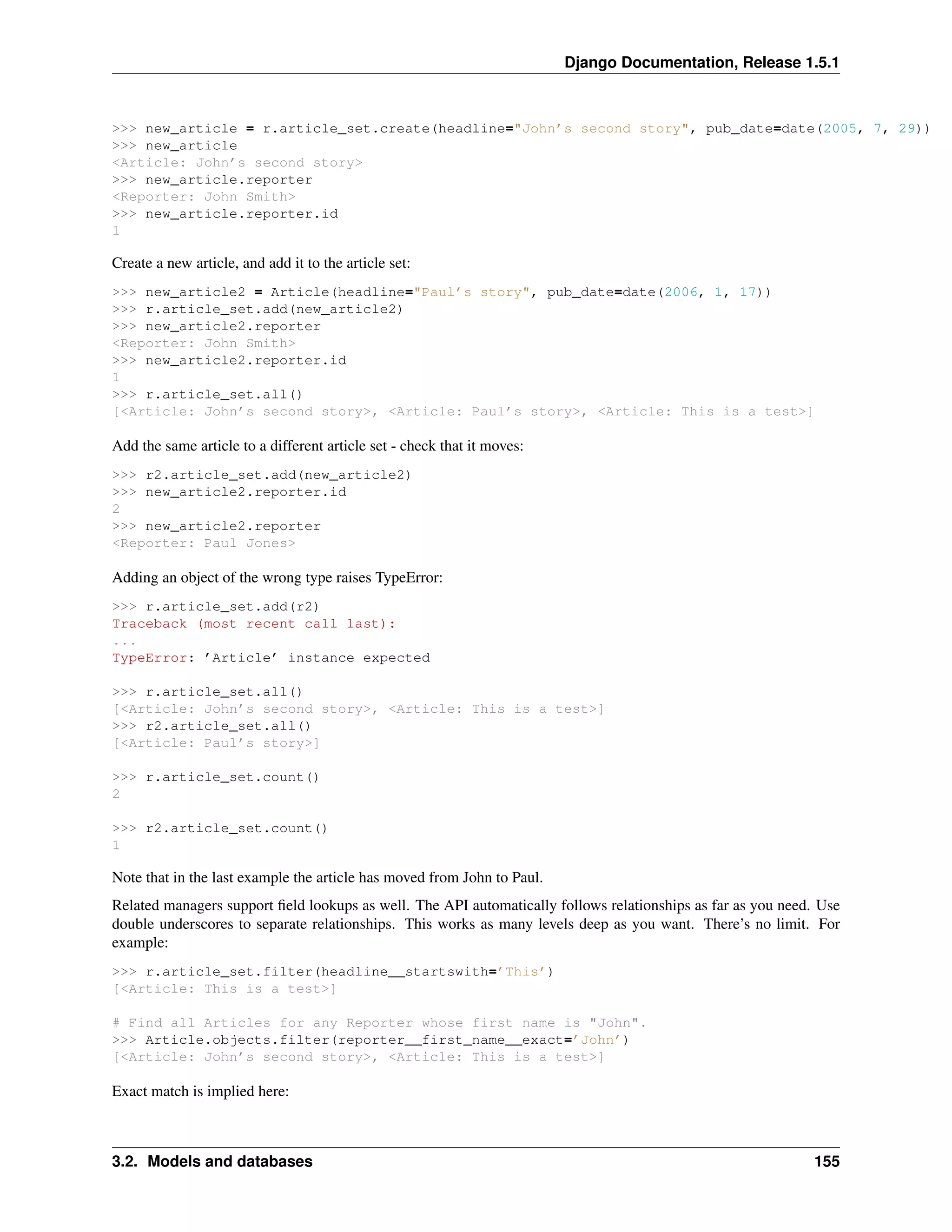 Django Documentation, Release 1.5.1 
>>> new_article = r.article_set.create(headline="John’s second story", pub_date=date(2005, 7, 29)) 
>>> new_article 
<Article: John’s second story> 
>>> new_article.reporter 
<Reporter: John Smith> 
>>> new_article.reporter.id 
1 
Create a new article, and add it to the article set: 
>>> new_article2 = Article(headline="Paul’s story", pub_date=date(2006, 1, 17)) 
>>> r.article_set.add(new_article2) 
>>> new_article2.reporter 
<Reporter: John Smith> 
>>> new_article2.reporter.id 
1 
>>> r.article_set.all() 
[<Article: John’s second story>, <Article: Paul’s story>, <Article: This is a test>] 
Add the same article to a different article set - check that it moves: 
>>> r2.article_set.add(new_article2) 
>>> new_article2.reporter.id 
2 
>>> new_article2.reporter 
<Reporter: Paul Jones> 
Adding an object of the wrong type raises TypeError: 
>>> r.article_set.add(r2) 
Traceback (most recent call last): 
... 
TypeError: ’Article’ instance expected 
>>> r.article_set.all() 
[<Article: John’s second story>, <Article: This is a test>] 
>>> r2.article_set.all() 
[<Article: Paul’s story>] 
>>> r.article_set.count() 
2 
>>> r2.article_set.count() 
1 
Note that in the last example the article has moved from John to Paul. 
Related managers support field lookups as well. The API automatically follows relationships as far as you need. Use 
double underscores to separate relationships. This works as many levels deep as you want. There’s no limit. For 
example: 
>>> r.article_set.filter(headline__startswith=’This’) 
[<Article: This is a test>] 
# Find all Articles for any Reporter whose first name is "John". 
>>> Article.objects.filter(reporter__first_name__exact=’John’) 
[<Article: John’s second story>, <Article: This is a test>] 
Exact match is implied here: 
3.2. Models and databases 155 
 