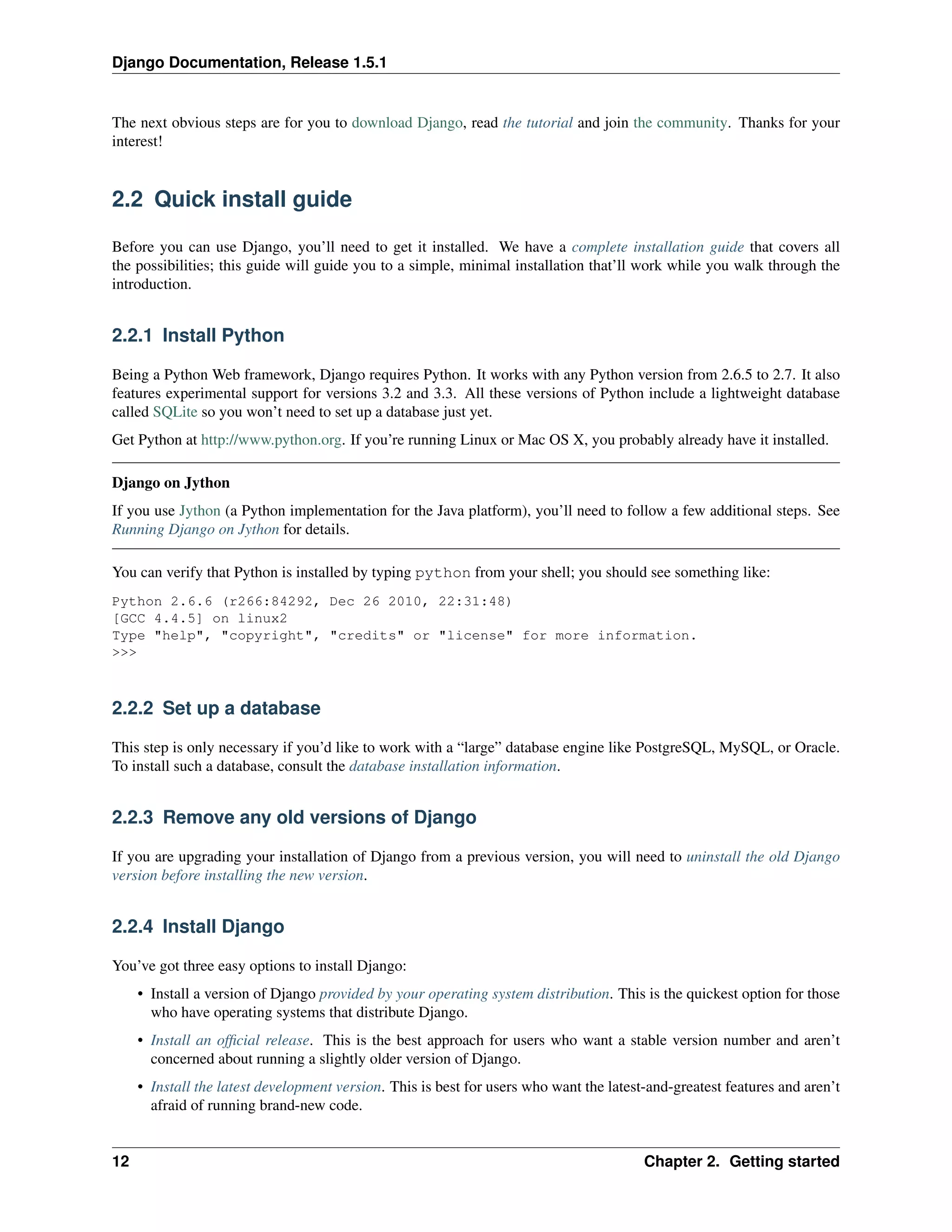 Django Documentation, Release 1.5.1 
The next obvious steps are for you to download Django, read the tutorial and join the community. Thanks for your 
interest! 
2.2 Quick install guide 
Before you can use Django, you’ll need to get it installed. We have a complete installation guide that covers all 
the possibilities; this guide will guide you to a simple, minimal installation that’ll work while you walk through the 
introduction. 
2.2.1 Install Python 
Being a Python Web framework, Django requires Python. It works with any Python version from 2.6.5 to 2.7. It also 
features experimental support for versions 3.2 and 3.3. All these versions of Python include a lightweight database 
called SQLite so you won’t need to set up a database just yet. 
Get Python at http://www.python.org. If you’re running Linux or Mac OS X, you probably already have it installed. 
Django on Jython 
If you use Jython (a Python implementation for the Java platform), you’ll need to follow a few additional steps. See 
Running Django on Jython for details. 
You can verify that Python is installed by typing python from your shell; you should see something like: 
Python 2.6.6 (r266:84292, Dec 26 2010, 22:31:48) 
[GCC 4.4.5] on linux2 
Type "help", "copyright", "credits" or "license" for more information. 
>>> 
2.2.2 Set up a database 
This step is only necessary if you’d like to work with a “large” database engine like PostgreSQL, MySQL, or Oracle. 
To install such a database, consult the database installation information. 
2.2.3 Remove any old versions of Django 
If you are upgrading your installation of Django from a previous version, you will need to uninstall the old Django 
version before installing the new version. 
2.2.4 Install Django 
You’ve got three easy options to install Django: 
• Install a version of Django provided by your operating system distribution. This is the quickest option for those 
who have operating systems that distribute Django. 
• Install an official release. This is the best approach for users who want a stable version number and aren’t 
concerned about running a slightly older version of Django. 
• Install the latest development version. This is best for users who want the latest-and-greatest features and aren’t 
afraid of running brand-new code. 
12 Chapter 2. Getting started 
 