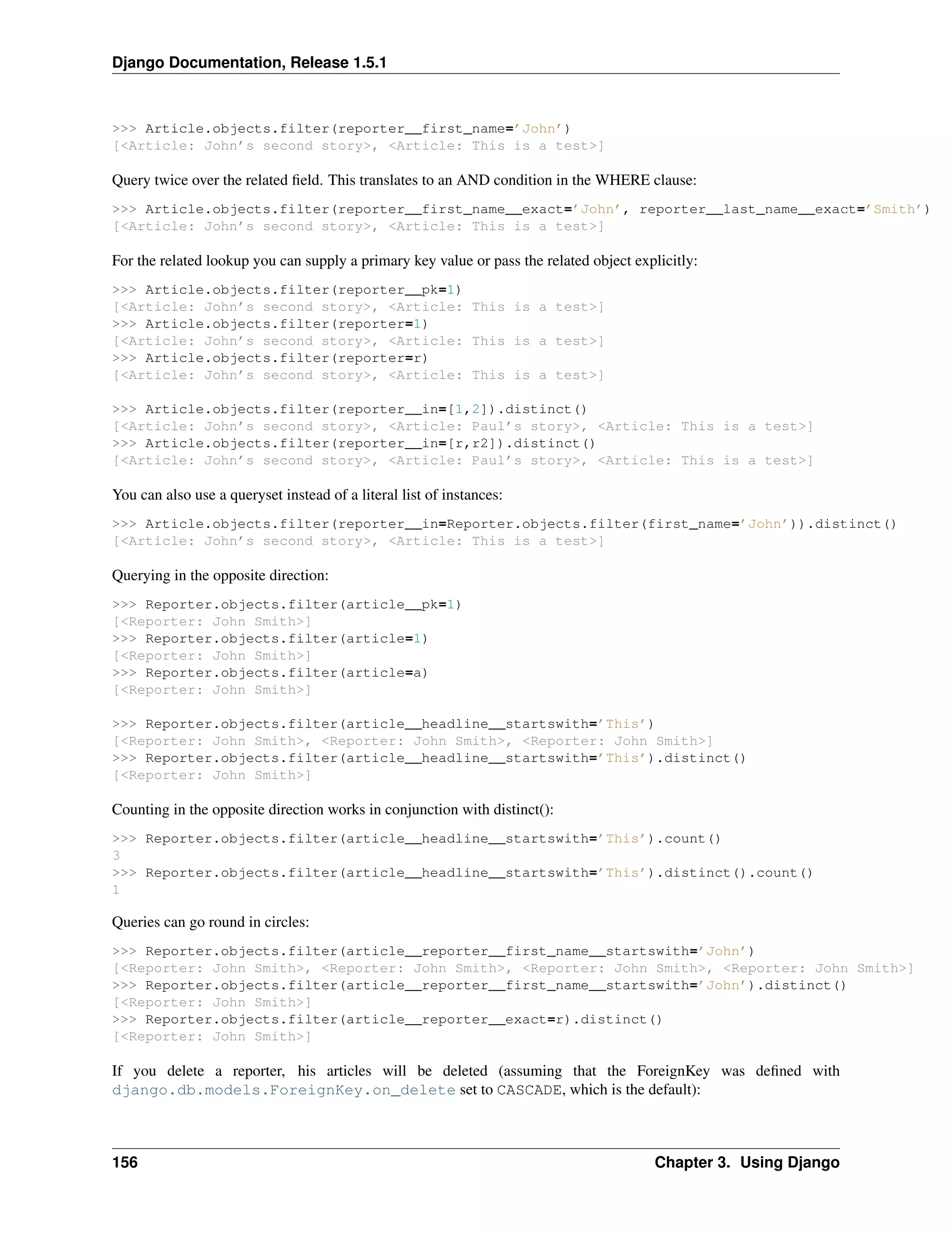 Django Documentation, Release 1.5.1 
>>> Article.objects.filter(reporter__first_name=’John’) 
[<Article: John’s second story>, <Article: This is a test>] 
Query twice over the related field. This translates to an AND condition in the WHERE clause: 
>>> Article.objects.filter(reporter__first_name__exact=’John’, reporter__last_name__exact=’Smith’) 
[<Article: John’s second story>, <Article: This is a test>] 
For the related lookup you can supply a primary key value or pass the related object explicitly: 
>>> Article.objects.filter(reporter__pk=1) 
[<Article: John’s second story>, <Article: This is a test>] 
>>> Article.objects.filter(reporter=1) 
[<Article: John’s second story>, <Article: This is a test>] 
>>> Article.objects.filter(reporter=r) 
[<Article: John’s second story>, <Article: This is a test>] 
>>> Article.objects.filter(reporter__in=[1,2]).distinct() 
[<Article: John’s second story>, <Article: Paul’s story>, <Article: This is a test>] 
>>> Article.objects.filter(reporter__in=[r,r2]).distinct() 
[<Article: John’s second story>, <Article: Paul’s story>, <Article: This is a test>] 
You can also use a queryset instead of a literal list of instances: 
>>> Article.objects.filter(reporter__in=Reporter.objects.filter(first_name=’John’)).distinct() 
[<Article: John’s second story>, <Article: This is a test>] 
Querying in the opposite direction: 
>>> Reporter.objects.filter(article__pk=1) 
[<Reporter: John Smith>] 
>>> Reporter.objects.filter(article=1) 
[<Reporter: John Smith>] 
>>> Reporter.objects.filter(article=a) 
[<Reporter: John Smith>] 
>>> Reporter.objects.filter(article__headline__startswith=’This’) 
[<Reporter: John Smith>, <Reporter: John Smith>, <Reporter: John Smith>] 
>>> Reporter.objects.filter(article__headline__startswith=’This’).distinct() 
[<Reporter: John Smith>] 
Counting in the opposite direction works in conjunction with distinct(): 
>>> Reporter.objects.filter(article__headline__startswith=’This’).count() 
3 
>>> Reporter.objects.filter(article__headline__startswith=’This’).distinct().count() 
1 
Queries can go round in circles: 
>>> Reporter.objects.filter(article__reporter__first_name__startswith=’John’) 
[<Reporter: John Smith>, <Reporter: John Smith>, <Reporter: John Smith>, <Reporter: John Smith>] 
>>> Reporter.objects.filter(article__reporter__first_name__startswith=’John’).distinct() 
[<Reporter: John Smith>] 
>>> Reporter.objects.filter(article__reporter__exact=r).distinct() 
[<Reporter: John Smith>] 
If you delete a reporter, his articles will be deleted (assuming that the ForeignKey was defined with 
django.db.models.ForeignKey.on_delete set to CASCADE, which is the default): 
156 Chapter 3. Using Django 
 
