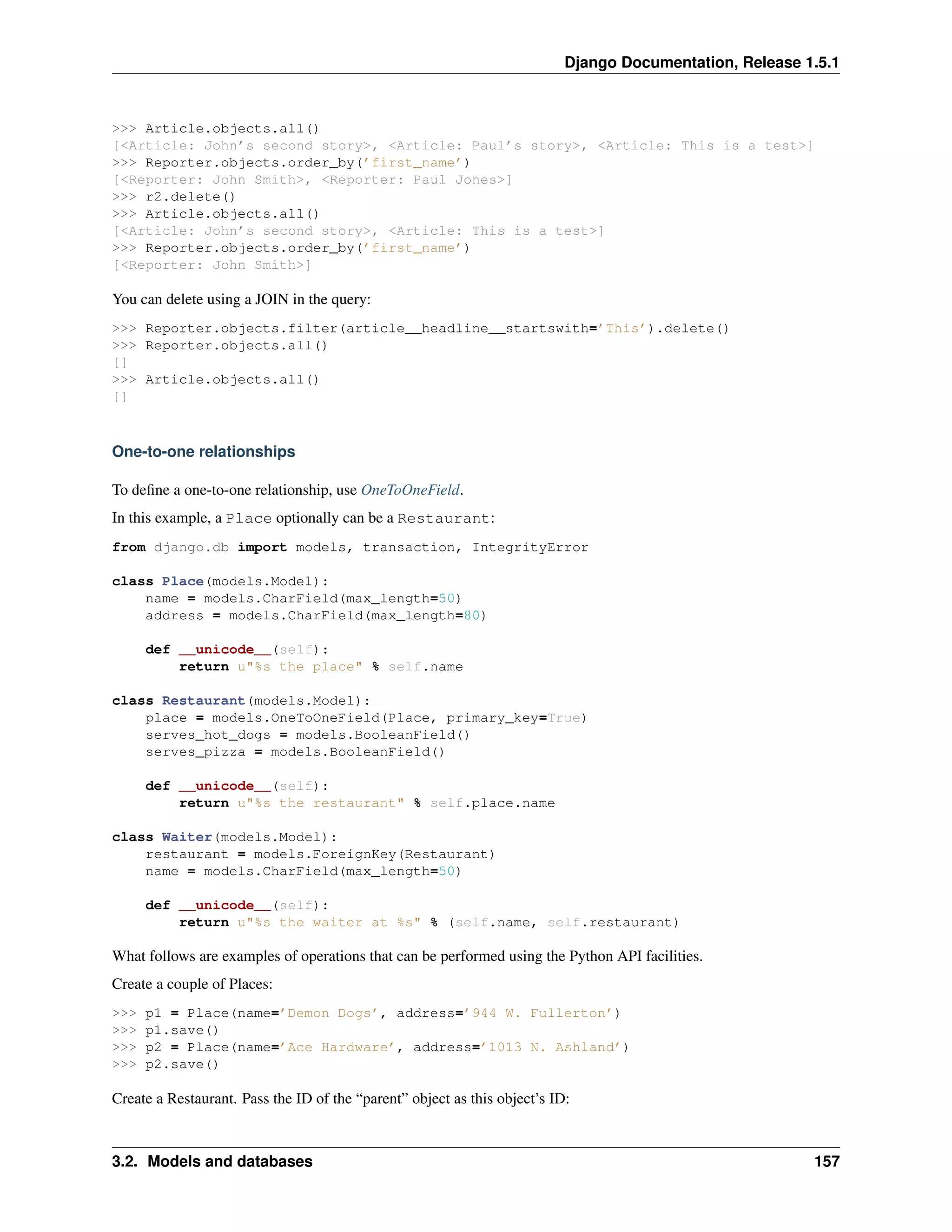Django Documentation, Release 1.5.1 
>>> Article.objects.all() 
[<Article: John’s second story>, <Article: Paul’s story>, <Article: This is a test>] 
>>> Reporter.objects.order_by(’first_name’) 
[<Reporter: John Smith>, <Reporter: Paul Jones>] 
>>> r2.delete() 
>>> Article.objects.all() 
[<Article: John’s second story>, <Article: This is a test>] 
>>> Reporter.objects.order_by(’first_name’) 
[<Reporter: John Smith>] 
You can delete using a JOIN in the query: 
>>> Reporter.objects.filter(article__headline__startswith=’This’).delete() 
>>> Reporter.objects.all() 
[] 
>>> Article.objects.all() 
[] 
One-to-one relationships 
To define a one-to-one relationship, use OneToOneField. 
In this example, a Place optionally can be a Restaurant: 
from django.db import models, transaction, IntegrityError 
class Place(models.Model): 
name = models.CharField(max_length=50) 
address = models.CharField(max_length=80) 
def __unicode__(self): 
return u"%s the place" % self.name 
class Restaurant(models.Model): 
place = models.OneToOneField(Place, primary_key=True) 
serves_hot_dogs = models.BooleanField() 
serves_pizza = models.BooleanField() 
def __unicode__(self): 
return u"%s the restaurant" % self.place.name 
class Waiter(models.Model): 
restaurant = models.ForeignKey(Restaurant) 
name = models.CharField(max_length=50) 
def __unicode__(self): 
return u"%s the waiter at %s" % (self.name, self.restaurant) 
What follows are examples of operations that can be performed using the Python API facilities. 
Create a couple of Places: 
>>> p1 = Place(name=’Demon Dogs’, address=’944 W. Fullerton’) 
>>> p1.save() 
>>> p2 = Place(name=’Ace Hardware’, address=’1013 N. Ashland’) 
>>> p2.save() 
Create a Restaurant. Pass the ID of the “parent” object as this object’s ID: 
3.2. Models and databases 157 
 