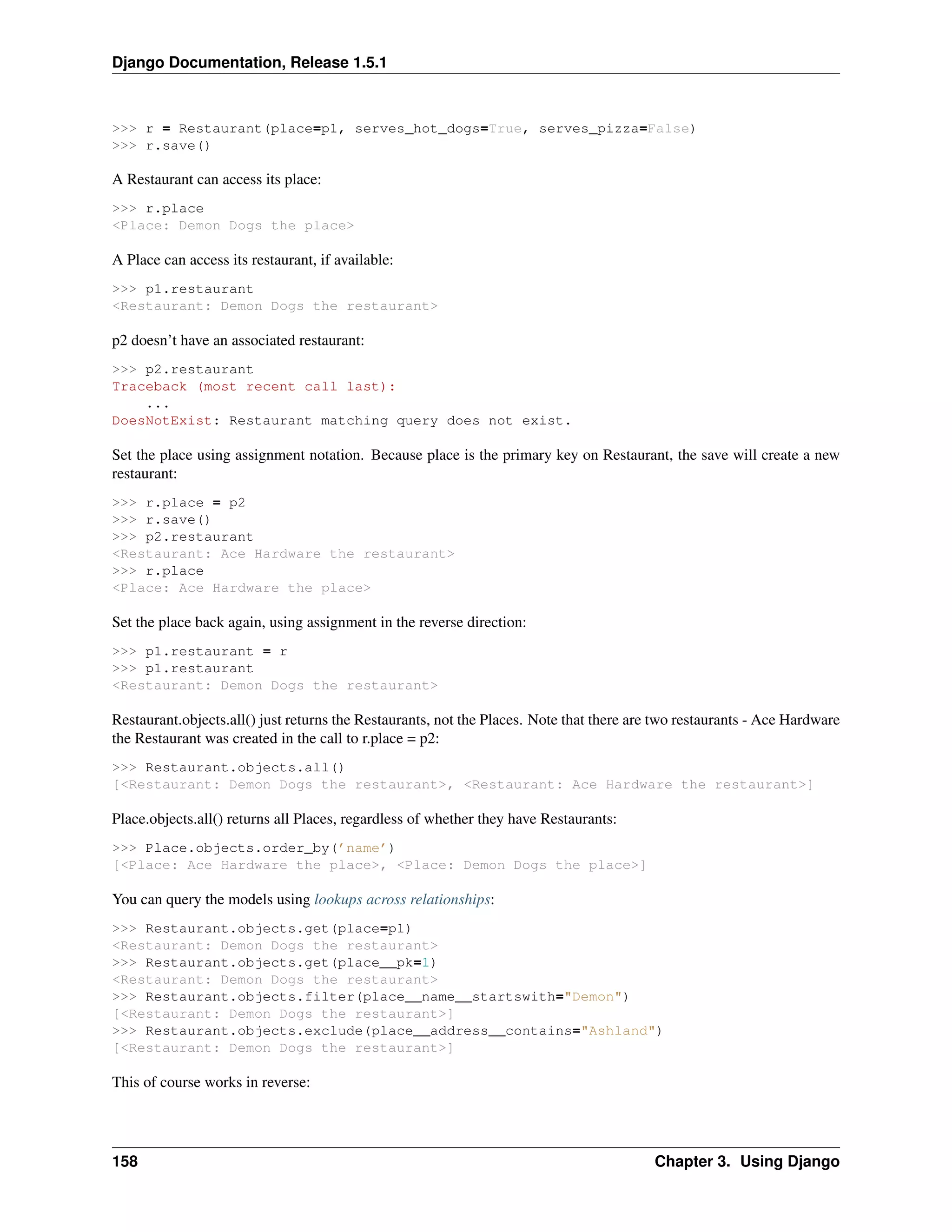 Django Documentation, Release 1.5.1 
>>> r = Restaurant(place=p1, serves_hot_dogs=True, serves_pizza=False) 
>>> r.save() 
A Restaurant can access its place: 
>>> r.place 
<Place: Demon Dogs the place> 
A Place can access its restaurant, if available: 
>>> p1.restaurant 
<Restaurant: Demon Dogs the restaurant> 
p2 doesn’t have an associated restaurant: 
>>> p2.restaurant 
Traceback (most recent call last): 
... 
DoesNotExist: Restaurant matching query does not exist. 
Set the place using assignment notation. Because place is the primary key on Restaurant, the save will create a new 
restaurant: 
>>> r.place = p2 
>>> r.save() 
>>> p2.restaurant 
<Restaurant: Ace Hardware the restaurant> 
>>> r.place 
<Place: Ace Hardware the place> 
Set the place back again, using assignment in the reverse direction: 
>>> p1.restaurant = r 
>>> p1.restaurant 
<Restaurant: Demon Dogs the restaurant> 
Restaurant.objects.all() just returns the Restaurants, not the Places. Note that there are two restaurants - Ace Hardware 
the Restaurant was created in the call to r.place = p2: 
>>> Restaurant.objects.all() 
[<Restaurant: Demon Dogs the restaurant>, <Restaurant: Ace Hardware the restaurant>] 
Place.objects.all() returns all Places, regardless of whether they have Restaurants: 
>>> Place.objects.order_by(’name’) 
[<Place: Ace Hardware the place>, <Place: Demon Dogs the place>] 
You can query the models using lookups across relationships: 
>>> Restaurant.objects.get(place=p1) 
<Restaurant: Demon Dogs the restaurant> 
>>> Restaurant.objects.get(place__pk=1) 
<Restaurant: Demon Dogs the restaurant> 
>>> Restaurant.objects.filter(place__name__startswith="Demon") 
[<Restaurant: Demon Dogs the restaurant>] 
>>> Restaurant.objects.exclude(place__address__contains="Ashland") 
[<Restaurant: Demon Dogs the restaurant>] 
This of course works in reverse: 
158 Chapter 3. Using Django 
 