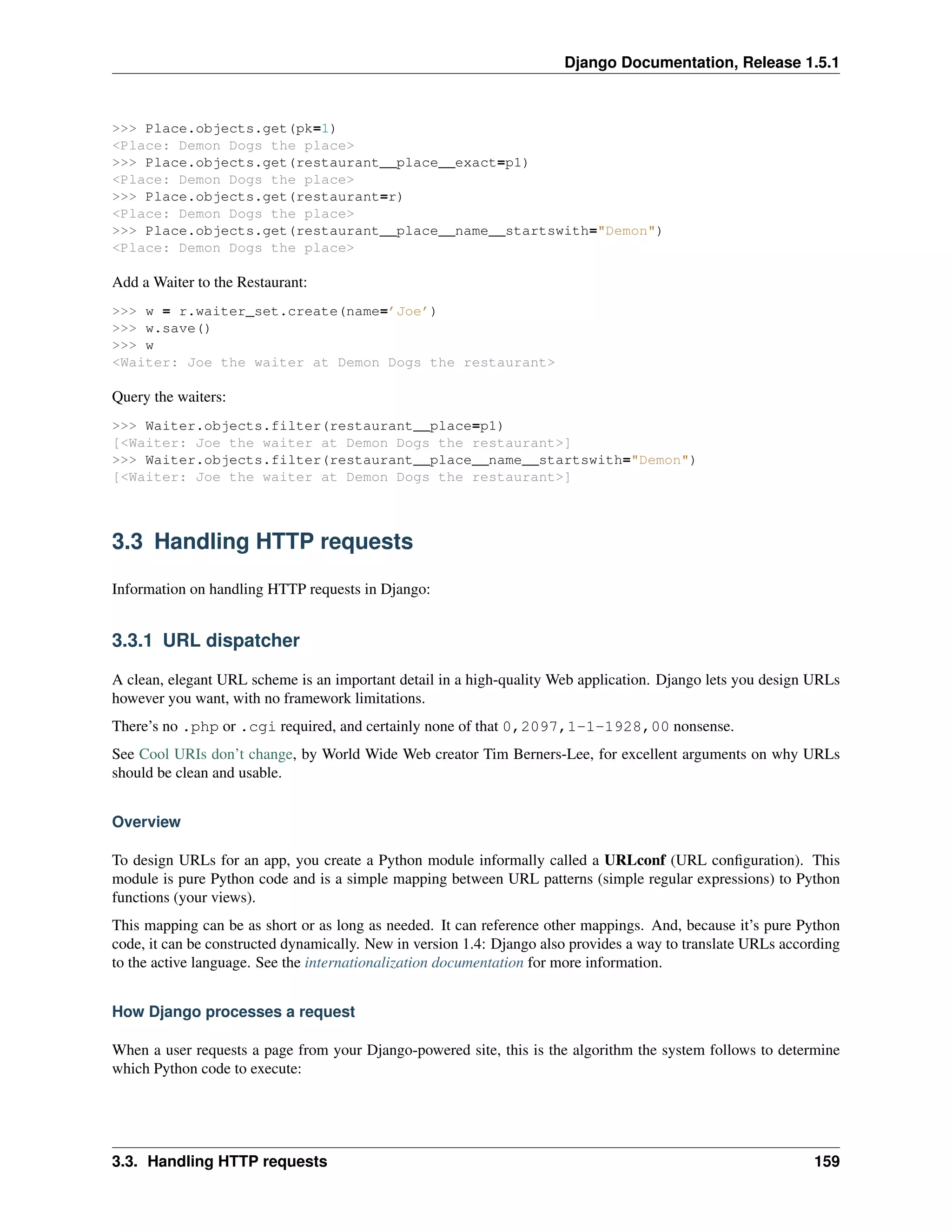 Django Documentation, Release 1.5.1 
>>> Place.objects.get(pk=1) 
<Place: Demon Dogs the place> 
>>> Place.objects.get(restaurant__place__exact=p1) 
<Place: Demon Dogs the place> 
>>> Place.objects.get(restaurant=r) 
<Place: Demon Dogs the place> 
>>> Place.objects.get(restaurant__place__name__startswith="Demon") 
<Place: Demon Dogs the place> 
Add a Waiter to the Restaurant: 
>>> w = r.waiter_set.create(name=’Joe’) 
>>> w.save() 
>>> w 
<Waiter: Joe the waiter at Demon Dogs the restaurant> 
Query the waiters: 
>>> Waiter.objects.filter(restaurant__place=p1) 
[<Waiter: Joe the waiter at Demon Dogs the restaurant>] 
>>> Waiter.objects.filter(restaurant__place__name__startswith="Demon") 
[<Waiter: Joe the waiter at Demon Dogs the restaurant>] 
3.3 Handling HTTP requests 
Information on handling HTTP requests in Django: 
3.3.1 URL dispatcher 
A clean, elegant URL scheme is an important detail in a high-quality Web application. Django lets you design URLs 
however you want, with no framework limitations. 
There’s no .php or .cgi required, and certainly none of that 0,2097,1-1-1928,00 nonsense. 
See Cool URIs don’t change, by World Wide Web creator Tim Berners-Lee, for excellent arguments on why URLs 
should be clean and usable. 
Overview 
To design URLs for an app, you create a Python module informally called a URLconf (URL configuration). This 
module is pure Python code and is a simple mapping between URL patterns (simple regular expressions) to Python 
functions (your views). 
This mapping can be as short or as long as needed. It can reference other mappings. And, because it’s pure Python 
code, it can be constructed dynamically. New in version 1.4: Django also provides a way to translate URLs according 
to the active language. See the internationalization documentation for more information. 
How Django processes a request 
When a user requests a page from your Django-powered site, this is the algorithm the system follows to determine 
which Python code to execute: 
3.3. Handling HTTP requests 159 
 