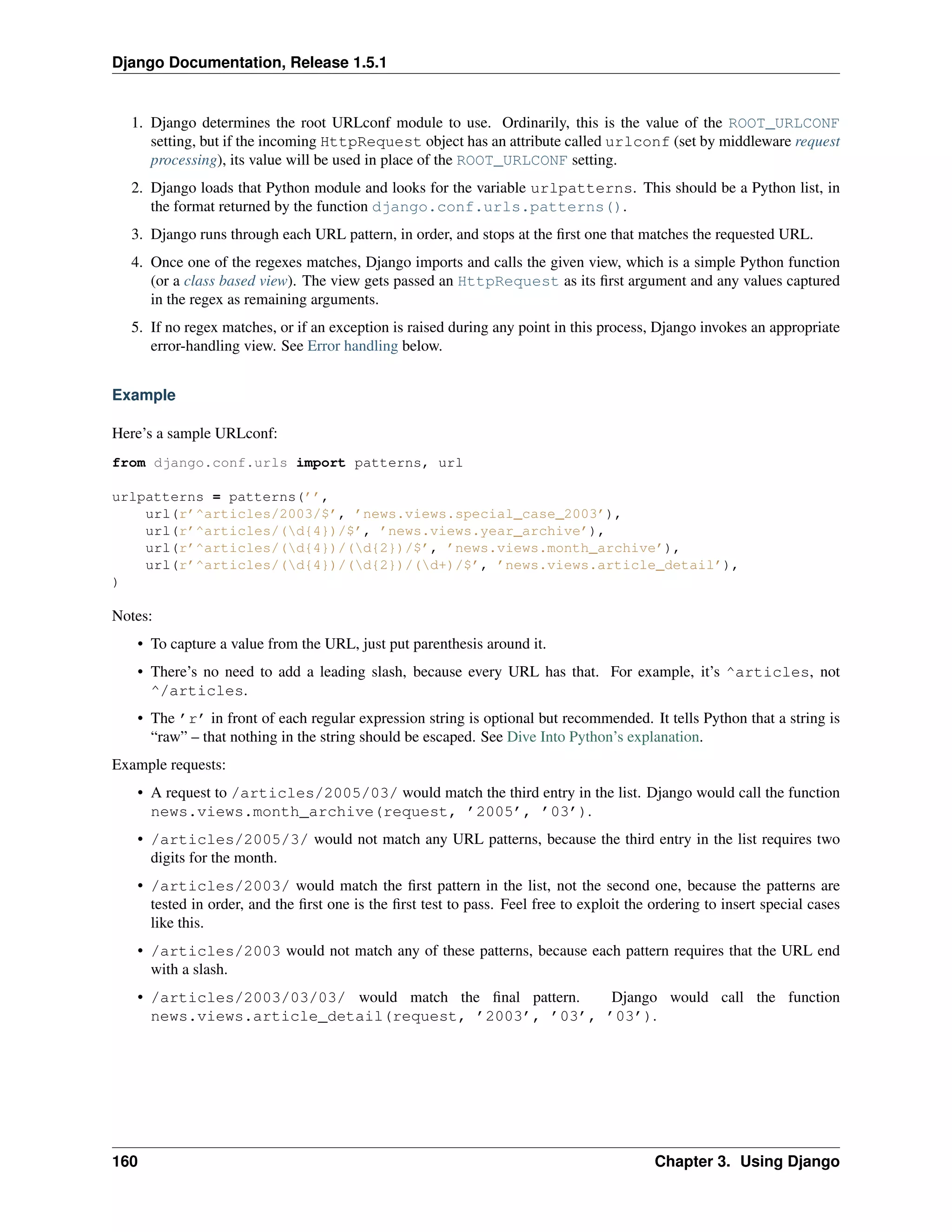 Django Documentation, Release 1.5.1 
1. Django determines the root URLconf module to use. Ordinarily, this is the value of the ROOT_URLCONF 
setting, but if the incoming HttpRequest object has an attribute called urlconf (set by middleware request 
processing), its value will be used in place of the ROOT_URLCONF setting. 
2. Django loads that Python module and looks for the variable urlpatterns. This should be a Python list, in 
the format returned by the function django.conf.urls.patterns(). 
3. Django runs through each URL pattern, in order, and stops at the first one that matches the requested URL. 
4. Once one of the regexes matches, Django imports and calls the given view, which is a simple Python function 
(or a class based view). The view gets passed an HttpRequest as its first argument and any values captured 
in the regex as remaining arguments. 
5. If no regex matches, or if an exception is raised during any point in this process, Django invokes an appropriate 
error-handling view. See Error handling below. 
Example 
Here’s a sample URLconf: 
from django.conf.urls import patterns, url 
urlpatterns = patterns(’’, 
url(r’^articles/2003/$’, ’news.views.special_case_2003’), 
url(r’^articles/(d{4})/$’, ’news.views.year_archive’), 
url(r’^articles/(d{4})/(d{2})/$’, ’news.views.month_archive’), 
url(r’^articles/(d{4})/(d{2})/(d+)/$’, ’news.views.article_detail’), 
) 
Notes: 
• To capture a value from the URL, just put parenthesis around it. 
• There’s no need to add a leading slash, because every URL has that. For example, it’s ^articles, not 
^/articles. 
• The ’r’ in front of each regular expression string is optional but recommended. It tells Python that a string is 
“raw” – that nothing in the string should be escaped. See Dive Into Python’s explanation. 
Example requests: 
• A request to /articles/2005/03/ would match the third entry in the list. Django would call the function 
news.views.month_archive(request, ’2005’, ’03’). 
• /articles/2005/3/ would not match any URL patterns, because the third entry in the list requires two 
digits for the month. 
• /articles/2003/ would match the first pattern in the list, not the second one, because the patterns are 
tested in order, and the first one is the first test to pass. Feel free to exploit the ordering to insert special cases 
like this. 
• /articles/2003 would not match any of these patterns, because each pattern requires that the URL end 
with a slash. 
• /articles/2003/03/03/ would match the final pattern. Django would call the function 
news.views.article_detail(request, ’2003’, ’03’, ’03’). 
160 Chapter 3. Using Django 
 