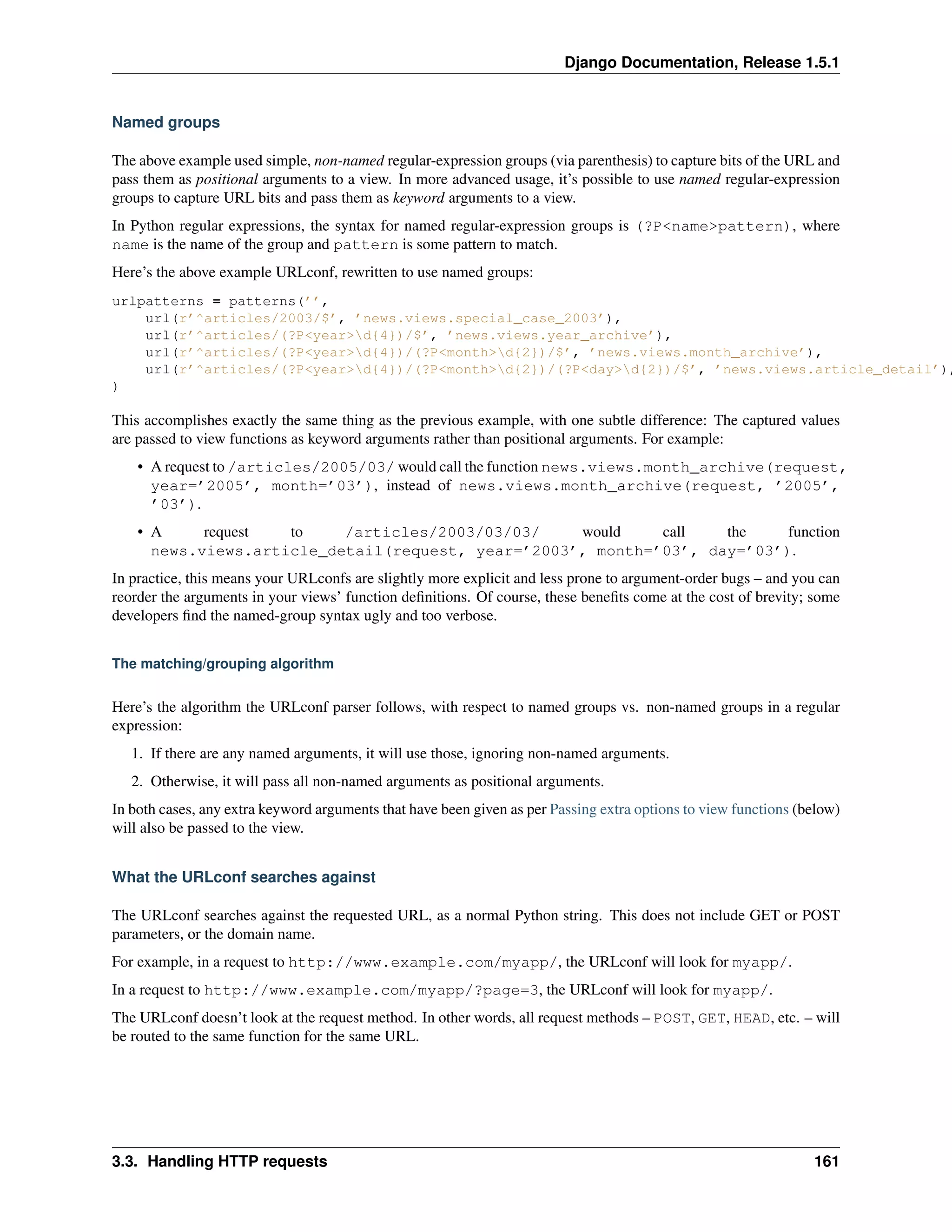 Django Documentation, Release 1.5.1 
Named groups 
The above example used simple, non-named regular-expression groups (via parenthesis) to capture bits of the URL and 
pass them as positional arguments to a view. In more advanced usage, it’s possible to use named regular-expression 
groups to capture URL bits and pass them as keyword arguments to a view. 
In Python regular expressions, the syntax for named regular-expression groups is (?P<name>pattern), where 
name is the name of the group and pattern is some pattern to match. 
Here’s the above example URLconf, rewritten to use named groups: 
urlpatterns = patterns(’’, 
url(r’^articles/2003/$’, ’news.views.special_case_2003’), 
url(r’^articles/(?P<year>d{4})/$’, ’news.views.year_archive’), 
url(r’^articles/(?P<year>d{4})/(?P<month>d{2})/$’, ’news.views.month_archive’), 
url(r’^articles/(?P<year>d{4})/(?P<month>d{2})/(?P<day>d{2})/$’, ’news.views.article_detail’), 
) 
This accomplishes exactly the same thing as the previous example, with one subtle difference: The captured values 
are passed to view functions as keyword arguments rather than positional arguments. For example: 
• A request to /articles/2005/03/ would call the function news.views.month_archive(request, 
year=’2005’, month=’03’), instead of news.views.month_archive(request, ’2005’, 
’03’). 
• A request to /articles/2003/03/03/ would call the function 
news.views.article_detail(request, year=’2003’, month=’03’, day=’03’). 
In practice, this means your URLconfs are slightly more explicit and less prone to argument-order bugs – and you can 
reorder the arguments in your views’ function definitions. Of course, these benefits come at the cost of brevity; some 
developers find the named-group syntax ugly and too verbose. 
The matching/grouping algorithm 
Here’s the algorithm the URLconf parser follows, with respect to named groups vs. non-named groups in a regular 
expression: 
1. If there are any named arguments, it will use those, ignoring non-named arguments. 
2. Otherwise, it will pass all non-named arguments as positional arguments. 
In both cases, any extra keyword arguments that have been given as per Passing extra options to view functions (below) 
will also be passed to the view. 
What the URLconf searches against 
The URLconf searches against the requested URL, as a normal Python string. This does not include GET or POST 
parameters, or the domain name. 
For example, in a request to http://www.example.com/myapp/, the URLconf will look for myapp/. 
In a request to http://www.example.com/myapp/?page=3, the URLconf will look for myapp/. 
The URLconf doesn’t look at the request method. In other words, all request methods – POST, GET, HEAD, etc. – will 
be routed to the same function for the same URL. 
3.3. Handling HTTP requests 161 
 
