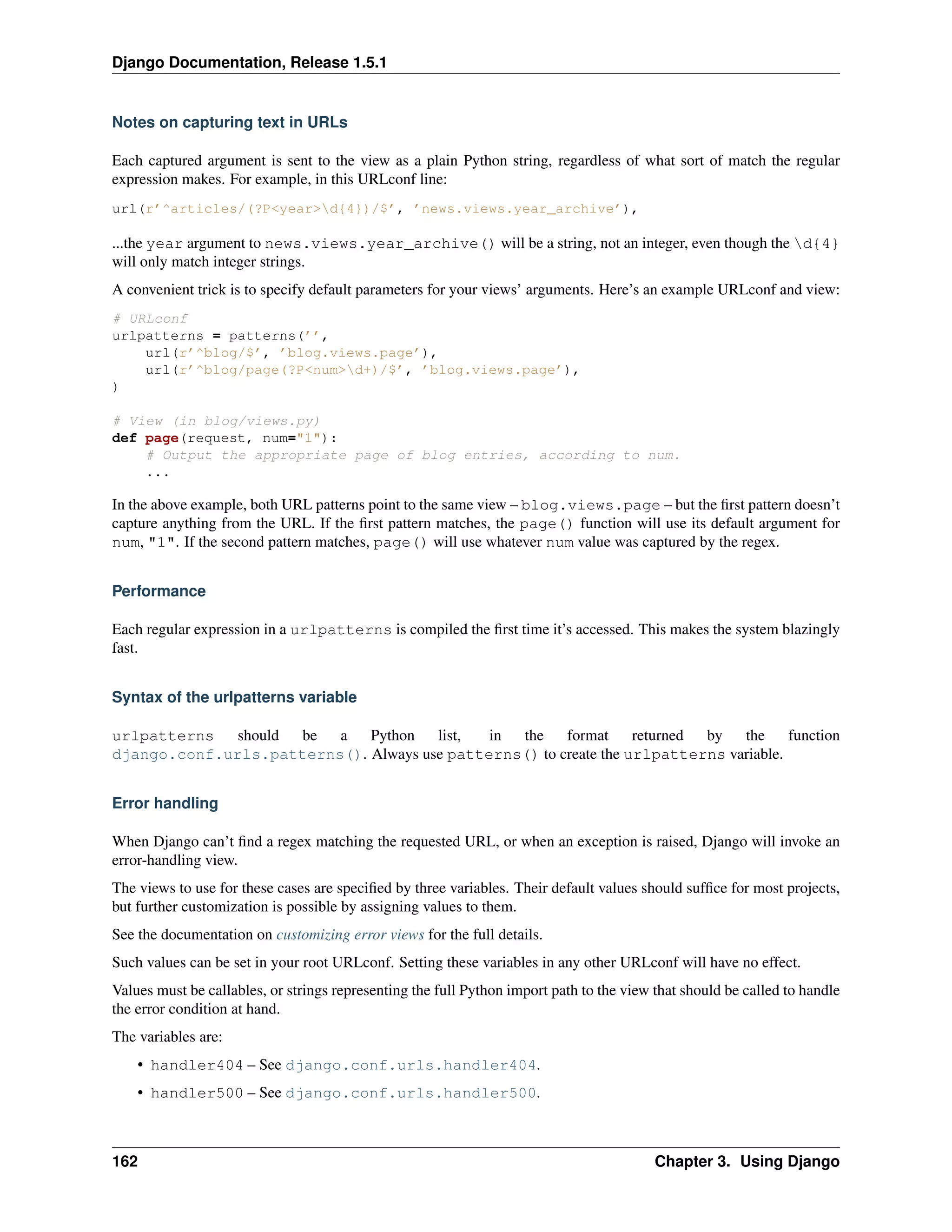 Django Documentation, Release 1.5.1 
Notes on capturing text in URLs 
Each captured argument is sent to the view as a plain Python string, regardless of what sort of match the regular 
expression makes. For example, in this URLconf line: 
url(r’^articles/(?P<year>d{4})/$’, ’news.views.year_archive’), 
...the year argument to news.views.year_archive() will be a string, not an integer, even though the d{4} 
will only match integer strings. 
A convenient trick is to specify default parameters for your views’ arguments. Here’s an example URLconf and view: 
# URLconf 
urlpatterns = patterns(’’, 
url(r’^blog/$’, ’blog.views.page’), 
url(r’^blog/page(?P<num>d+)/$’, ’blog.views.page’), 
) 
# View (in blog/views.py) 
def page(request, num="1"): 
# Output the appropriate page of blog entries, according to num. 
... 
In the above example, both URL patterns point to the same view – blog.views.page – but the first pattern doesn’t 
capture anything from the URL. If the first pattern matches, the page() function will use its default argument for 
num, "1". If the second pattern matches, page() will use whatever num value was captured by the regex. 
Performance 
Each regular expression in a urlpatterns is compiled the first time it’s accessed. This makes the system blazingly 
fast. 
Syntax of the urlpatterns variable 
urlpatterns should be a Python list, in the format returned by the function 
django.conf.urls.patterns(). Always use patterns() to create the urlpatterns variable. 
Error handling 
When Django can’t find a regex matching the requested URL, or when an exception is raised, Django will invoke an 
error-handling view. 
The views to use for these cases are specified by three variables. Their default values should suffice for most projects, 
but further customization is possible by assigning values to them. 
See the documentation on customizing error views for the full details. 
Such values can be set in your root URLconf. Setting these variables in any other URLconf will have no effect. 
Values must be callables, or strings representing the full Python import path to the view that should be called to handle 
the error condition at hand. 
The variables are: 
• handler404 – See django.conf.urls.handler404. 
• handler500 – See django.conf.urls.handler500. 
162 Chapter 3. Using Django 
 