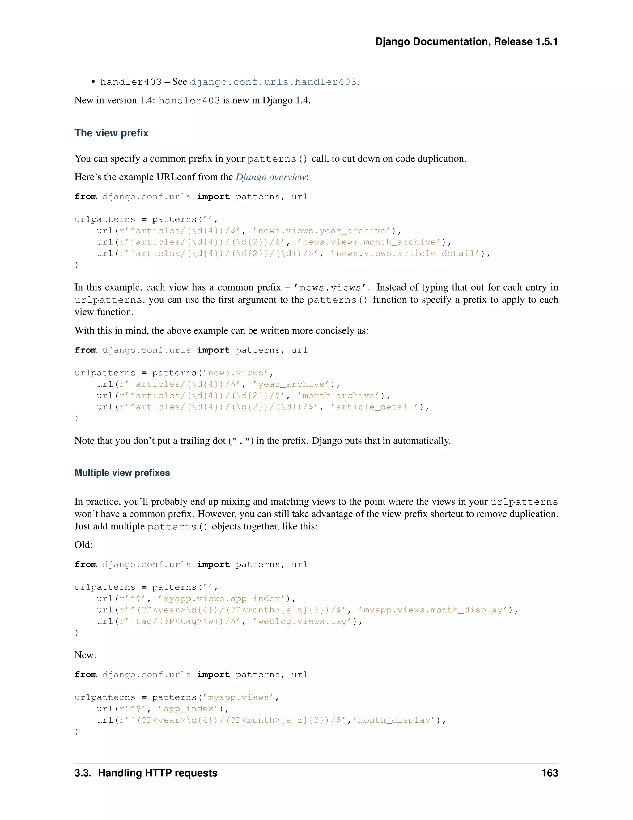Django Documentation, Release 1.5.1 
• handler403 – See django.conf.urls.handler403. 
New in version 1.4: handler403 is new in Django 1.4. 
The view prefix 
You can specify a common prefix in your patterns() call, to cut down on code duplication. 
Here’s the example URLconf from the Django overview: 
from django.conf.urls import patterns, url 
urlpatterns = patterns(’’, 
url(r’^articles/(d{4})/$’, ’news.views.year_archive’), 
url(r’^articles/(d{4})/(d{2})/$’, ’news.views.month_archive’), 
url(r’^articles/(d{4})/(d{2})/(d+)/$’, ’news.views.article_detail’), 
) 
In this example, each view has a common prefix – ’news.views’. Instead of typing that out for each entry in 
urlpatterns, you can use the first argument to the patterns() function to specify a prefix to apply to each 
view function. 
With this in mind, the above example can be written more concisely as: 
from django.conf.urls import patterns, url 
urlpatterns = patterns(’news.views’, 
url(r’^articles/(d{4})/$’, ’year_archive’), 
url(r’^articles/(d{4})/(d{2})/$’, ’month_archive’), 
url(r’^articles/(d{4})/(d{2})/(d+)/$’, ’article_detail’), 
) 
Note that you don’t put a trailing dot (".") in the prefix. Django puts that in automatically. 
Multiple view prefixes 
In practice, you’ll probably end up mixing and matching views to the point where the views in your urlpatterns 
won’t have a common prefix. However, you can still take advantage of the view prefix shortcut to remove duplication. 
Just add multiple patterns() objects together, like this: 
Old: 
from django.conf.urls import patterns, url 
urlpatterns = patterns(’’, 
url(r’^$’, ’myapp.views.app_index’), 
url(r’^(?P<year>d{4})/(?P<month>[a-z]{3})/$’, ’myapp.views.month_display’), 
url(r’^tag/(?P<tag>w+)/$’, ’weblog.views.tag’), 
) 
New: 
from django.conf.urls import patterns, url 
urlpatterns = patterns(’myapp.views’, 
url(r’^$’, ’app_index’), 
url(r’^(?P<year>d{4})/(?P<month>[a-z]{3})/$’,’month_display’), 
) 
3.3. Handling HTTP requests 163 
 
