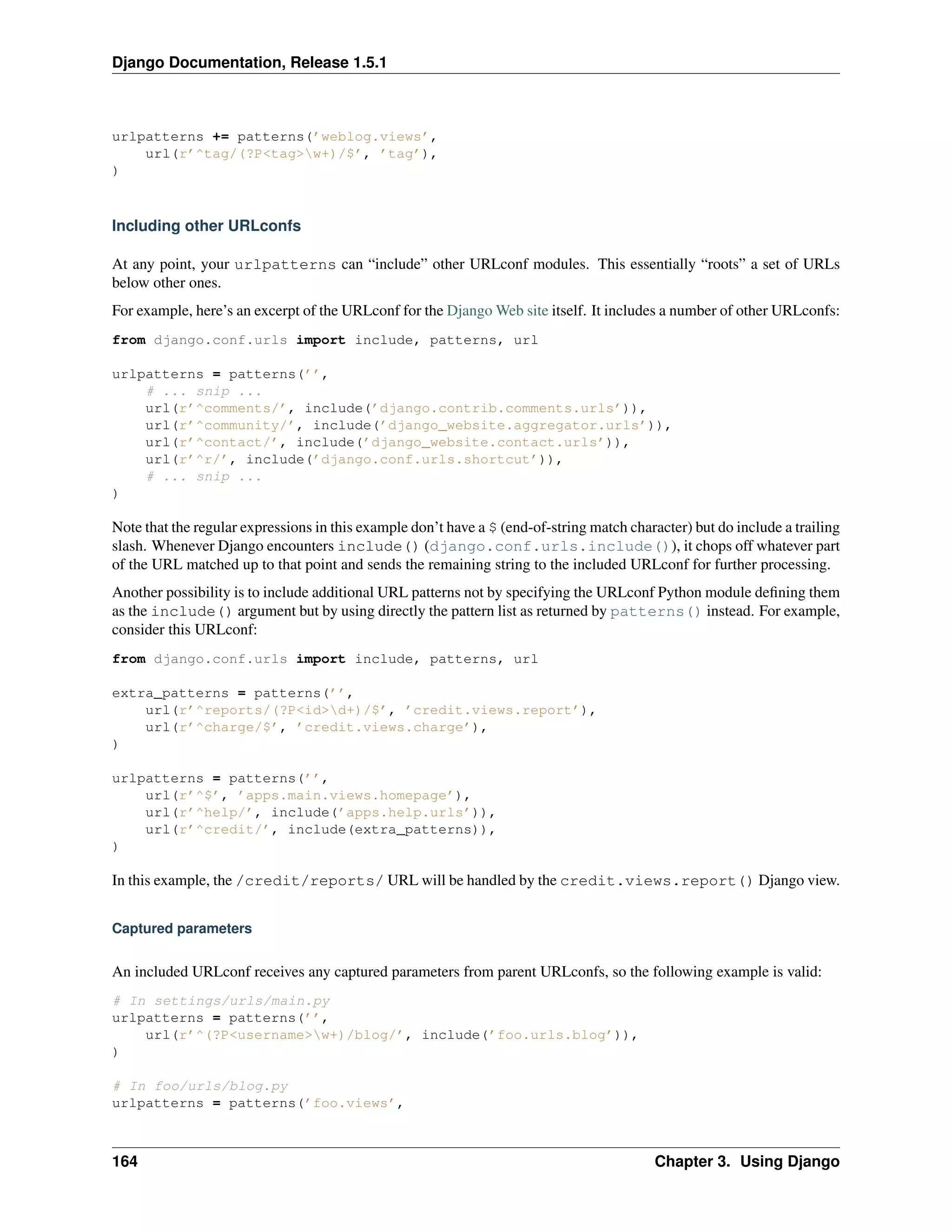 Django Documentation, Release 1.5.1 
urlpatterns += patterns(’weblog.views’, 
url(r’^tag/(?P<tag>w+)/$’, ’tag’), 
) 
Including other URLconfs 
At any point, your urlpatterns can “include” other URLconf modules. This essentially “roots” a set of URLs 
below other ones. 
For example, here’s an excerpt of the URLconf for the DjangoWeb site itself. It includes a number of other URLconfs: 
from django.conf.urls import include, patterns, url 
urlpatterns = patterns(’’, 
# ... snip ... 
url(r’^comments/’, include(’django.contrib.comments.urls’)), 
url(r’^community/’, include(’django_website.aggregator.urls’)), 
url(r’^contact/’, include(’django_website.contact.urls’)), 
url(r’^r/’, include(’django.conf.urls.shortcut’)), 
# ... snip ... 
) 
Note that the regular expressions in this example don’t have a $ (end-of-string match character) but do include a trailing 
slash. Whenever Django encounters include() (django.conf.urls.include()), it chops off whatever part 
of the URL matched up to that point and sends the remaining string to the included URLconf for further processing. 
Another possibility is to include additional URL patterns not by specifying the URLconf Python module defining them 
as the include() argument but by using directly the pattern list as returned by patterns() instead. For example, 
consider this URLconf: 
from django.conf.urls import include, patterns, url 
extra_patterns = patterns(’’, 
url(r’^reports/(?P<id>d+)/$’, ’credit.views.report’), 
url(r’^charge/$’, ’credit.views.charge’), 
) 
urlpatterns = patterns(’’, 
url(r’^$’, ’apps.main.views.homepage’), 
url(r’^help/’, include(’apps.help.urls’)), 
url(r’^credit/’, include(extra_patterns)), 
) 
In this example, the /credit/reports/ URL will be handled by the credit.views.report() Django view. 
Captured parameters 
An included URLconf receives any captured parameters from parent URLconfs, so the following example is valid: 
# In settings/urls/main.py 
urlpatterns = patterns(’’, 
url(r’^(?P<username>w+)/blog/’, include(’foo.urls.blog’)), 
) 
# In foo/urls/blog.py 
urlpatterns = patterns(’foo.views’, 
164 Chapter 3. Using Django 
 