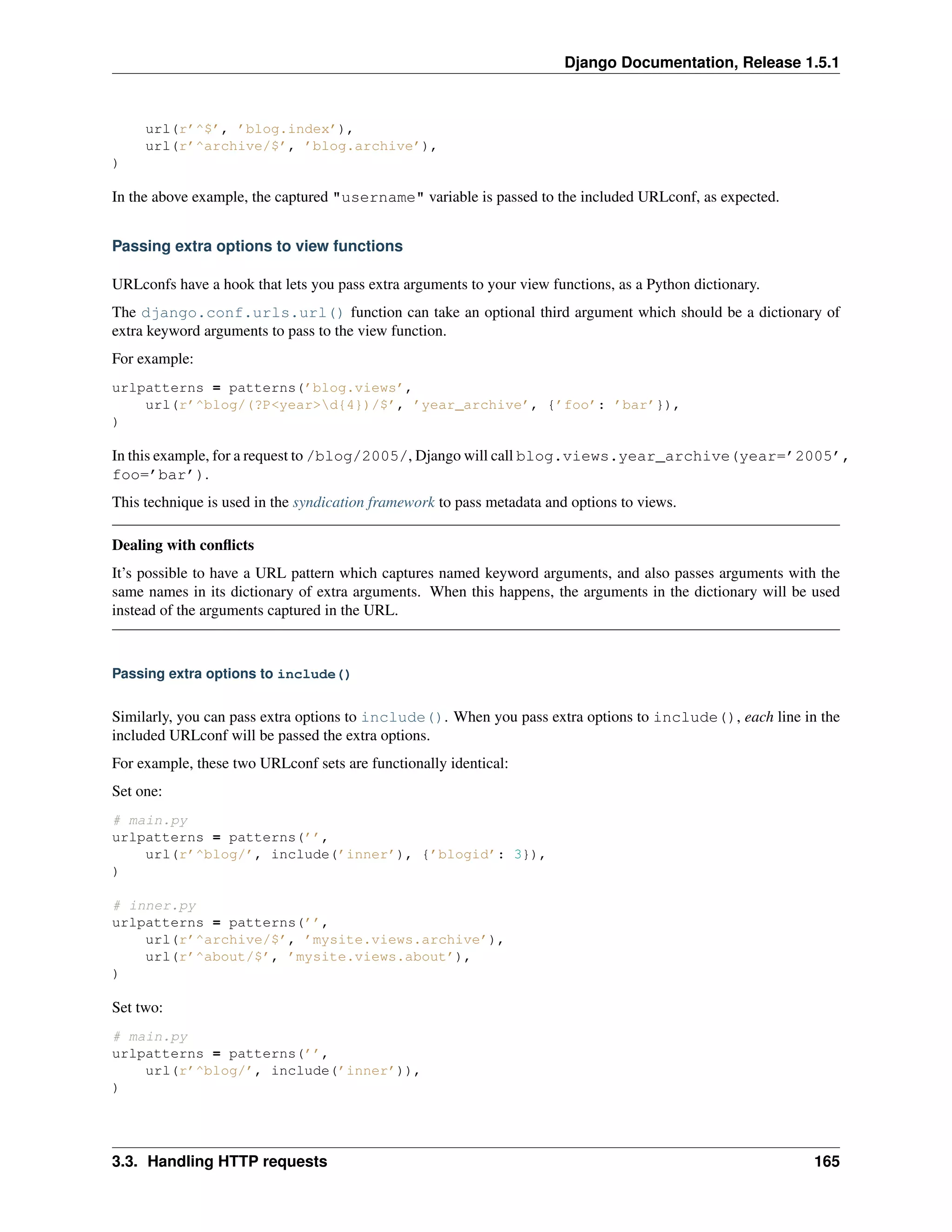 Django Documentation, Release 1.5.1 
url(r’^$’, ’blog.index’), 
url(r’^archive/$’, ’blog.archive’), 
) 
In the above example, the captured "username" variable is passed to the included URLconf, as expected. 
Passing extra options to view functions 
URLconfs have a hook that lets you pass extra arguments to your view functions, as a Python dictionary. 
The django.conf.urls.url() function can take an optional third argument which should be a dictionary of 
extra keyword arguments to pass to the view function. 
For example: 
urlpatterns = patterns(’blog.views’, 
url(r’^blog/(?P<year>d{4})/$’, ’year_archive’, {’foo’: ’bar’}), 
) 
In this example, for a request to /blog/2005/, Django will call blog.views.year_archive(year=’2005’, 
foo=’bar’). 
This technique is used in the syndication framework to pass metadata and options to views. 
Dealing with conflicts 
It’s possible to have a URL pattern which captures named keyword arguments, and also passes arguments with the 
same names in its dictionary of extra arguments. When this happens, the arguments in the dictionary will be used 
instead of the arguments captured in the URL. 
Passing extra options to include() 
Similarly, you can pass extra options to include(). When you pass extra options to include(), each line in the 
included URLconf will be passed the extra options. 
For example, these two URLconf sets are functionally identical: 
Set one: 
# main.py 
urlpatterns = patterns(’’, 
url(r’^blog/’, include(’inner’), {’blogid’: 3}), 
) 
# inner.py 
urlpatterns = patterns(’’, 
url(r’^archive/$’, ’mysite.views.archive’), 
url(r’^about/$’, ’mysite.views.about’), 
) 
Set two: 
# main.py 
urlpatterns = patterns(’’, 
url(r’^blog/’, include(’inner’)), 
) 
3.3. Handling HTTP requests 165 
 