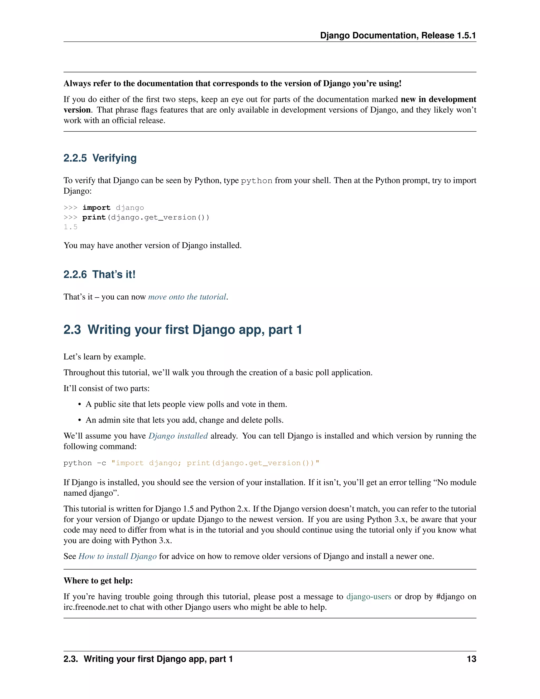Django Documentation, Release 1.5.1 
Always refer to the documentation that corresponds to the version of Django you’re using! 
If you do either of the first two steps, keep an eye out for parts of the documentation marked new in development 
version. That phrase flags features that are only available in development versions of Django, and they likely won’t 
work with an official release. 
2.2.5 Verifying 
To verify that Django can be seen by Python, type python from your shell. Then at the Python prompt, try to import 
Django: 
>>> import django 
>>> print(django.get_version()) 
1.5 
You may have another version of Django installed. 
2.2.6 That’s it! 
That’s it – you can now move onto the tutorial. 
2.3 Writing your first Django app, part 1 
Let’s learn by example. 
Throughout this tutorial, we’ll walk you through the creation of a basic poll application. 
It’ll consist of two parts: 
• A public site that lets people view polls and vote in them. 
• An admin site that lets you add, change and delete polls. 
We’ll assume you have Django installed already. You can tell Django is installed and which version by running the 
following command: 
python -c "import django; print(django.get_version())" 
If Django is installed, you should see the version of your installation. If it isn’t, you’ll get an error telling “No module 
named django”. 
This tutorial is written for Django 1.5 and Python 2.x. If the Django version doesn’t match, you can refer to the tutorial 
for your version of Django or update Django to the newest version. If you are using Python 3.x, be aware that your 
code may need to differ from what is in the tutorial and you should continue using the tutorial only if you know what 
you are doing with Python 3.x. 
See How to install Django for advice on how to remove older versions of Django and install a newer one. 
Where to get help: 
If you’re having trouble going through this tutorial, please post a message to django-users or drop by #django on 
irc.freenode.net to chat with other Django users who might be able to help. 
2.3. Writing your first Django app, part 1 13 
 