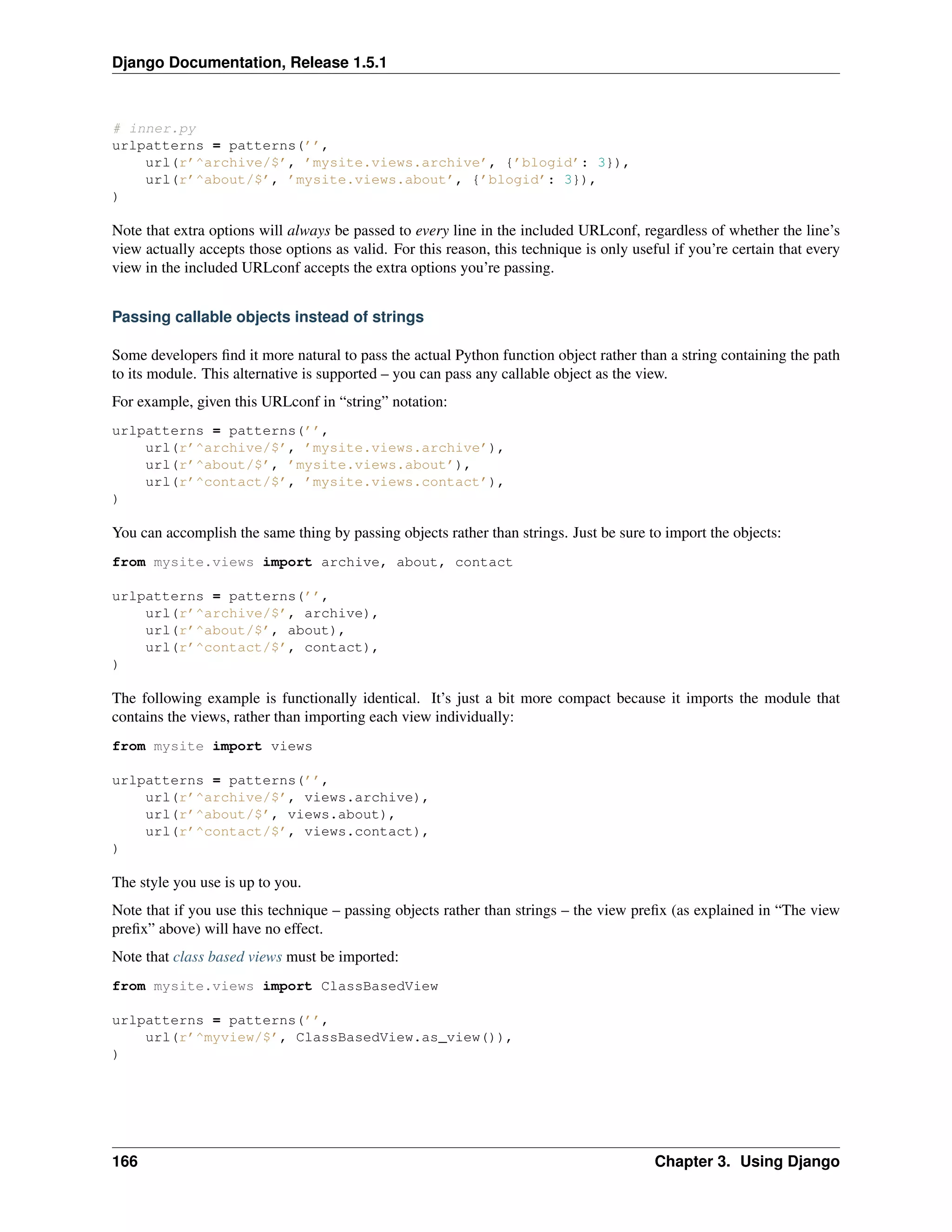 Django Documentation, Release 1.5.1 
# inner.py 
urlpatterns = patterns(’’, 
url(r’^archive/$’, ’mysite.views.archive’, {’blogid’: 3}), 
url(r’^about/$’, ’mysite.views.about’, {’blogid’: 3}), 
) 
Note that extra options will always be passed to every line in the included URLconf, regardless of whether the line’s 
view actually accepts those options as valid. For this reason, this technique is only useful if you’re certain that every 
view in the included URLconf accepts the extra options you’re passing. 
Passing callable objects instead of strings 
Some developers find it more natural to pass the actual Python function object rather than a string containing the path 
to its module. This alternative is supported – you can pass any callable object as the view. 
For example, given this URLconf in “string” notation: 
urlpatterns = patterns(’’, 
url(r’^archive/$’, ’mysite.views.archive’), 
url(r’^about/$’, ’mysite.views.about’), 
url(r’^contact/$’, ’mysite.views.contact’), 
) 
You can accomplish the same thing by passing objects rather than strings. Just be sure to import the objects: 
from mysite.views import archive, about, contact 
urlpatterns = patterns(’’, 
url(r’^archive/$’, archive), 
url(r’^about/$’, about), 
url(r’^contact/$’, contact), 
) 
The following example is functionally identical. It’s just a bit more compact because it imports the module that 
contains the views, rather than importing each view individually: 
from mysite import views 
urlpatterns = patterns(’’, 
url(r’^archive/$’, views.archive), 
url(r’^about/$’, views.about), 
url(r’^contact/$’, views.contact), 
) 
The style you use is up to you. 
Note that if you use this technique – passing objects rather than strings – the view prefix (as explained in “The view 
prefix” above) will have no effect. 
Note that class based views must be imported: 
from mysite.views import ClassBasedView 
urlpatterns = patterns(’’, 
url(r’^myview/$’, ClassBasedView.as_view()), 
) 
166 Chapter 3. Using Django 
 