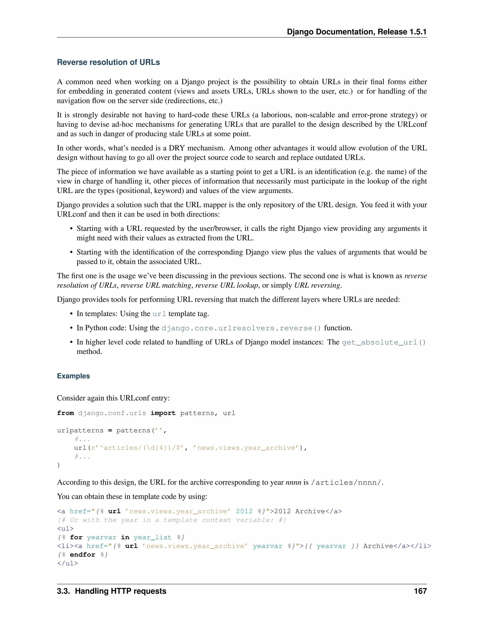 Django Documentation, Release 1.5.1 
Reverse resolution of URLs 
A common need when working on a Django project is the possibility to obtain URLs in their final forms either 
for embedding in generated content (views and assets URLs, URLs shown to the user, etc.) or for handling of the 
navigation flow on the server side (redirections, etc.) 
It is strongly desirable not having to hard-code these URLs (a laborious, non-scalable and error-prone strategy) or 
having to devise ad-hoc mechanisms for generating URLs that are parallel to the design described by the URLconf 
and as such in danger of producing stale URLs at some point. 
In other words, what’s needed is a DRY mechanism. Among other advantages it would allow evolution of the URL 
design without having to go all over the project source code to search and replace outdated URLs. 
The piece of information we have available as a starting point to get a URL is an identification (e.g. the name) of the 
view in charge of handling it, other pieces of information that necessarily must participate in the lookup of the right 
URL are the types (positional, keyword) and values of the view arguments. 
Django provides a solution such that the URL mapper is the only repository of the URL design. You feed it with your 
URLconf and then it can be used in both directions: 
• Starting with a URL requested by the user/browser, it calls the right Django view providing any arguments it 
might need with their values as extracted from the URL. 
• Starting with the identification of the corresponding Django view plus the values of arguments that would be 
passed to it, obtain the associated URL. 
The first one is the usage we’ve been discussing in the previous sections. The second one is what is known as reverse 
resolution of URLs, reverse URL matching, reverse URL lookup, or simply URL reversing. 
Django provides tools for performing URL reversing that match the different layers where URLs are needed: 
• In templates: Using the url template tag. 
• In Python code: Using the django.core.urlresolvers.reverse() function. 
• In higher level code related to handling of URLs of Django model instances: The get_absolute_url() 
method. 
Examples 
Consider again this URLconf entry: 
from django.conf.urls import patterns, url 
urlpatterns = patterns(’’, 
#... 
url(r’^articles/(d{4})/$’, ’news.views.year_archive’), 
#... 
) 
According to this design, the URL for the archive corresponding to year nnnn is /articles/nnnn/. 
You can obtain these in template code by using: 
<a href="{% url ’news.views.year_archive’ 2012 %}">2012 Archive</a> 
{# Or with the year in a template context variable: #} 
<ul> 
{% for yearvar in year_list %} 
<li><a href="{% url ’news.views.year_archive’ yearvar %}">{{ yearvar }} Archive</a></li> 
{% endfor %} 
</ul> 
3.3. Handling HTTP requests 167 
 