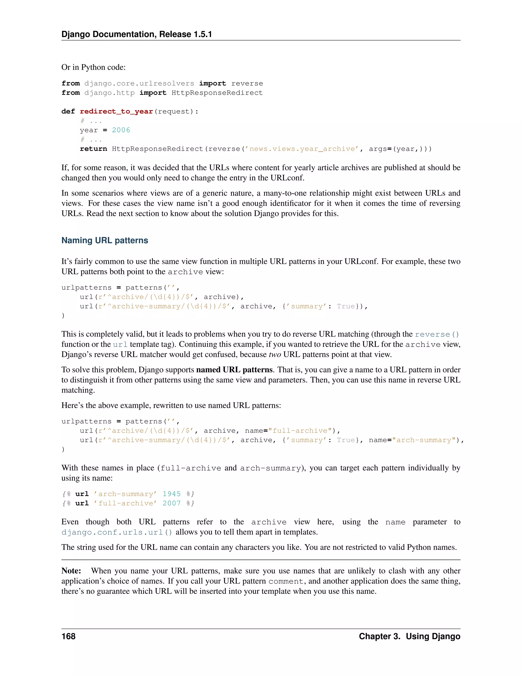 Django Documentation, Release 1.5.1 
Or in Python code: 
from django.core.urlresolvers import reverse 
from django.http import HttpResponseRedirect 
def redirect_to_year(request): 
# ... 
year = 2006 
# ... 
return HttpResponseRedirect(reverse(’news.views.year_archive’, args=(year,))) 
If, for some reason, it was decided that the URLs where content for yearly article archives are published at should be 
changed then you would only need to change the entry in the URLconf. 
In some scenarios where views are of a generic nature, a many-to-one relationship might exist between URLs and 
views. For these cases the view name isn’t a good enough identificator for it when it comes the time of reversing 
URLs. Read the next section to know about the solution Django provides for this. 
Naming URL patterns 
It’s fairly common to use the same view function in multiple URL patterns in your URLconf. For example, these two 
URL patterns both point to the archive view: 
urlpatterns = patterns(’’, 
url(r’^archive/(d{4})/$’, archive), 
url(r’^archive-summary/(d{4})/$’, archive, {’summary’: True}), 
) 
This is completely valid, but it leads to problems when you try to do reverse URL matching (through the reverse() 
function or the url template tag). Continuing this example, if you wanted to retrieve the URL for the archive view, 
Django’s reverse URL matcher would get confused, because two URL patterns point at that view. 
To solve this problem, Django supports named URL patterns. That is, you can give a name to a URL pattern in order 
to distinguish it from other patterns using the same view and parameters. Then, you can use this name in reverse URL 
matching. 
Here’s the above example, rewritten to use named URL patterns: 
urlpatterns = patterns(’’, 
url(r’^archive/(d{4})/$’, archive, name="full-archive"), 
url(r’^archive-summary/(d{4})/$’, archive, {’summary’: True}, name="arch-summary"), 
) 
With these names in place (full-archive and arch-summary), you can target each pattern individually by 
using its name: 
{% url ’arch-summary’ 1945 %} 
{% url ’full-archive’ 2007 %} 
Even though both URL patterns refer to the archive view here, using the name parameter to 
django.conf.urls.url() allows you to tell them apart in templates. 
The string used for the URL name can contain any characters you like. You are not restricted to valid Python names. 
Note: When you name your URL patterns, make sure you use names that are unlikely to clash with any other 
application’s choice of names. If you call your URL pattern comment, and another application does the same thing, 
there’s no guarantee which URL will be inserted into your template when you use this name. 
168 Chapter 3. Using Django 
 